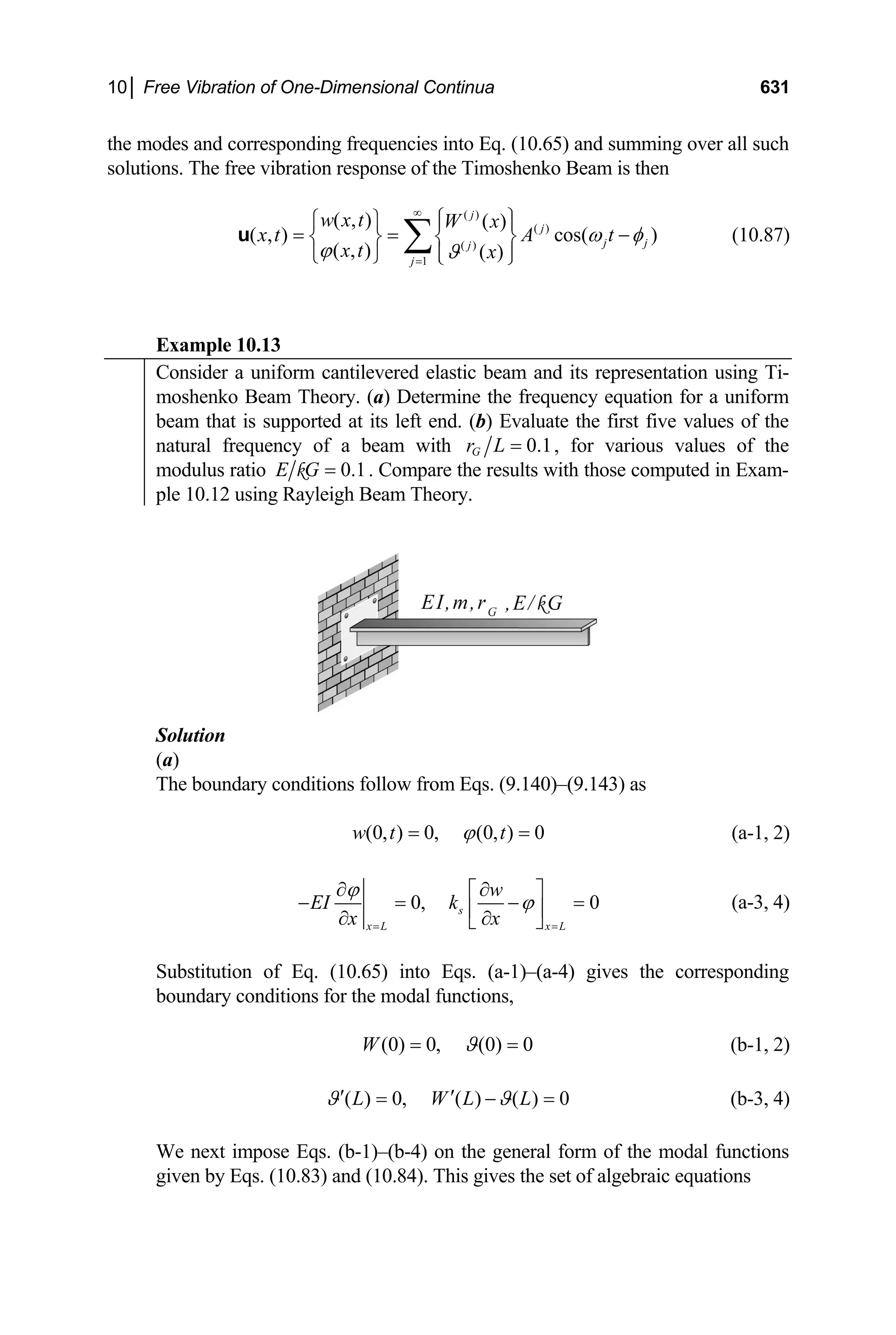 10│ Free Vibration of One-Dimensional Continua 631
the modes and corresponding frequencies into Eq. (10.65) and summing over all such
solutions. The free vibration response of the Timoshenko Beam is then
( )
( )
( )
1
( , ) ( )
( , ) cos( )
( , ) ( )
j
j
j j
j
j
w x t W x
x t A t
x t x
ω φ
ϕ ϑ
∞
=
⎧ ⎫
⎧ ⎫ ⎪ ⎪
= = −
⎨ ⎬ ⎨ ⎬
⎪ ⎪
⎩ ⎭ ⎩ ⎭
∑
u (10.87)
Example 10.13
Consider a uniform cantilevered elastic beam and its representation using Ti-
moshenko Beam Theory. (a) Determine the frequency equation for a uniform
beam that is supported at its left end. (b) Evaluate the first five values of the
natural frequency of a beam with 0.1
G
r L = , for various values of the
modulus ratio 0.1
E G =
k . Compare the results with those computed in Exam-
ple 10.12 using Rayleigh Beam Theory.
Solution
(a)
The boundary conditions follow from Eqs. (9.140)–(9.143) as
(0, ) 0, (0, ) 0
w t t
ϕ
= = (a-1, 2)
0, 0
s
x L x L
w
EI k
x x
ϕ
ϕ
= =
∂ ∂
⎡ ⎤
− = −
⎢ ⎥
∂ ∂
⎣ ⎦
= (a-3, 4)
Substitution of Eq. (10.65) into Eqs. (a-1)–(a-4) gives the corresponding
boundary conditions for the modal functions,
(0) 0, (0) 0
W ϑ
= = (b-1, 2)
( ) 0, ( ) ( ) 0
L W L L
ϑ ϑ
′ ′
= − = (b-3, 4)
We next impose Eqs. (b-1)–(b-4) on the general form of the modal functions
given by Eqs. (10.83) and (10.84). This gives the set of algebraic equations
 