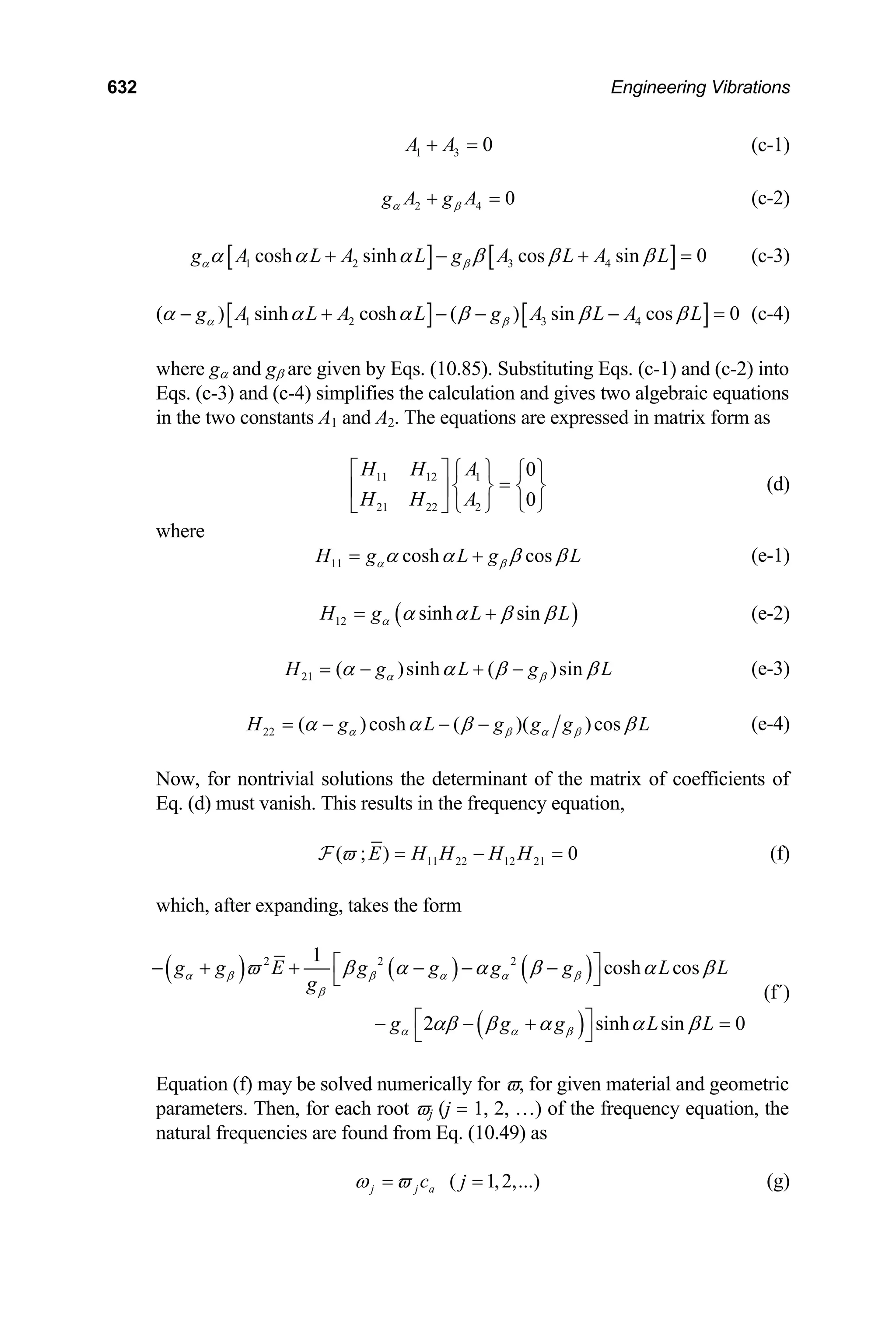 632 Engineering Vibrations
1 3 0
A A
+ = (c-1)
2 4 0
g A g A
α β
+ = (c-2)
[ ] [ ]
1 2 3 4
cosh sinh cos sin 0
g A L A L g A L A L
α β
α α α β β β
+ − + = (c-3)
[ ] [ ]
1 2 3 4
( ) sinh cosh ( ) sin cos 0
g A L A L g A L A L
α β
α α α β β β
− + − − − = (c-4)
where gα and gβ are given by Eqs. (10.85). Substituting Eqs. (c-1) and (c-2) into
Eqs. (c-3) and (c-4) simplifies the calculation and gives two algebraic equations
in the two constants A1 and A2. The equations are expressed in matrix form as
11 12 1
21 22 2
0
0
H H A
H H A
⎡ ⎤ ⎧ ⎫ ⎧ ⎫
=
⎨ ⎬ ⎨ ⎬
⎢ ⎥
⎩ ⎭
⎣ ⎦ ⎩ ⎭
(d)
where
11 cosh cos
H g L g
α β L
α α β β
= + (e-1)
( )
12 sinh sin
H g L
α L
α α β β
= + (e-2)
21 ( )sinh ( )sin
H g L g
α β L
α α β β
= − + − (e-3)
22 ( )cosh ( )( )cos
H g L g g g
α β α β L
α α β β
= − − − (e-4)
Now, for nontrivial solutions the determinant of the matrix of coefficients of
Eq. (d) must vanish. This results in the frequency equation,
11 22 12 21
( ; ) 0
E H H H H
ϖ = −
F = (f)
which, after expanding, takes the form
( ) ( ) ( )
( )
2 2 2
1
cosh cos
2 sinh sin 0
g g E g g g g L L
g
g g g L
α β β α α β
β
α α β
ϖ β α α β α β
αβ β α α β
⎡ ⎤
− + + − − −
⎣ ⎦
⎡ ⎤ L
− − + =
⎣ ⎦
(f΄)
Equation (f) may be solved numerically for ϖ, for given material and geometric
parameters. Then, for each root ϖj (j = 1, 2, …) of the frequency equation, the
natural frequencies are found from Eq. (10.49) as
( 1,2,...)
j j a
c j
ω ϖ
= = (g)
 