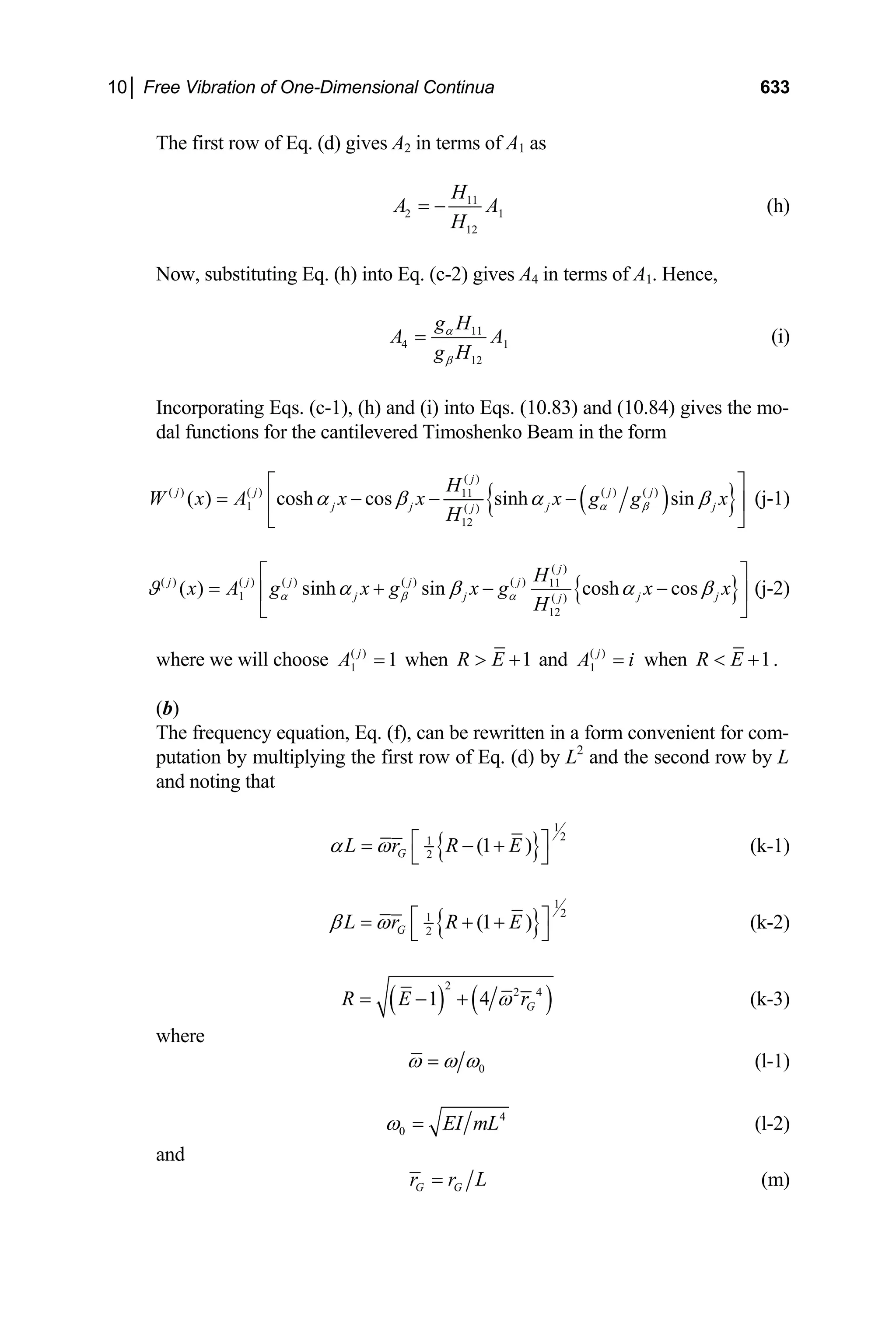 10│ Free Vibration of One-Dimensional Continua 633
The first row of Eq. (d) gives A2 in terms of A1 as
11
2
12
H
1
A A
H
= − (h)
Now, substituting Eq. (h) into Eq. (c-2) gives A4 in terms of A1. Hence,
11
4
12
g H
1
A A
g H
α
β
= (i)
Incorporating Eqs. (c-1), (h) and (i) into Eqs. (10.83) and (10.84) gives the mo-
dal functions for the cantilevered Timoshenko Beam in the form
( )
{ }
( )
( ) ( ) ( ) ( )
11
1 ( )
12
( ) cosh cos sinh sin
j
j j j j
j j j j
j
H
W x A x x x g g x
H
α β
α β α β
⎡ ⎤
= − − −
⎢ ⎥
⎣ ⎦
(j-1)
{ }
( )
( ) ( ) ( ) ( ) ( ) 11
1 ( )
12
( ) sinh sin cosh cos
j
j j j j j
j j j
j
H
j
x A g x g x g x x
H
α β α
ϑ α β α
⎡ ⎤
= + − −
⎢ ⎥
⎣ ⎦
β (j-2)
where we will choose ( )
1 1
j
A = when 1
R E
 + and ( )
1
j
A i
= when 1
R E
 + .
(b)
The frequency equation, Eq. (f), can be rewritten in a form convenient for com-
putation by multiplying the first row of Eq. (d) by L2
and the second row by L
and noting that
{ }
1
2
1
2
(1 )
G
L r R E
α ω ⎡ ⎤
= − +
⎣ ⎦
(k-1)
{ }
1
2
1
2
(1 )
G
L r R E
β ω ⎡ ⎤
= + +
⎣ ⎦
(k-2)
( ) ( )
2
2 4
1 4 G
R E r
ω
= − + (k-3)
where
0
ω ω ω
= (l-1)
4
0 EI mL
ω = (l-2)
and
G G
r r L
= (m)
 