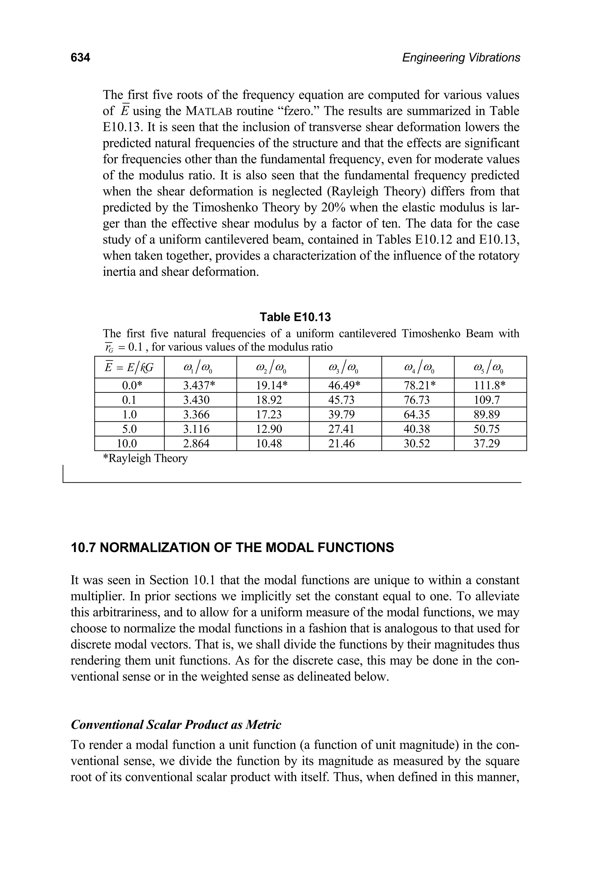 634 Engineering Vibrations
The first five roots of the frequency equation are computed for various values
of E using the MATLAB routine “fzero.” The results are summarized in Table
E10.13. It is seen that the inclusion of transverse shear deformation lowers the
predicted natural frequencies of the structure and that the effects are significant
for frequencies other than the fundamental frequency, even for moderate values
of the modulus ratio. It is also seen that the fundamental frequency predicted
when the shear deformation is neglected (Rayleigh Theory) differs from that
predicted by the Timoshenko Theory by 20% when the elastic modulus is lar-
ger than the effective shear modulus by a factor of ten. The data for the case
study of a uniform cantilevered beam, contained in Tables E10.12 and E10.13,
when taken together, provides a characterization of the influence of the rotatory
inertia and shear deformation.
Table E10.13
The first five natural frequencies of a uniform cantilevered Timoshenko Beam with
0.1
G
r = , for various values of the modulus ratio
E E G
= k 1 0
ω ω 2 0
ω ω 3 0
ω ω 4 0
ω ω 5 0
ω ω
0.0* 3.437* 19.14* 46.49* 78.21* 111.8*
0.1 3.430 18.92 45.73 76.73 109.7
1.0 3.366 17.23 39.79 64.35 89.89
5.0 3.116 12.90 27.41 40.38 50.75
10.0 2.864 10.48 21.46 30.52 37.29
*Rayleigh Theory
10.7 NORMALIZATION OF THE MODAL FUNCTIONS
It was seen in Section 10.1 that the modal functions are unique to within a constant
multiplier. In prior sections we implicitly set the constant equal to one. To alleviate
this arbitrariness, and to allow for a uniform measure of the modal functions, we may
choose to normalize the modal functions in a fashion that is analogous to that used for
discrete modal vectors. That is, we shall divide the functions by their magnitudes thus
rendering them unit functions. As for the discrete case, this may be done in the con-
ventional sense or in the weighted sense as delineated below.
Conventional Scalar Product as Metric
To render a modal function a unit function (a function of unit magnitude) in the con-
ventional sense, we divide the function by its magnitude as measured by the square
root of its conventional scalar product with itself. Thus, when defined in this manner,
 