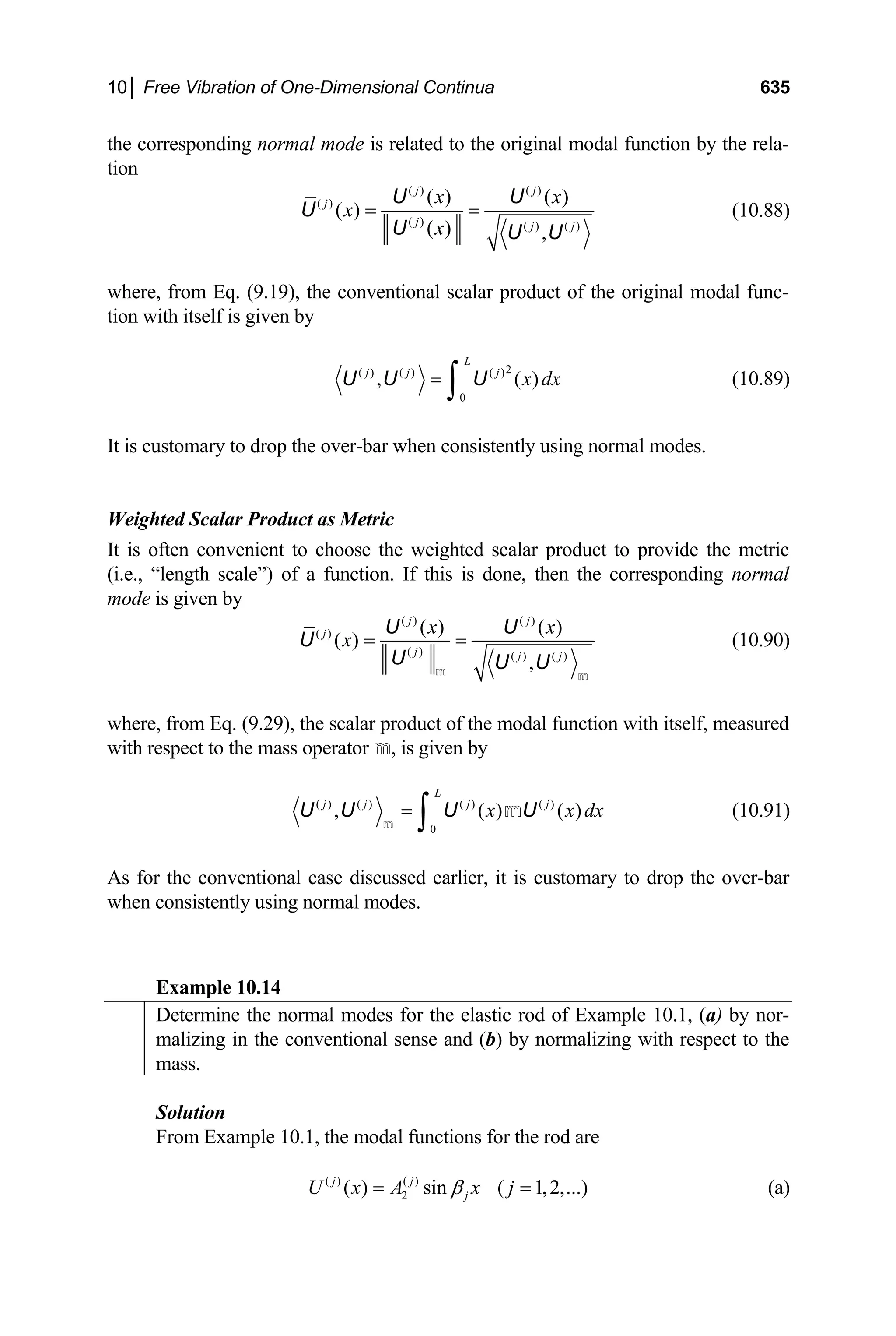 10│ Free Vibration of One-Dimensional Continua 635
the corresponding normal mode is related to the original modal function by the rela-
tion
( ) ( )
( )
( ) ( ) ( )
( ) ( )
( )
( ) ,
j j
j
j j j
x
x
x
= =
U U
U
U U U
x
(10.88)
where, from Eq. (9.19), the conventional scalar product of the original modal func-
tion with itself is given by
2
( ) ( ) ( )
0
,
L
j j j
( )
x dx
=
∫
U U U (10.89)
It is customary to drop the over-bar when consistently using normal modes.
Weighted Scalar Product as Metric
It is often convenient to choose the weighted scalar product to provide the metric
(i.e., “length scale”) of a function. If this is done, then the corresponding normal
mode is given by
( ) ( )
( )
( ) ( ) ( )
( ) ( )
( )
,
j j
j
j j j
x x
x = =
U U
U
U U U
m m
(10.90)
where, from Eq. (9.29), the scalar product of the modal function with itself, measured
with respect to the mass operator m, is given by
( ) ( ) ( ) ( )
0
, ( )
L
j j j j
( )
x x dx
=
∫
U U U U
m
m (10.91)
As for the conventional case discussed earlier, it is customary to drop the over-bar
when consistently using normal modes.
Example 10.14
Determine the normal modes for the elastic rod of Example 10.1, (a) by nor-
malizing in the conventional sense and (b) by normalizing with respect to the
mass.
Solution
From Example 10.1, the modal functions for the rod are
(a)
( ) ( )
2
( ) sin ( 1,2,...)
j j
j
U x A x j
β
= =
 