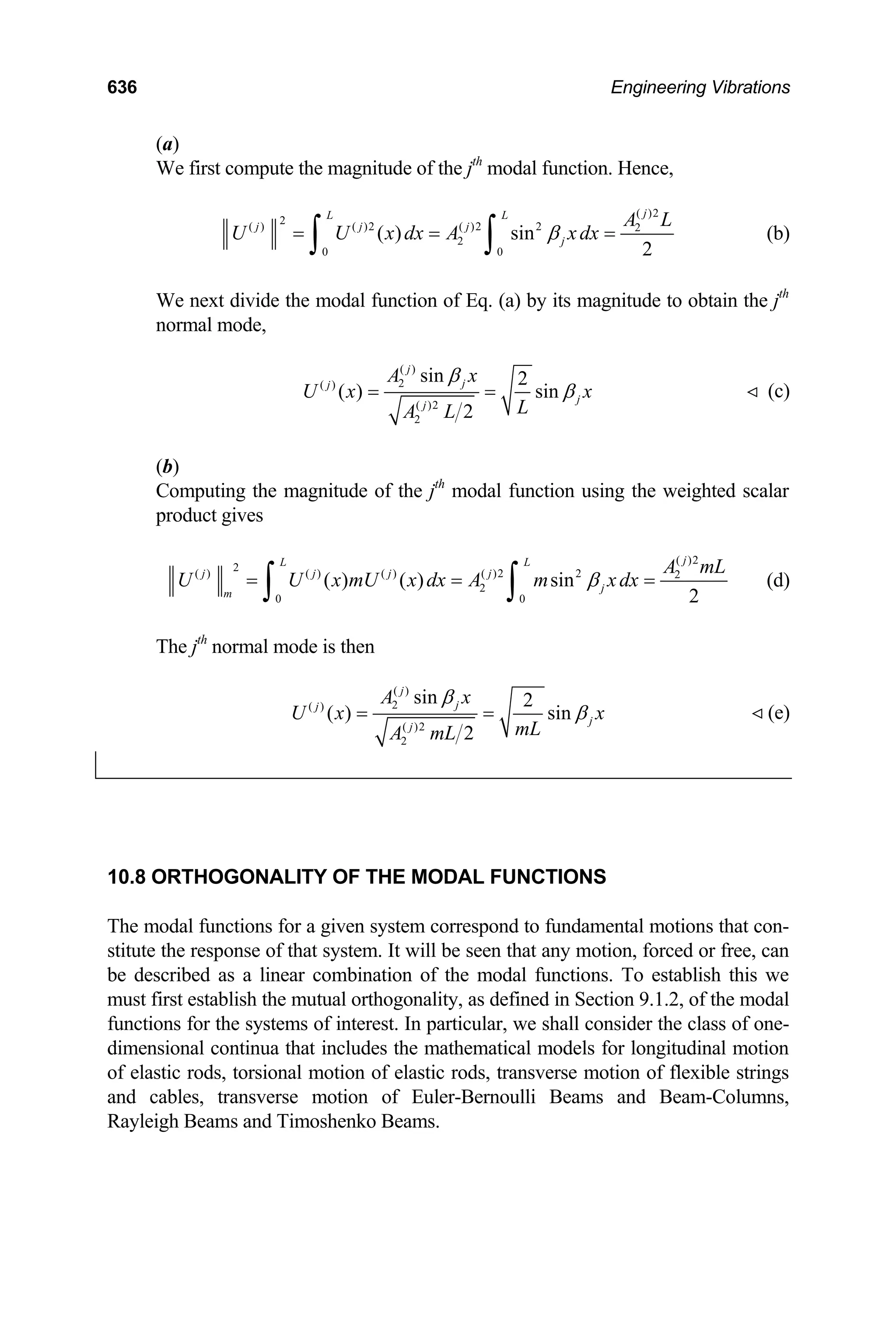 636 Engineering Vibrations
(a)
We first compute the magnitude of the jth
modal function. Hence,
( )2
2
( ) ( )2 ( )2 2 2
2
0 0
( ) sin
2
j
L L
j j j
j
A L
U U x dx A xdx
β
= = =
∫ ∫ (b)
We next divide the modal function of Eq. (a) by its magnitude to obtain the jth
normal mode,
( )
2
( )
( )2
2
sin 2
( ) sin
2
j
j
j
j
j
A x
U x x
L
A L
β
β
= = (c)

(b)
Computing the magnitude of the jth
modal function using the weighted scalar
product gives
( )2
2
( ) ( ) ( ) ( )2 2 2
2
0 0
( ) ( ) sin
2
j
L L
j j j j
j
m
A mL
U U x mU x dx A m xdx
β
= =
∫ ∫ = (d)
The jth
normal mode is then
( )
2
( )
( )2
2
sin 2
( ) sin
2
j
j
j
j
j
A x
U x
mL
A mL
β
x
β
= = (e)

10.8 ORTHOGONALITY OF THE MODAL FUNCTIONS
The modal functions for a given system correspond to fundamental motions that con-
stitute the response of that system. It will be seen that any motion, forced or free, can
be described as a linear combination of the modal functions. To establish this we
must first establish the mutual orthogonality, as defined in Section 9.1.2, of the modal
functions for the systems of interest. In particular, we shall consider the class of one-
dimensional continua that includes the mathematical models for longitudinal motion
of elastic rods, torsional motion of elastic rods, transverse motion of flexible strings
and cables, transverse motion of Euler-Bernoulli Beams and Beam-Columns,
Rayleigh Beams and Timoshenko Beams.
 