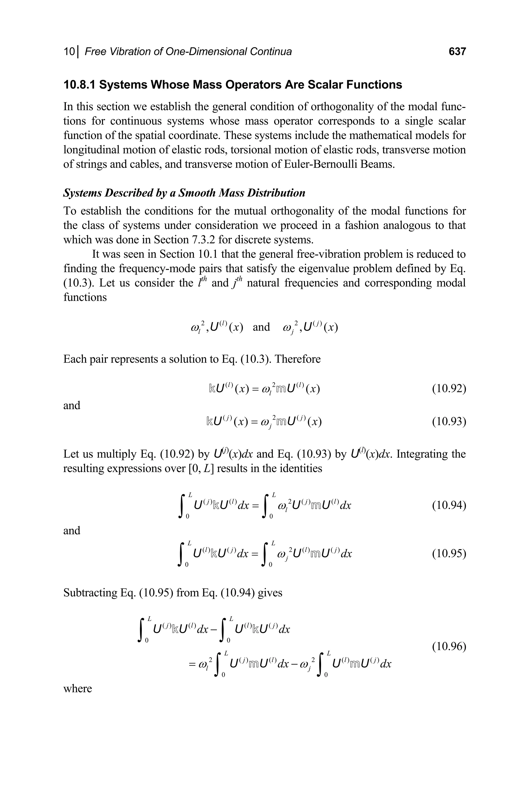 10│ Free Vibration of One-Dimensional Continua 637
10.8.1 Systems Whose Mass Operators Are Scalar Functions
In this section we establish the general condition of orthogonality of the modal func-
tions for continuous systems whose mass operator corresponds to a single scalar
function of the spatial coordinate. These systems include the mathematical models for
longitudinal motion of elastic rods, torsional motion of elastic rods, transverse motion
of strings and cables, and transverse motion of Euler-Bernoulli Beams.
Systems Described by a Smooth Mass Distribution
To establish the conditions for the mutual orthogonality of the modal functions for
the class of systems under consideration we proceed in a fashion analogous to that
which was done in Section 7.3.2 for discrete systems.
It was seen in Section 10.1 that the general free-vibration problem is reduced to
finding the frequency-mode pairs that satisfy the eigenvalue problem defined by Eq.
(10.3). Let us consider the lth
and jth
natural frequencies and corresponding modal
functions
2 ( ) 2 ( )
, ( ) and , (
l j
l j )
x x
ω ω
U U
Each pair represents a solution to Eq. (10.3). Therefore
( ) 2 ( )
( ) ( )
l
l
l
x x
ω
=
U U
k m (10.92)
and
( ) 2 ( )
( ) ( )
j
j
j
x x
ω
=
U U
k m (10.93)
Let us multiply Eq. (10.92) by U(j)
(x)dx and Eq. (10.93) by U(l)
(x)dx. Integrating the
resulting expressions over [0, L] results in the identities
(10.94)
( ) ( ) 2 ( ) ( )
0 0
L L
j l j l
l
dx dx
ω
=
∫ ∫
U U U U
k m
m
and
(10.95)
( ) ( ) 2 ( ) ( )
0 0
L L
l j l j
j
dx dx
ω
=
∫ ∫
U U U U
k
Subtracting Eq. (10.95) from Eq. (10.94) gives
(10.96)
( ) ( ) ( ) ( )
0 0
2 ( ) ( ) 2 ( ) ( )
0 0
L L
j l l j
L L
j l l j
l j
dx dx
dx dx
ω ω
−
= −
∫ ∫
∫ ∫
U U U U
U U U U
k k
m m
where
 