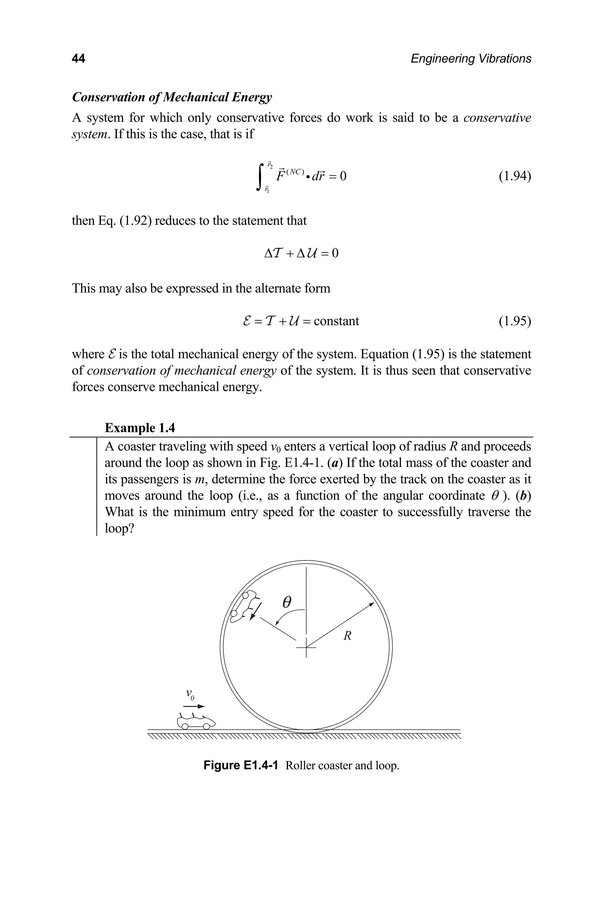 44 Engineering Vibrations
Conservation of M
A system for which only to be a conservative
system. If this is the ca
echanical Energy
conservative forces do work is said
se, that is if
2
1
( )
0
r
NC
r
F dr =
∫ i (1.94)
then Eq. (1.92) reduces to the statement that
0
∆ + ∆ =
T U
This may also be expressed in the alternate form
constant
= + =
E T U (1.95)
where
of con
forces l energy.
Example 1.4
E is the total mechanical energy of the system. Equation (1.95) is the statement
servation of mechanical energy of the system. It is thus seen that conservative
conserve mechanica
A coaster traveling with speed v0 enters a vertical loop of radius R and proceeds
around the loop as shown in Fig. E1.4-1. (a) If the total mass of the coaster and
its passengers is m, determine the force exerted by the track on the coaster as it
moves around the loop (i.e., as a function of the angular coordinate θ ). (b)
What is the minimum entry speed for the coaster to successfully traverse the
loop?
v0
R
Figure E1.4-1 Roller coaster and loop.
 