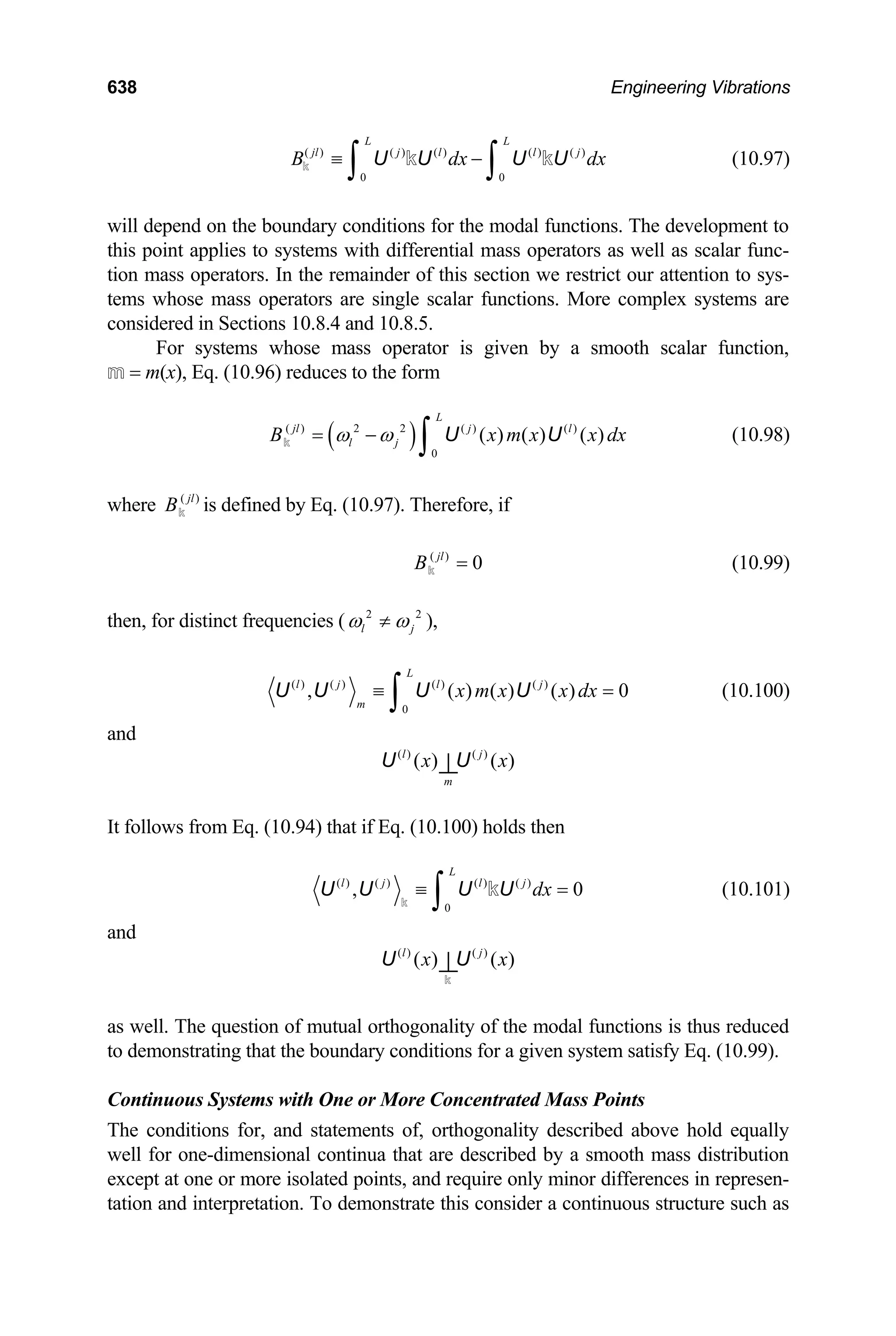 638 Engineering Vibrations
(10.97)
( ) ( ) ( ) ( ) ( )
0 0
L L
jl j l l j
B dx
≡ −
∫ ∫
U U U U
k k k dx
x dx
will depend on the boundary conditions for the modal functions. The development to
this point applies to systems with differential mass operators as well as scalar func-
tion mass operators. In the remainder of this section we restrict our attention to sys-
tems whose mass operators are single scalar functions. More complex systems are
considered in Sections 10.8.4 and 10.8.5.
For systems whose mass operator is given by a smooth scalar function,
m = m(x), Eq. (10.96) reduces to the form
(10.98)
( )
( ) 2 2 ( ) ( )
0
( ) ( ) ( )
L
jl j l
l j
B x m x
ω ω
= −
∫
k U U
where ( )
jl
Bk is defined by Eq. (10.97). Therefore, if
( )
0
jl
B =
k (10.99)
then, for distinct frequencies ( 2 2
l j
ω ω
≠ ),
( ) ( ) ( ) ( )
0
, ( ) ( ) (
L
l j l j
m
x m x x dx
) 0
≡ =
∫
U U U U (10.100)
and
( ) ( )
( ) ( )
l j
m
x x
⊥
U U
It follows from Eq. (10.94) that if Eq. (10.100) holds then
( ) ( ) ( ) ( )
0
,
L
l j l j
dx 0
≡ =
∫
U U U U
k
k (10.101)
and
( ) ( )
( ) ( )
l j
x x
⊥
U U
k
as well. The question of mutual orthogonality of the modal functions is thus reduced
to demonstrating that the boundary conditions for a given system satisfy Eq. (10.99).
Continuous Systems with One or More Concentrated Mass Points
The conditions for, and statements of, orthogonality described above hold equally
well for one-dimensional continua that are described by a smooth mass distribution
except at one or more isolated points, and require only minor differences in represen-
tation and interpretation. To demonstrate this consider a continuous structure such as
 