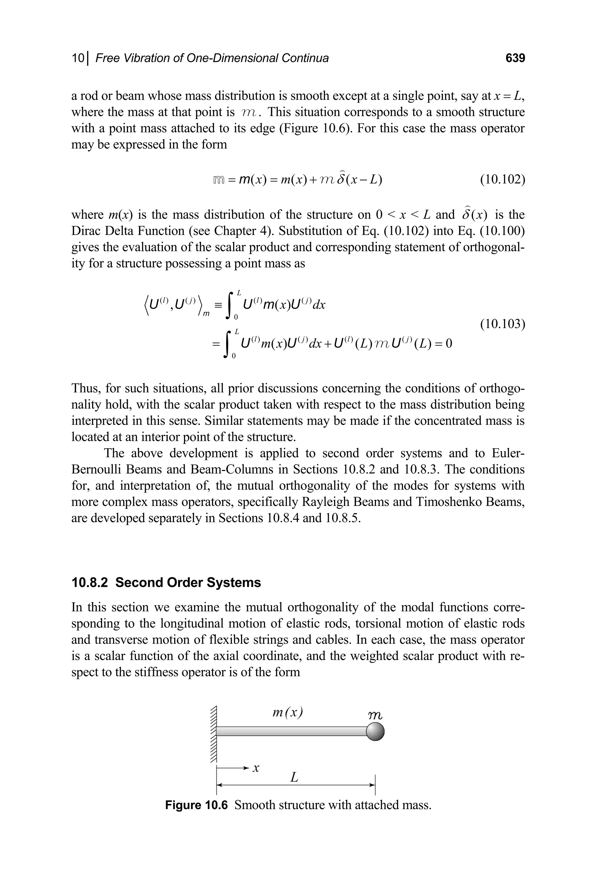 10│ Free Vibration of One-Dimensional Continua 639
a rod or beam whose mass distribution is smooth except at a single point, say at x = L,
where the mass at that point is This situation corresponds to a smooth structure
with a point mass attached to its edge (Figure 10.6). For this case the mass operator
may be expressed in the form
.
m
( ) ( ) ( )
x m x x L
δ
= = + −

m
m m (10.102)
where m(x) is the mass distribution of the structure on 0  x  L and ( )
x
δ

is the
Dirac Delta Function (see Chapter 4). Substitution of Eq. (10.102) into Eq. (10.100)
gives the evaluation of the scalar product and corresponding statement of orthogonal-
ity for a structure possessing a point mass as
( ) ( ) ( ) ( )
0
( ) ( ) ( ) ( )
0
, ( )
( ) ( ) ( ) 0
L
l j l j
L
l j l j
x dx
m x dx L L
≡
= +
∫
∫
m
U U U m U
U U U U
m =
(10.103)
Thus, for such situations, all prior discussions concerning the conditions of orthogo-
nality hold, with the scalar product taken with respect to the mass distribution being
interpreted in this sense. Similar statements may be made if the concentrated mass is
located at an interior point of the structure.
The above development is applied to second order systems and to Euler-
Bernoulli Beams and Beam-Columns in Sections 10.8.2 and 10.8.3. The conditions
for, and interpretation of, the mutual orthogonality of the modes for systems with
more complex mass operators, specifically Rayleigh Beams and Timoshenko Beams,
are developed separately in Sections 10.8.4 and 10.8.5.
10.8.2 Second Order Systems
In this section we examine the mutual orthogonality of the modal functions corre-
sponding to the longitudinal motion of elastic rods, torsional motion of elastic rods
and transverse motion of flexible strings and cables. In each case, the mass operator
is a scalar function of the axial coordinate, and the weighted scalar product with re-
spect to the stiffness operator is of the form
Figure 10.6 Smooth structure with attached mass.
 