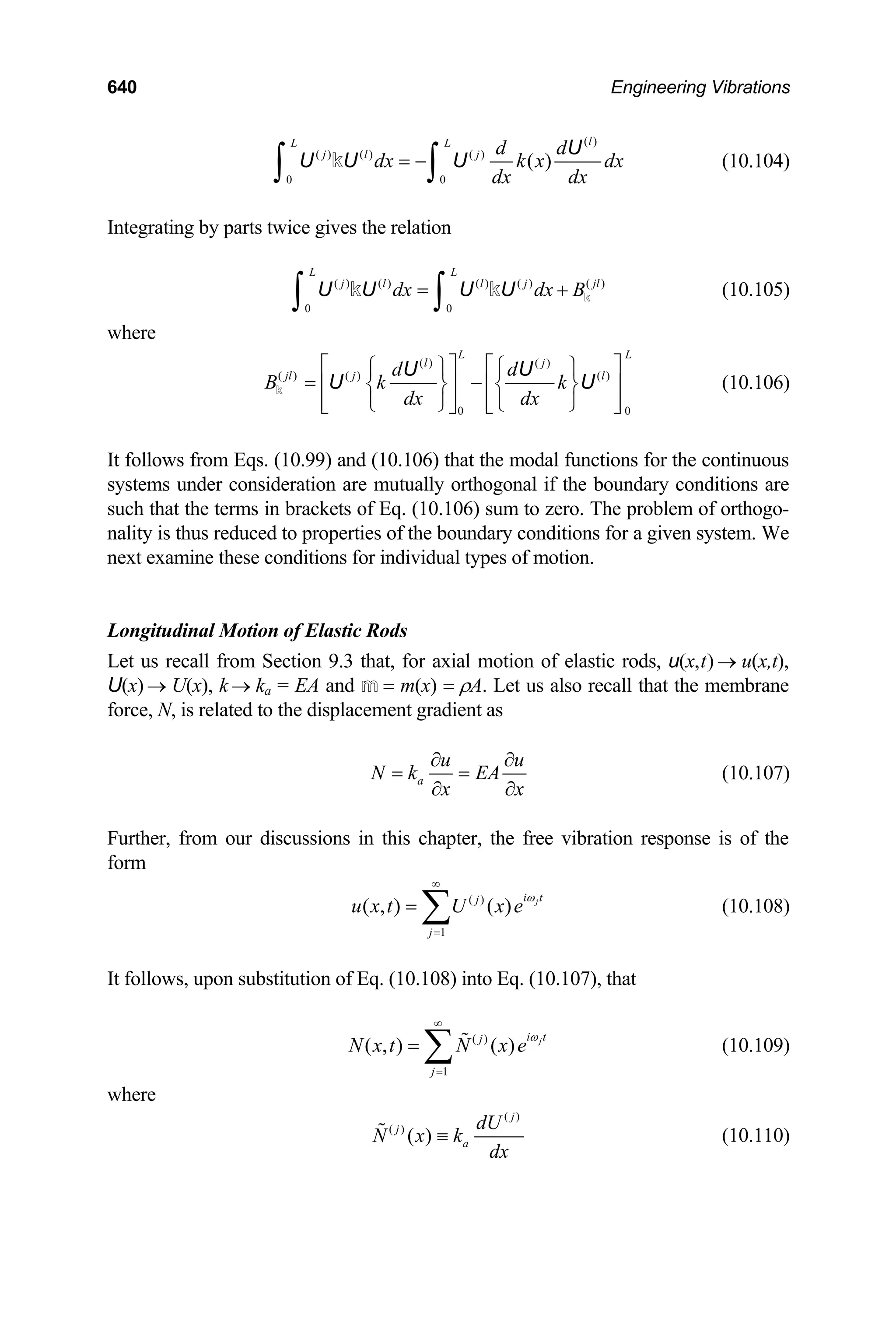 640 Engineering Vibrations
( )
( ) ( ) ( )
0 0
( )
l
L L
j l j d d
dx k x dx
dx dx
= −
∫ ∫
U
U U U
k (10.104)
Integrating by parts twice gives the relation
( ) ( ) ( ) ( ) ( )
0 0
L L
j l l j
dx dx B
=
∫ ∫
U U U U k
k k jl
+ (10.105)
where
( ) ( )
( ) ( ) ( )
0 0
L L
l j
jl j l
d d
B k k
dx dx
⎡ ⎤ ⎡ ⎤
⎧ ⎫ ⎧ ⎫
= −
⎢ ⎥ ⎢
⎨ ⎬ ⎨ ⎬
⎢ ⎥ ⎢ ⎥
⎩ ⎭ ⎩ ⎭
⎣ ⎦ ⎣ ⎦
U U
U
k ⎥
U (10.106)
It follows from Eqs. (10.99) and (10.106) that the modal functions for the continuous
systems under consideration are mutually orthogonal if the boundary conditions are
such that the terms in brackets of Eq. (10.106) sum to zero. The problem of orthogo-
nality is thus reduced to properties of the boundary conditions for a given system. We
next examine these conditions for individual types of motion.
Longitudinal Motion of Elastic Rods
Let us recall from Section 9.3 that, for axial motion of elastic rods, u(x,t) u(x,t),
U(x) → U(x), k k
→
→ a = EA and m = m(x) = ρA. Let us also recall that the membrane
force, N, is related to the displacement gradient as
a
u
N k EA
u
x x
∂ ∂
= =
∂ ∂
(10.107)
Further, from our discussions in this chapter, the free vibration response is of the
form
( )
1
( , ) ( ) j
i t
j
j
u x t U x e
ω
∞
=
= ∑ (10.108)
It follows, upon substitution of Eq. (10.108) into Eq. (10.107), that
( )
1
( , ) ( ) j
i t
j
j
N x t N x e
ω
∞
=
= ∑  (10.109)
where
( )
( )
( )
j
j
a
dU
N x k
dx
≡
 (10.110)
 