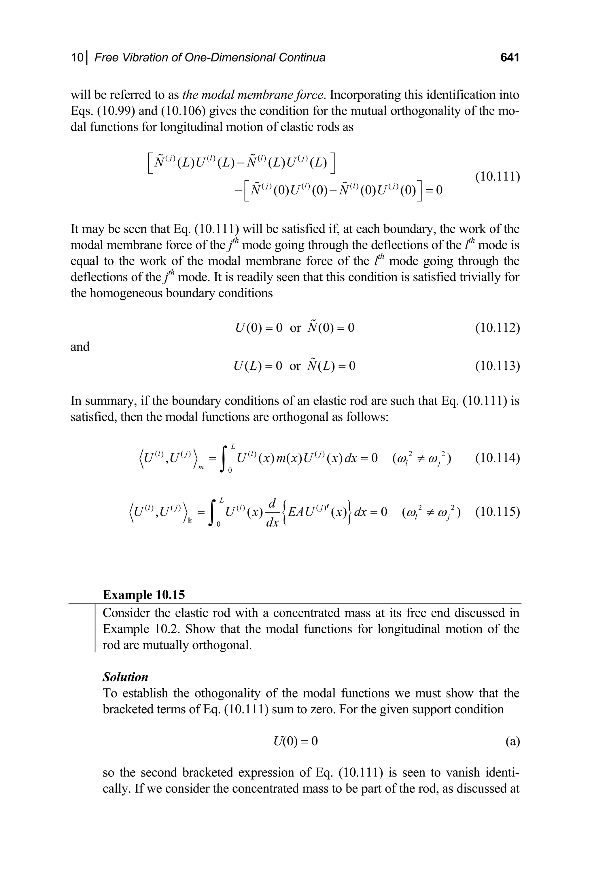 10│ Free Vibration of One-Dimensional Continua 641
will be referred to as the modal membrane force. Incorporating this identification into
Eqs. (10.99) and (10.106) gives the condition for the mutual orthogonality of the mo-
dal functions for longitudinal motion of elastic rods as
( ) ( ) ( ) ( )
( ) ( ) ( ) ( )
( ) ( ) ( ) ( )
(0) (0) (0) (0) 0
j l l j
j l l j
N L U L N L U L
N U N U
⎡ ⎤
−
⎣ ⎦
⎡ ⎤
− − =
⎣ ⎦
 
 
(10.111)
It may be seen that Eq. (10.111) will be satisfied if, at each boundary, the work of the
modal membrane force of the jth
mode going through the deflections of the lth
mode is
equal to the work of the modal membrane force of the lth
mode going through the
deflections of the jth
mode. It is readily seen that this condition is satisfied trivially for
the homogeneous boundary conditions
(0) 0 or (0) 0
U N
= =
 (10.112)
and
( ) 0 or ( ) 0
U L N L
= =
 (10.113)
In summary, if the boundary conditions of an elastic rod are such that Eq. (10.111) is
satisfied, then the modal functions are orthogonal as follows:
( ) ( ) ( ) ( ) 2 2
0
, ( ) ( ) ( ) 0 (
L
l j l j
l j
m
U U U x m x U x dx )
ω ω
= =
∫ ≠ (10.114)
{ }
( ) ( ) ( ) ( ) 2 2
0
, ( ) ( ) 0 (
L
l j l j
l j
d
U U U x EAU x dx
dx
ω ω
′
= =
∫
k
)
≠ (10.115)
Example 10.15
Consider the elastic rod with a concentrated mass at its free end discussed in
Example 10.2. Show that the modal functions for longitudinal motion of the
rod are mutually orthogonal.
Solution
To establish the othogonality of the modal functions we must show that the
bracketed terms of Eq. (10.111) sum to zero. For the given support condition
U(0) = 0 (a)
so the second bracketed expression of Eq. (10.111) is seen to vanish identi-
cally. If we consider the concentrated mass to be part of the rod, as discussed at
 