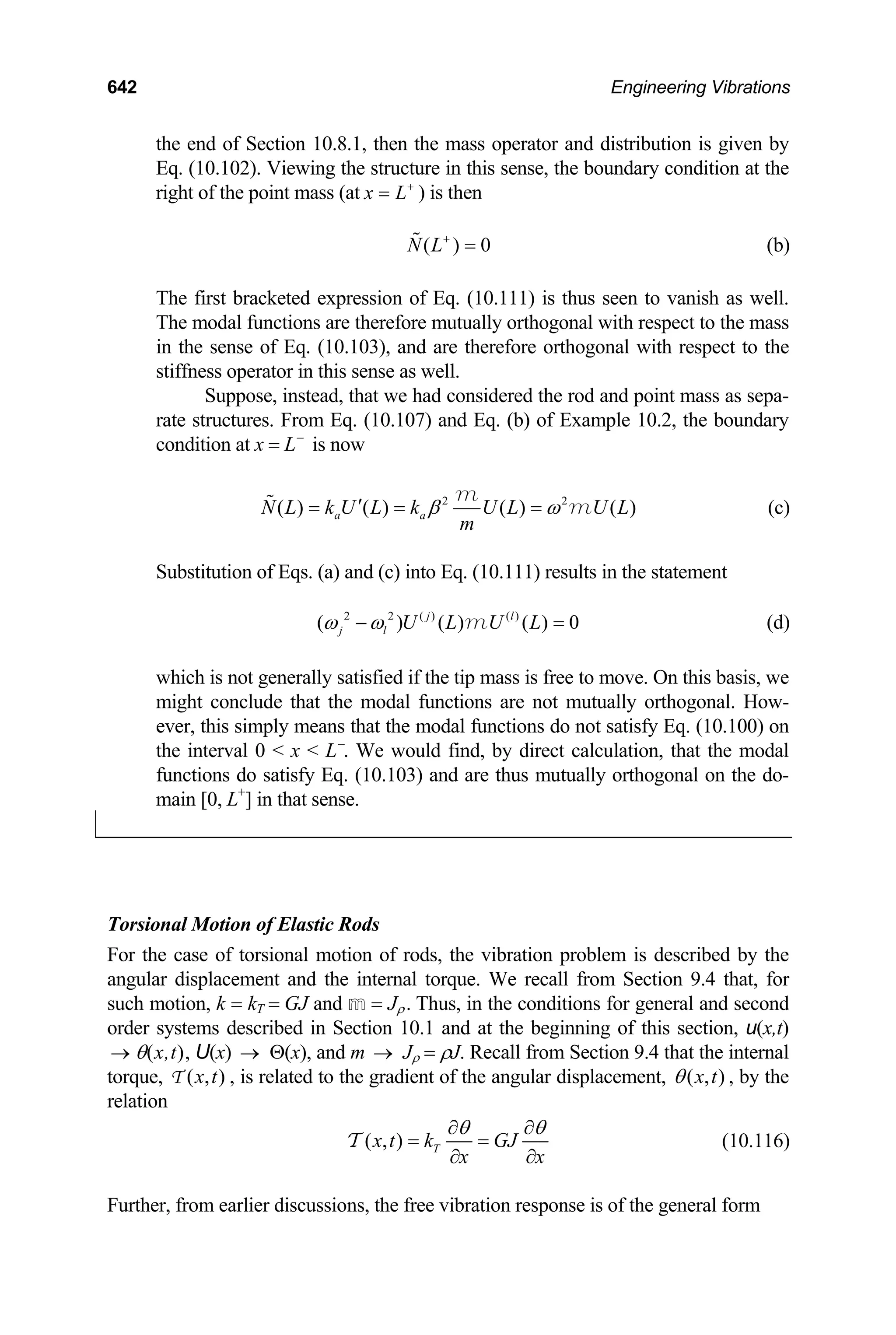 642 Engineering Vibrations
the end of Section 10.8.1, then the mass operator and distribution is given by
Eq. (10.102). Viewing the structure in this sense, the boundary condition at the
right of the point mass (at x L+
= ) is then
( ) 0
N L+
=
 (b)
The first bracketed expression of Eq. (10.111) is thus seen to vanish as well.
The modal functions are therefore mutually orthogonal with respect to the mass
in the sense of Eq. (10.103), and are therefore orthogonal with respect to the
stiffness operator in this sense as well.
Suppose, instead, that we had considered the rod and point mass as sepa-
rate structures. From Eq. (10.107) and Eq. (b) of Example 10.2, the boundary
condition at x = L−
is now
2 2
( ) ( ) ( ) ( )
a a
N L k U L k U L U L
m
β ω
′
= = =
 m
m (c)
Substitution of Eqs. (a) and (c) into Eq. (10.111) results in the statement
2 2 ( ) ( )
( ) ( ) ( ) 0
j l
j l U L U L
ω ω
− =
m (d)
which is not generally satisfied if the tip mass is free to move. On this basis, we
might conclude that the modal functions are not mutually orthogonal. How-
ever, this simply means that the modal functions do not satisfy Eq. (10.100) on
the interval 0  x  L−
. We would find, by direct calculation, that the modal
functions do satisfy Eq. (10.103) and are thus mutually orthogonal on the do-
main [0, L+
] in that sense.
Torsional Motion of Elastic Rods
For the case of torsional motion of rods, the vibration problem is described by the
angular displacement and the internal torque. We recall from Section 9.4 that, for
such motion, k = kT = GJ and m = Jρ. Thus, in the conditions for general and second
order systems described in Section 10.1 and at the beginning of this section, u(x,t)
θ(x,t), U(x) Θ(x), and m J
→ → → ρ = ρJ. Recall from Section 9.4 that the internal
torque, ( , )
x t
T , is related to the gradient of the angular displacement, ( , )
x t
θ , by the
relation
( , ) T
x t k GJ
x x
θ θ
∂ ∂
= =
∂ ∂
T (10.116)
Further, from earlier discussions, the free vibration response is of the general form
 