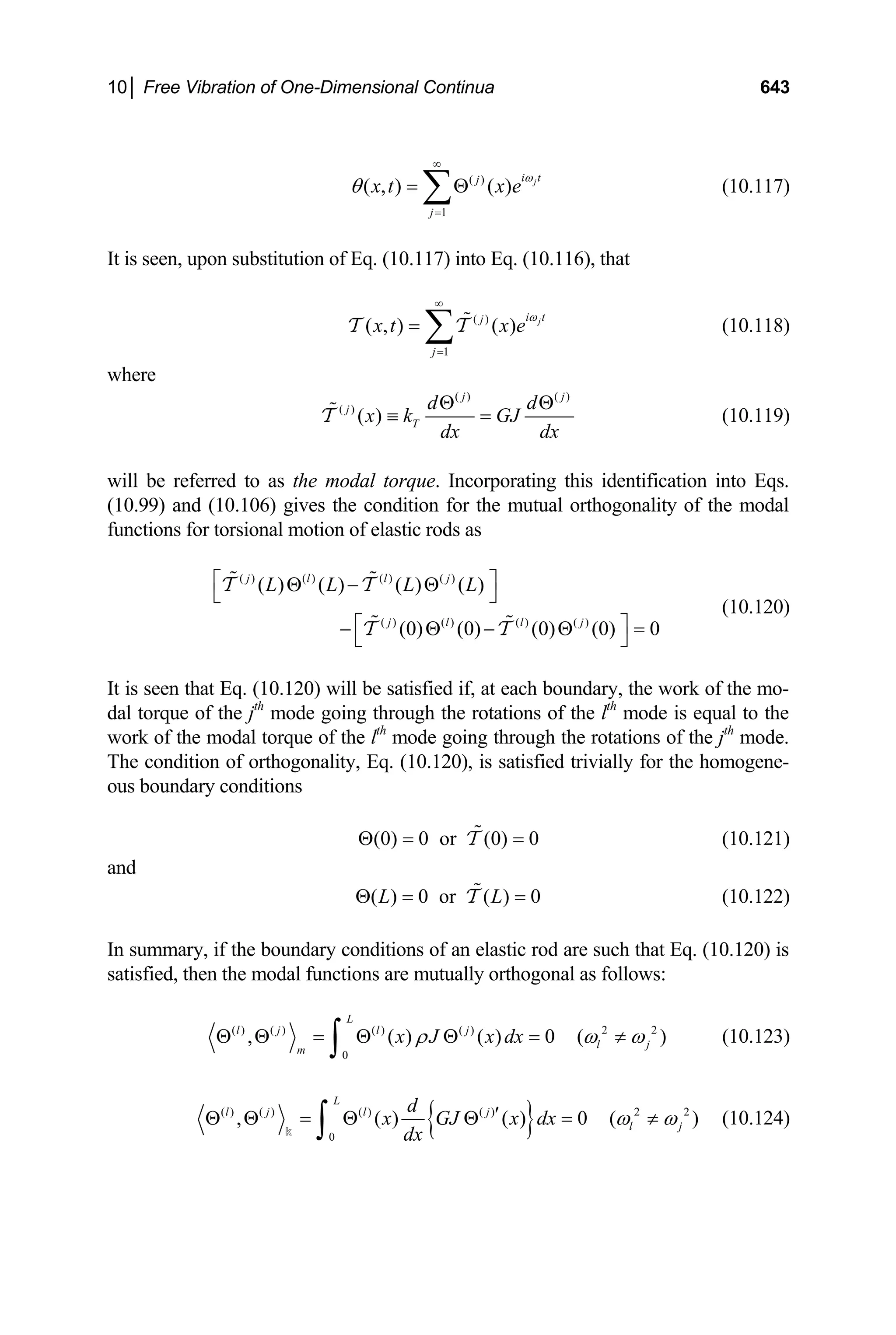 10│ Free Vibration of One-Dimensional Continua 643
( )
1
( , ) ( ) j
i t
j
j
x t x
ω
θ
∞
=
= Θ
∑ e (10.117)
It is seen, upon substitution of Eq. (10.117) into Eq. (10.116), that
( )
1
( , ) ( ) j
i t
j
j
x t x
ω
∞
=
= ∑ 
T T e (10.118)
where
( ) ( )
( )
( )
j j
j
T
d d
x k GJ
dx dx
Θ Θ
≡ =

T (10.119)
will be referred to as the modal torque. Incorporating this identification into Eqs.
(10.99) and (10.106) gives the condition for the mutual orthogonality of the modal
functions for torsional motion of elastic rods as
( ) ( ) ( ) ( )
( ) ( ) ( ) ( )
( ) ( ) ( ) ( )
(0) (0) (0) (0) 0
j l l j
j l l j
L L L L
⎡ ⎤
Θ − Θ
⎣ ⎦
⎡ ⎤
− Θ − Θ =
⎣ ⎦
 
 
T T
T T
(10.120)
It is seen that Eq. (10.120) will be satisfied if, at each boundary, the work of the mo-
dal torque of the jth
mode going through the rotations of the lth
mode is equal to the
work of the modal torque of the lth
mode going through the rotations of the jth
mode.
The condition of orthogonality, Eq. (10.120), is satisfied trivially for the homogene-
ous boundary conditions
(0) 0 or (0) 0
Θ = 
T = (10.121)
and
( ) 0 or ( ) 0
L L
Θ = 
T = (10.122)
In summary, if the boundary conditions of an elastic rod are such that Eq. (10.120) is
satisfied, then the modal functions are mutually orthogonal as follows:
( ) ( ) ( ) ( ) 2 2
0
, ( ) ( ) 0 (
L
l j l j
l j
m
x J x dx )
ρ ω ω
Θ Θ = Θ Θ = ≠
∫ (10.123)
{ }
( ) ( ) ( ) ( ) 2 2
0
, ( ) ( ) 0 (
L
l j l j
l j
d
x GJ x dx
dx
ω ω
′
Θ Θ = Θ Θ = ≠
∫
k
) (10.124)
 