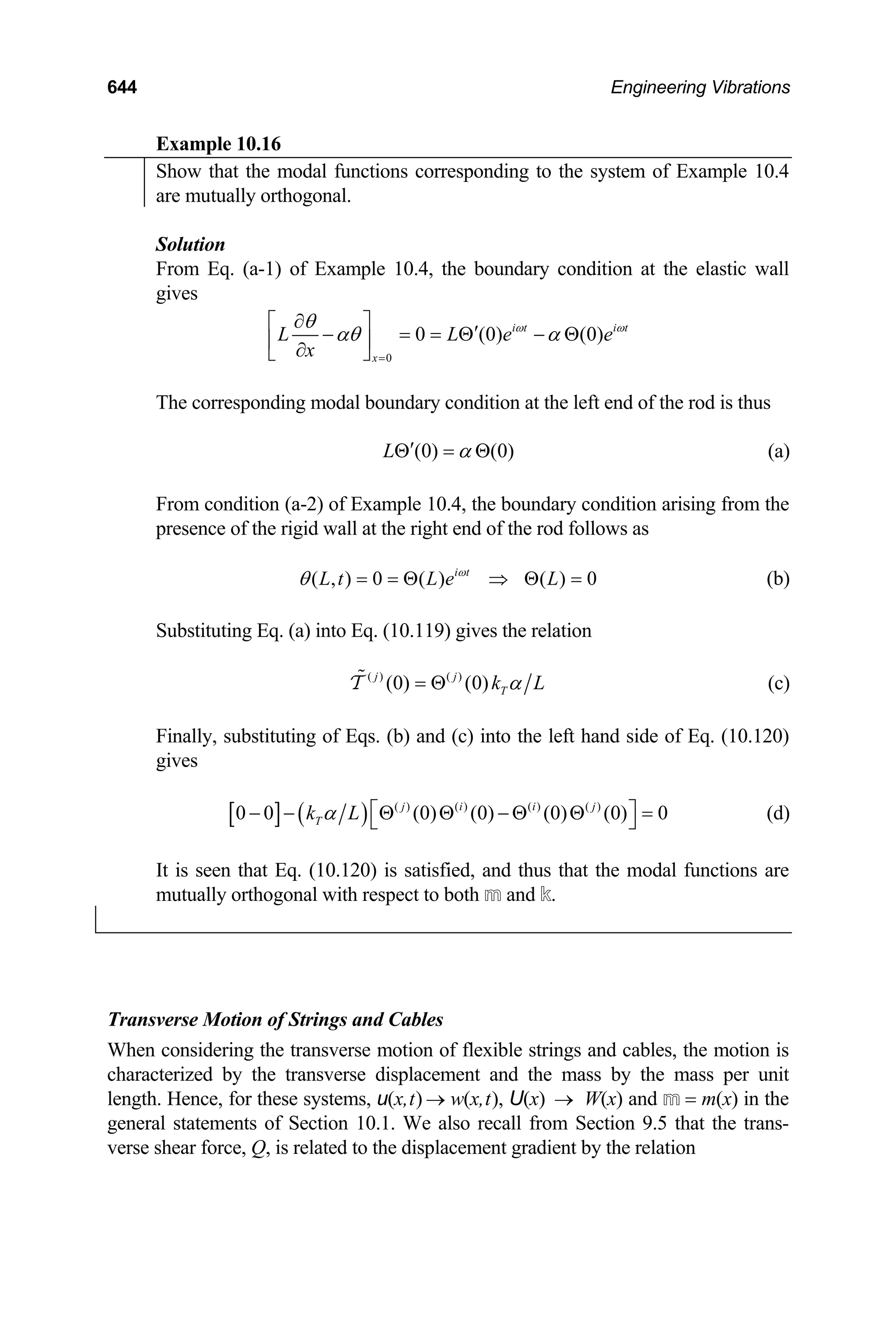 644 Engineering Vibrations
Example 10.16
Show that the modal functions corresponding to the system of Example 10.4
are mutually orthogonal.
Solution
From Eq. (a-1) of Example 10.4, the boundary condition at the elastic wall
gives
0
0 (0) (0)
i t i t
x
L L e
x
e
ω ω
θ
αθ α
=
∂
⎡ ⎤
′
− = = Θ − Θ
⎢ ⎥
∂
⎣ ⎦
The corresponding modal boundary condition at the left end of the rod is thus
(0) (0)
L α
′
Θ = Θ (a)
From condition (a-2) of Example 10.4, the boundary condition arising from the
presence of the rigid wall at the right end of the rod follows as
( , ) 0 ( ) ( ) 0
i t
L t L e L
ω
θ = = Θ ⇒ Θ = (b)
Substituting Eq. (a) into Eq. (10.119) gives the relation
( ) ( )
(0) (0)
j j
T
k L
α
= Θ

T (c)
Finally, substituting of Eqs. (b) and (c) into the left hand side of Eq. (10.120)
gives
[ ] ( ) ( ) ( ) ( ) ( )
0 0 (0) (0) (0) (0) 0
j i i j
T
k L
α ⎡
− − Θ Θ − Θ Θ =
⎣ ⎤
⎦ (d)
It is seen that Eq. (10.120) is satisfied, and thus that the modal functions are
mutually orthogonal with respect to both m and k.
Transverse Motion of Strings and Cables
When considering the transverse motion of flexible strings and cables, the motion is
characterized by the transverse displacement and the mass by the mass per unit
length. Hence, for these systems, u(x,t) w(x,t), U(x) W(x) and m = m(x) in the
general statements of Section 10.1. We also recall from Section 9.5 that the trans-
verse shear force, Q, is related to the displacement gradient by the relation
→ →
 