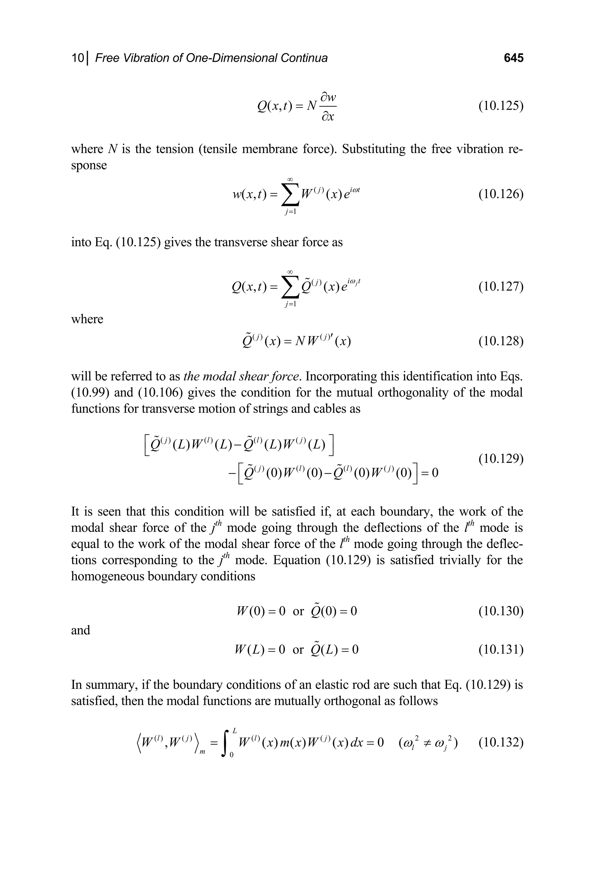 10│ Free Vibration of One-Dimensional Continua 645
( , )
w
Q x t N
x
∂
=
∂
(10.125)
where N is the tension (tensile membrane force). Substituting the free vibration re-
sponse
( )
1
( , ) ( )
j i
j
w x t W x e t
ω
∞
=
= ∑ (10.126)
into Eq. (10.125) gives the transverse shear force as
(10.127)
( )
1
( , ) ( ) j
i t
j
j
Q x t Q x e
ω
∞
=
= ∑ 
where
( ) ( )
( ) ( )
j j
Q x NW x
′
=
 (10.128)
will be referred to as the modal shear force. Incorporating this identification into Eqs.
(10.99) and (10.106) gives the condition for the mutual orthogonality of the modal
functions for transverse motion of strings and cables as
( ) ( ) ( ) ( )
( ) ( ) ( ) ( )
( ) ( ) ( ) ( )
(0) (0) (0) (0) 0
j l l j
j l l j
Q L W L Q L W L
Q W Q W
⎡ ⎤
−
⎣ ⎦
⎡ ⎤
− − =
⎣ ⎦
 
 
(10.129)
It is seen that this condition will be satisfied if, at each boundary, the work of the
modal shear force of the jth
mode going through the deflections of the lth
mode is
equal to the work of the modal shear force of the lth
mode going through the deflec-
tions corresponding to the jth
mode. Equation (10.129) is satisfied trivially for the
homogeneous boundary conditions
(0) 0 or (0) 0
W Q
= =
 (10.130)
and
( ) 0 or ( ) 0
W L Q L
= =
 (10.131)
In summary, if the boundary conditions of an elastic rod are such that Eq. (10.129) is
satisfied, then the modal functions are mutually orthogonal as follows
( ) ( ) ( ) ( ) 2 2
0
, ( ) ( ) ( ) 0 (
L
l j l j
l j
m
W W W x m x W x dx )
ω ω
= =
∫ ≠ (10.132)
 