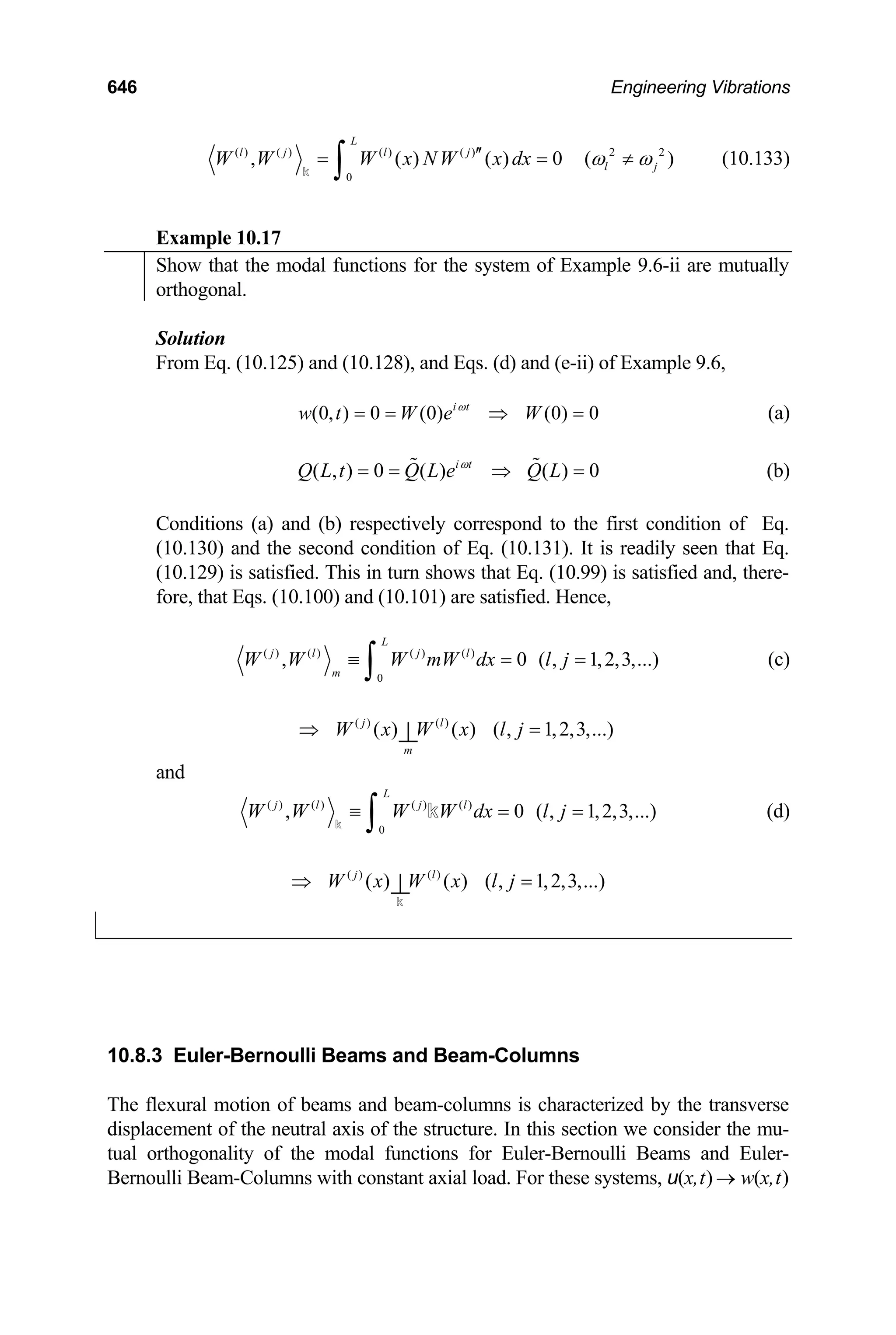646 Engineering Vibrations
( ) ( ) ( ) ( ) 2 2
0
, ( ) ( ) 0 (
L
l j l j
l j
W W W x NW x dx )
ω ω
′′
= =
∫
k
≠ (10.133)
Example 10.17
Show that the modal functions for the system of Example 9.6-ii are mutually
orthogonal.
Solution
From Eq. (10.125) and (10.128), and Eqs. (d) and (e-ii) of Example 9.6,
(0, ) 0 (0) (0) 0
i t
w t W e W
ω
= = ⇒ = (a)
( , ) 0 ( ) ( ) 0
i t
Q L t Q L e Q L
ω
= = ⇒
  = (b)
Conditions (a) and (b) respectively correspond to the first condition of Eq.
(10.130) and the second condition of Eq. (10.131). It is readily seen that Eq.
(10.129) is satisfied. This in turn shows that Eq. (10.99) is satisfied and, there-
fore, that Eqs. (10.100) and (10.101) are satisfied. Hence,
( ) ( ) ( ) ( )
0
, 0 ( , 1,2,3,...)
L
j l j l
m
W W W mW dx l j
≡ = =
∫ (c)
( ) ( )
( ) ( ) ( , 1,2,3,...)
j l
m
W x W x l j
⇒ =
⊥
and
( ) ( ) ( ) ( )
0
, 0 ( , 1,2,3,...)
L
j l j l
W W W W dx l j
≡ = =
∫
k
k (d)
( ) ( )
( ) ( ) ( , 1,2,3,...)
j l
W x W x l j
⇒ =
⊥
k
10.8.3 Euler-Bernoulli Beams and Beam-Columns
The flexural motion of beams and beam-columns is characterized by the transverse
displacement of the neutral axis of the structure. In this section we consider the mu-
tual orthogonality of the modal functions for Euler-Bernoulli Beams and Euler-
Bernoulli Beam-Columns with constant axial load. For these systems, u(x,t) → w(x,t)
 