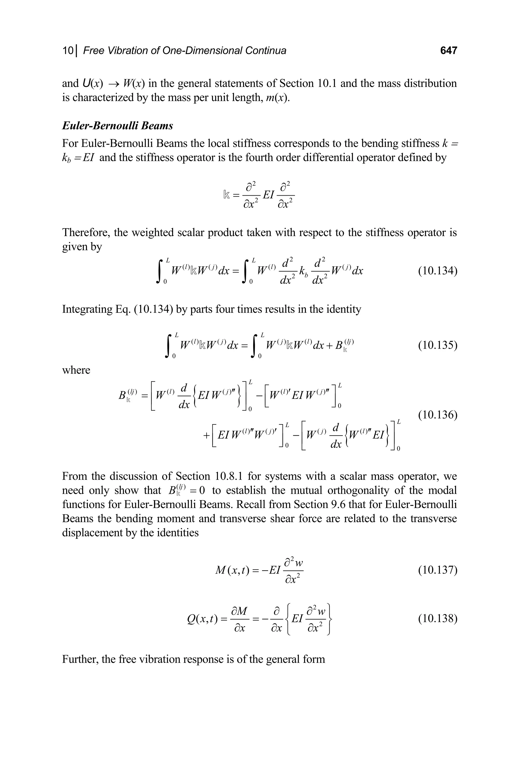 10│ Free Vibration of One-Dimensional Continua 647
and U(x) W(x) in the general statements of Section 10.1 and the mass distribution
is characterized by the mass per unit length, m(x).
→
Euler-Bernoulli Beams
For Euler-Bernoulli Beams the local stiffness corresponds to the bending stiffness k =
kb = EI and the stiffness operator is the fourth order differential operator defined by
2 2
2
EI 2
x x
∂ ∂
=
∂ ∂
k
Therefore, the weighted scalar product taken with respect to the stiffness operator is
given by
2 2
( ) ( ) ( ) ( )
2 2
0 0
L L
l j l j
b
d d
W W dx W k W dx
dx dx
=
∫ ∫
k (10.134)
Integrating Eq. (10.134) by parts four times results in the identity
(10.135)
( ) ( ) ( ) ( ) ( )
0 0
L L
l j j l
W W dx W W dx B
=
∫ ∫ k
k k lj
+
where
{ }
{ }
( ) ( ) ( ) ( ) ( )
0
0
( ) ( ) ( ) ( )
0 0
L L
lj l j l j
L
L
l j j l
d
B W EI W W EI W
dx
d
EI W W W W EI
dx
⎡ ⎤ ⎡ ⎤
′′ ′ ′′
= −
⎢ ⎥ ⎢ ⎥
⎣ ⎦
⎣ ⎦
⎡ ⎤
⎡ ⎤
′′ ′ ′′
+ − ⎢ ⎥
⎢ ⎥
⎣ ⎦ ⎣ ⎦
k
(10.136)
From the discussion of Section 10.8.1 for systems with a scalar mass operator, we
need only show that ( )
0
lj
B =
k to establish the mutual orthogonality of the modal
functions for Euler-Bernoulli Beams. Recall from Section 9.6 that for Euler-Bernoulli
Beams the bending moment and transverse shear force are related to the transverse
displacement by the identities
2
2
( , )
w
M x t EI
x
∂
= −
∂
(10.137)
2
2
( , )
M w
Q x t EI
x x x
⎧ ⎫
∂ ∂ ∂
= = − ⎨ ⎬
∂ ∂ ∂
⎩ ⎭
(10.138)
Further, the free vibration response is of the general form
 