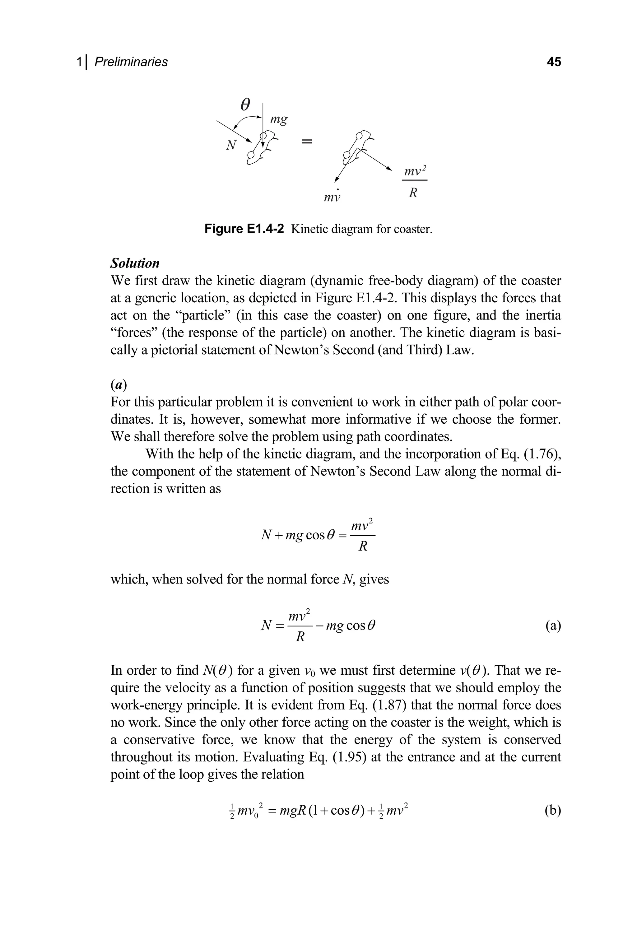 1│ Preliminaries 45
Solution
We first draw the kinetic diagram (dynamic free-body diagram) of the coaster
E1.4-2. This displays the forces that
er) on one figure, and the inertia
“forces” (the response of the particle) on anoth
cally a pictorial statement of Newton’s Second (and Third) L
more informative if we choose the former.
We shall therefore solve the problem using path coordinates.
help of the kinetic diagram, and the incorporation of Eq. (1.76),
N
R
mg
mv
mv2
=
.
Figure E1.4-2 Kinetic diagram for coaster.
at a generic location, as depicted in Figure
act on the “particle” (in this case the coast
er. The kinetic diagram is basi-
aw.
(a)
For this particular problem it is convenient to work in either path of polar coor-
dinates. It is, however, somewhat
With the
the component of the statement of Newton’s Second Law along the normal di-
rection is written as
2
cos
mv
N mg
R
θ
+ =
which, when solved for the normal force N, gives
2
cos
mv
N mg
R
θ
= − (a)
In order to find N(θ ) for a given v0 we must first determine v(θ ). That we re-
quire the velocity as a function of position suggests that we should employ the
work-energy principle. It is evident from Eq. (1.87) that the normal force does
no work. Since the only other force acting on the coaster is the weight, which is
a conservative force, we know that the energy of the system is conserved
throughout its motion. Evaluating Eq. (1.95) at the entrance and at the current
point of the loop gives the relation
2 2
1 1
0
2 2
(1 cos )
mv mgR mv
θ
= + + (b)
 