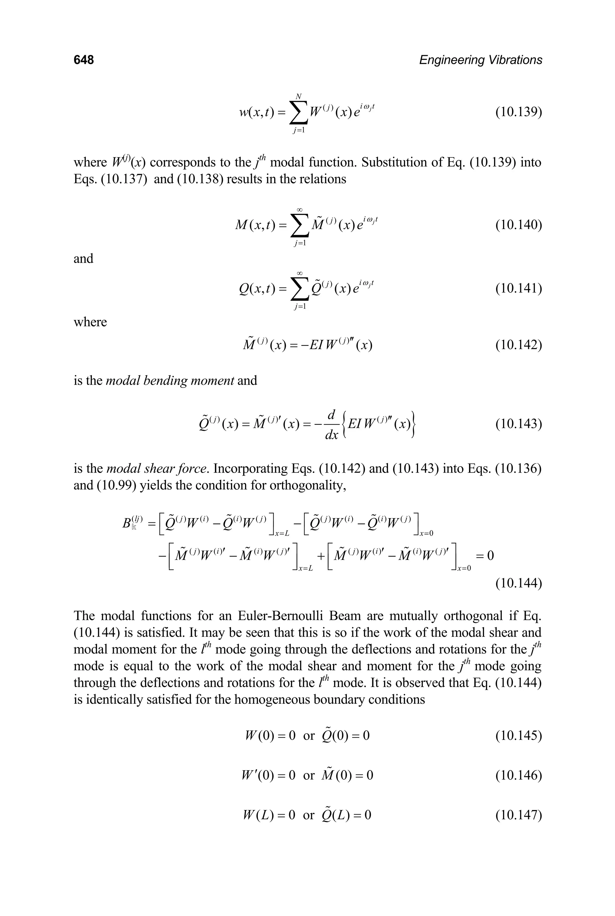 648 Engineering Vibrations
(10.139)
( )
1
( , ) ( ) j
N
i t
j
j
w x t W x e
ω
=
= ∑
where W(j)
(x) corresponds to the jth
modal function. Substitution of Eq. (10.139) into
Eqs. (10.137) and (10.138) results in the relations
( )
1
( , ) ( ) j
i t
j
j
M x t M x e
ω
∞
=
= ∑  (10.140)
and
(10.141)
( )
1
( , ) ( ) j
i t
j
j
Q x t Q x e
ω
∞
=
= ∑ 
where
( ) ( )
( ) ( )
j j
M x EIW x
′′
= −
 (10.142)
is the modal bending moment and
{ }
( ) ( ) ( )
( ) ( ) ( )
j j j
d
Q x M x EI W x
dx
′
= = −
  ′′
=
(10.143)
is the modal shear force. Incorporating Eqs. (10.142) and (10.143) into Eqs. (10.136)
and (10.99) yields the condition for orthogonality,
( ) ( ) ( ) ( ) ( ) ( ) ( ) ( ) ( )
0
( ) ( ) ( ) ( ) ( ) ( ) ( ) ( )
0
0
lj j i i j j i i j
x L x
j i i j j i i j
x L x
B Q W Q W Q W Q W
M W M W M W M W
= =
= =
⎡ ⎤ ⎡ ⎤
= − − −
⎣ ⎦ ⎣ ⎦
⎡ ⎤ ⎡ ⎤
′ ′ ′ ′
− − + −
⎢ ⎥ ⎢ ⎥
⎣ ⎦ ⎣ ⎦
   
   
k
(10.144)
The modal functions for an Euler-Bernoulli Beam are mutually orthogonal if Eq.
(10.144) is satisfied. It may be seen that this is so if the work of the modal shear and
modal moment for the lth
mode going through the deflections and rotations for the jth
mode is equal to the work of the modal shear and moment for the jth
mode going
through the deflections and rotations for the lth
mode. It is observed that Eq. (10.144)
is identically satisfied for the homogeneous boundary conditions
(0) 0 or (0) 0
W Q
= =
 (10.145)
(0) 0 or (0) 0
W M
′ = =
 (10.146)
( ) 0 or ( ) 0
W L Q L
= =
 (10.147)
 