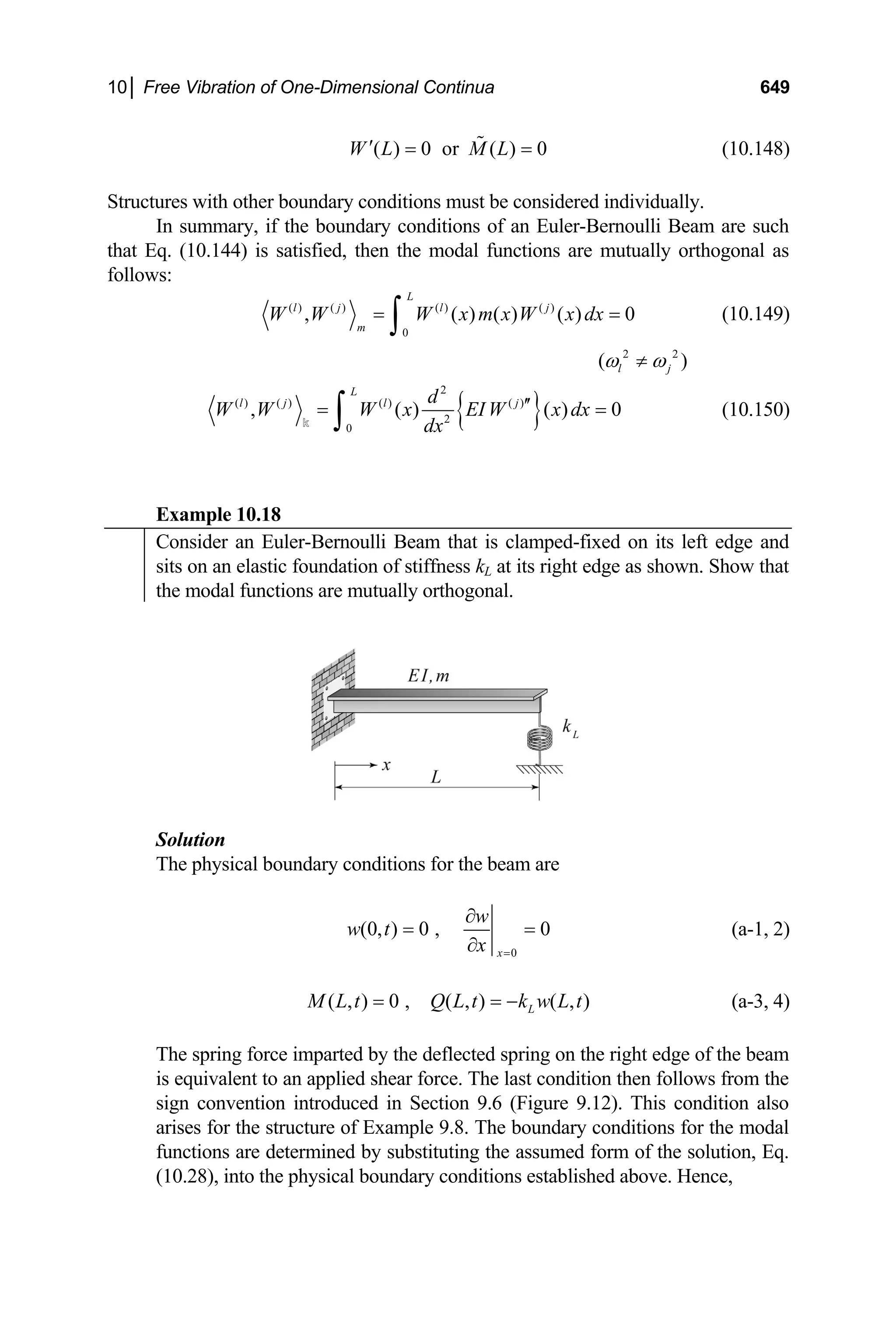 10│ Free Vibration of One-Dimensional Continua 649
( ) 0 or ( ) 0
W L M L
′ = =
 (10.148)
Structures with other boundary conditions must be considered individually.
In summary, if the boundary conditions of an Euler-Bernoulli Beam are such
that Eq. (10.144) is satisfied, then the modal functions are mutually orthogonal as
follows:
( ) ( ) ( ) ( )
0
, ( ) ( ) (
L
l j l j
m
W W W x m x W x dx
) 0
= =
∫ (10.149)
( )
2 2
l j
ω ω
≠
{ }
2
( ) ( ) ( ) ( )
2
0
, ( ) (
L
l j l j
d
W W W x EI W x dx
dx
′′
=
∫
k
) 0
= (10.150)
Example 10.18
Consider an Euler-Bernoulli Beam that is clamped-fixed on its left edge and
sits on an elastic foundation of stiffness kL at its right edge as shown. Show that
the modal functions are mutually orthogonal.
Solution
The physical boundary conditions for the beam are
0
(0, ) 0 , 0
x
w
w t
x =
∂
= =
∂
(a-1, 2)
( , ) 0 , ( , ) ( , )
L
M L t Q L t k w L t
= = − (a-3, 4)
The spring force imparted by the deflected spring on the right edge of the beam
is equivalent to an applied shear force. The last condition then follows from the
sign convention introduced in Section 9.6 (Figure 9.12). This condition also
arises for the structure of Example 9.8. The boundary conditions for the modal
functions are determined by substituting the assumed form of the solution, Eq.
(10.28), into the physical boundary conditions established above. Hence,
 