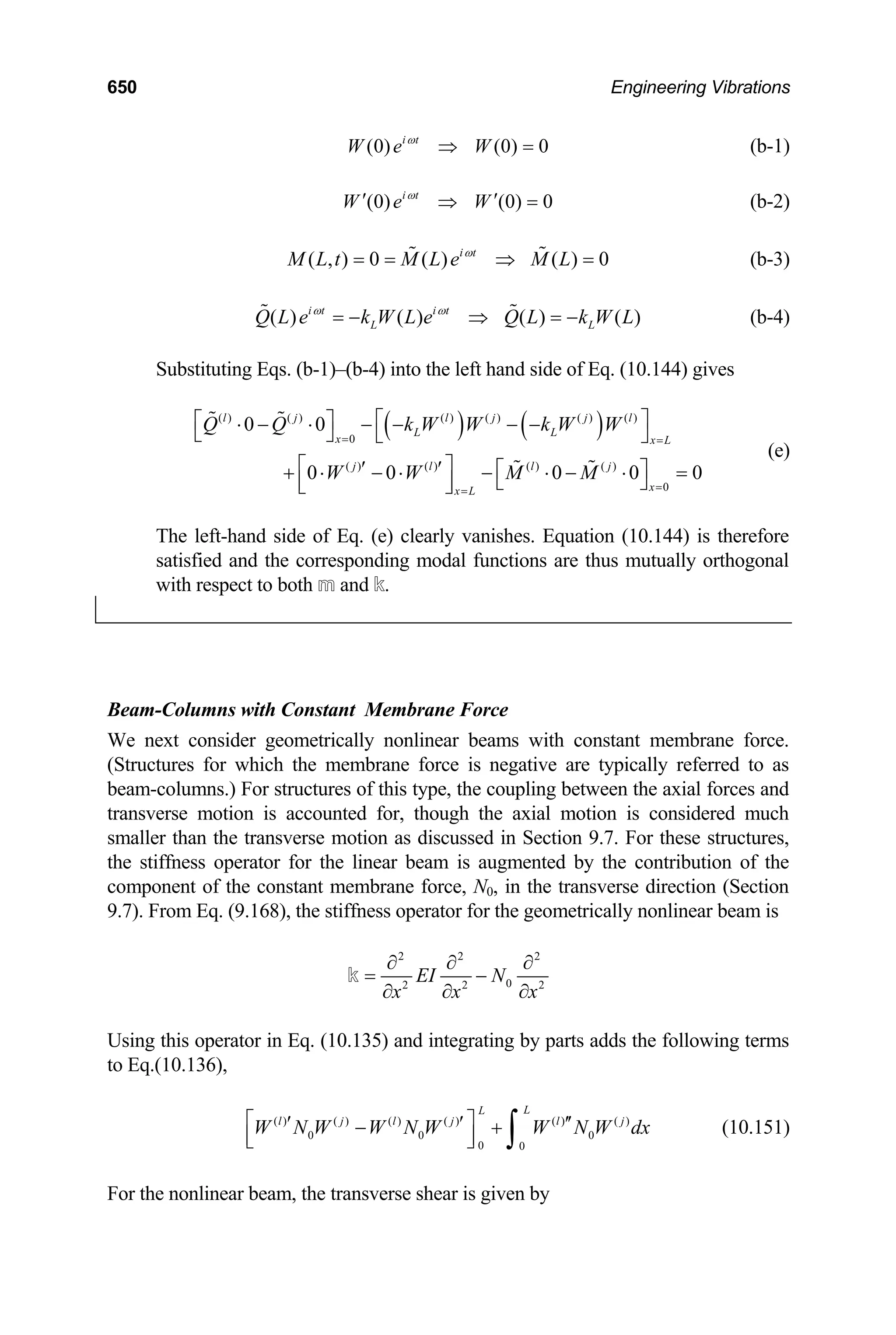 650 Engineering Vibrations
(b-1)
(0) (0) 0
i t
W e W
ω
⇒ =
= (b-2)
(0) (0) 0
i t
W e W
ω
′ ′
⇒
( , ) 0 ( ) ( ) 0
i t
M L t M L e M L
ω
= = ⇒
  =
L
(b-3)
(b-4)
( ) ( ) ( ) ( )
i t i t
L
Q L e k W L e Q L k W L
ω ω
= − ⇒ = −
 
Substituting Eqs. (b-1)–(b-4) into the left hand side of Eq. (10.144) gives
( ) ( )
( ) ( ) ( ) ( ) ( ) ( )
0
( ) ( ) ( ) ( )
0
0 0
0 0 0 0 0
l j l j j l
L L
x x L
j l l j
x
x L
Q Q k W W k W W
W W M M
= =
=
=
⎡ ⎤
⎡ ⎤
⋅ − ⋅ − − − −
⎣ ⎦ ⎣ ⎦
⎡ ⎤
′ ′ ⎡ ⎤
+ ⋅ − ⋅ − ⋅ − ⋅ =
⎣ ⎦
⎢ ⎥
⎣ ⎦
 
 
(e)
The left-hand side of Eq. (e) clearly vanishes. Equation (10.144) is therefore
satisfied and the corresponding modal functions are thus mutually orthogonal
with respect to both m and k.
Beam-Columns with Constant Membrane Force
We next consider geometrically nonlinear beams with constant membrane force.
(Structures for which the membrane force is negative are typically referred to as
beam-columns.) For structures of this type, the coupling between the axial forces and
tran