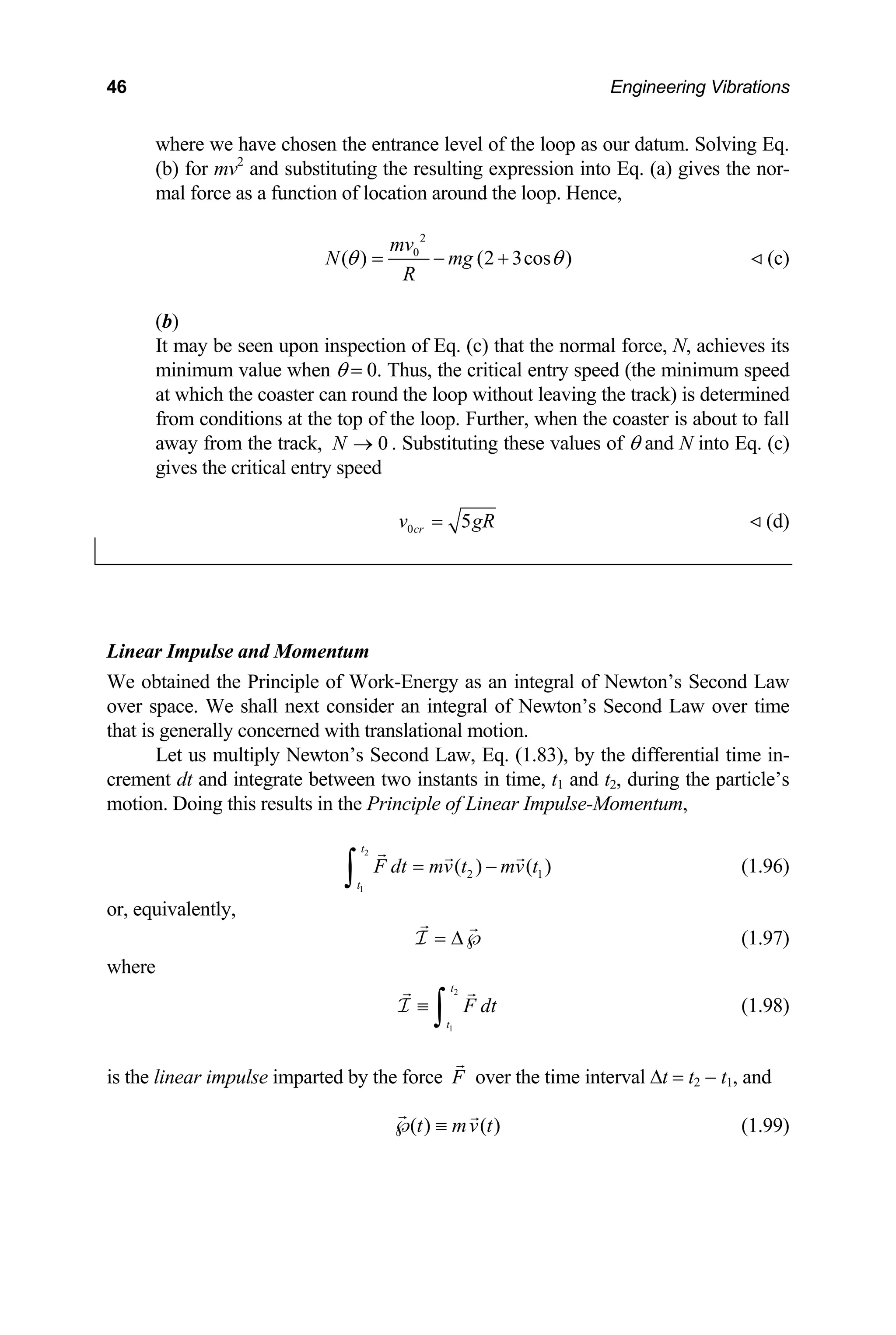 46 Engineering Vibrations
where we have chosen the entrance level of the loop as our datum. Solving Eq.
(b) for mv2
and substituting the resulting expression into Eq. (a) gives the nor-
mal force as a function of location around the loop. Hence,
2
0
( ) (2 3cos )
mv
N mg
R
θ θ
= − + (c)
)
may be seen upon inspection of Eq. (c) that the normal force, N, achieves its
value when θ = 0. Thus, the critical entry speed (the minimum speed
(b
It
minimum
at which the coaster can round the loop without leaving the track) is determined
from conditions at the top of the loop. Further, when the coaster is about to fall
away from the track, 0
N → . Substituting these values of θ and N into Eq. (c)
gives the critical entry speed
0 5
cr
v g
= R (d)
Linea
We obtained the Principle of
over space. We shall next consider an integral of Newton’s Second Law over time
that is generally concerned with translational motion.
Let us multiply Newton’s Second Law, Eq. (1 3), by the differential time in-
crement dt and integrate between two instants in time, t1 and t2, during the particle’s
motio lse-Momentum,
( ) (
t
t
r Impulse and Momentum
Work-Energy as an integral of Newton’s Second Law
.8
n. Doing this results in the Principle of Linear Impu
1)
2
1
2
F dt mv t mv
= −
∫
or, equivalently,
(1.96)
t
= ∆℘
I (1.97)
2
1
t
t
where
F dt
≡
∫
I (1.98)
linear impulse imparted by the force F
is the over the time interval ∆t = t2 − t1, and
( ) ( )
t mv t
℘ ≡ (1.99)
 