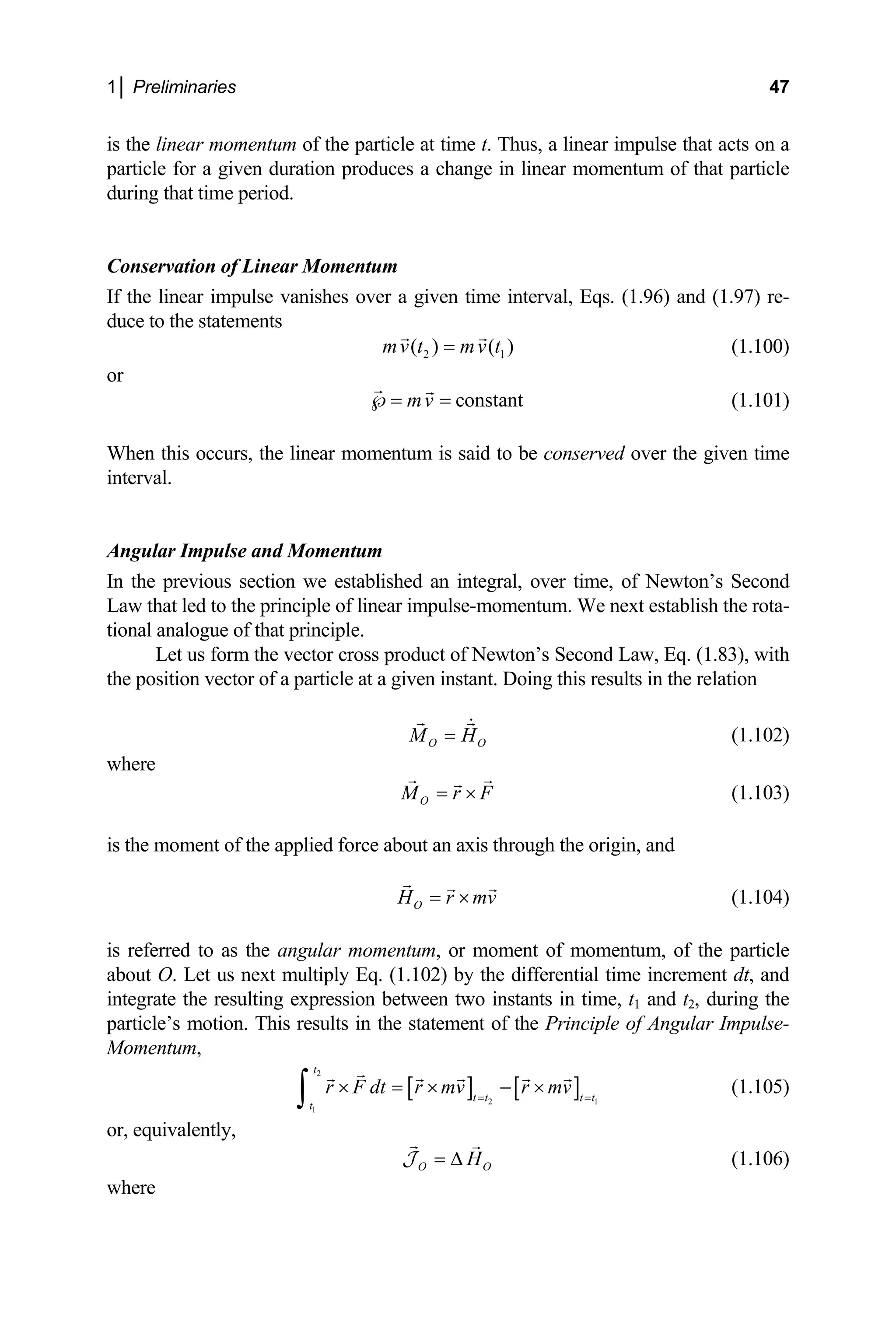 1│ Preliminaries 47
is the
partic
during
onservation of Linear Momentum
If the linear impulse vanishes over a given time interval, Eqs. (1.96) and (1.97) re-
duce to the statements
linear momentum of the particle at time t. Thus, a linear impulse that acts on a
le for a given duration produces a change in linear momentum of that particle
that time period.
C
2 1
( ) ( )
mv t mv t
= (1.100)
constant
mv
or
℘= = (1.101)
this occurs, the linear momentum is said to be conserved over the given time
.
When
interv
ngular Impulse and Momentum
In the previous section we established an integral, over time, of Newton’s Second
aw that led to the principle of linear impulse-momentum. We next establish the rota-
tional analogue of that principle.
product of Newton’s Second Law, Eq. (1.83), with
al
A
L
Let us form the vector cross
the position vector of a particle at a given instant. Doing this results in the relation
O O
M H
= (1.102)
where
O
M r F
= × (1.103)
is the moment of the applied force about an axis through the origin, and
O
H r mv
= × (1.104)
red to as the angular momentum, or m
. Let us next multiply Eq. (1.102) by the differential time increment dt, and
tegrate the resulting expression between two i
le’s motion. This results in the statement of the
omentum,
t t t t
t
v
is oment of momentum, of the particle
refer
about O
in nstants in time, t1 and t2, during the
partic Principle of Angular Impulse-
M
[ ] [ ]
2
t
r F dt r m r mv
2 1
1
= =
× = × − ×
∫ (1.105)
r, equivalently,
o
O O
H
= ∆
J (1.106)
where
 