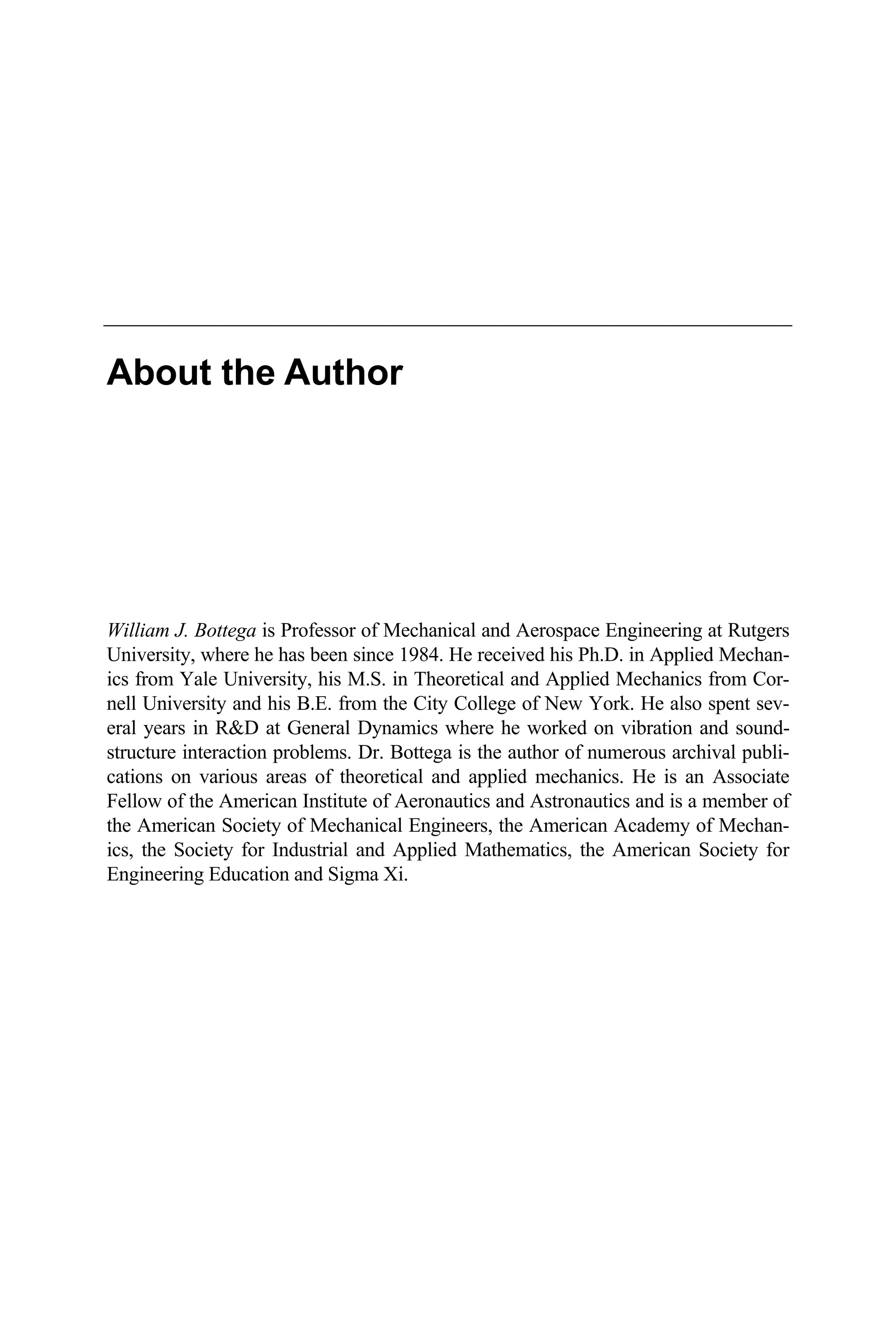 About the Author
William J. Bottega is Professor of Mechanical and Aerospace Engineering at Rutgers
University, where he has been since 1984. He received his Ph.D. in Applied Mechan-
ics from Yale University, his M.S. in Theoretical and Applied Mechanics from Cor-
nell University and his B.E. from the City College of New York. He also spent sev-
eral years in R&D at General Dynamics where he worked on vibration and sound-
structure interaction problems. Dr. Bottega is the author of numerous archival publi-
cations on various areas of theoretical and applied mechanics. He is an Associate
Fellow of the American Institute of Aeronautics and Astronautics and is a member of
the American Society of Mechanical Engineers, the American Academy of Mechan-
ics, the Society for Industrial and Applied Mathematics, the American Society for
Engineering Education and Sigma Xi.
 