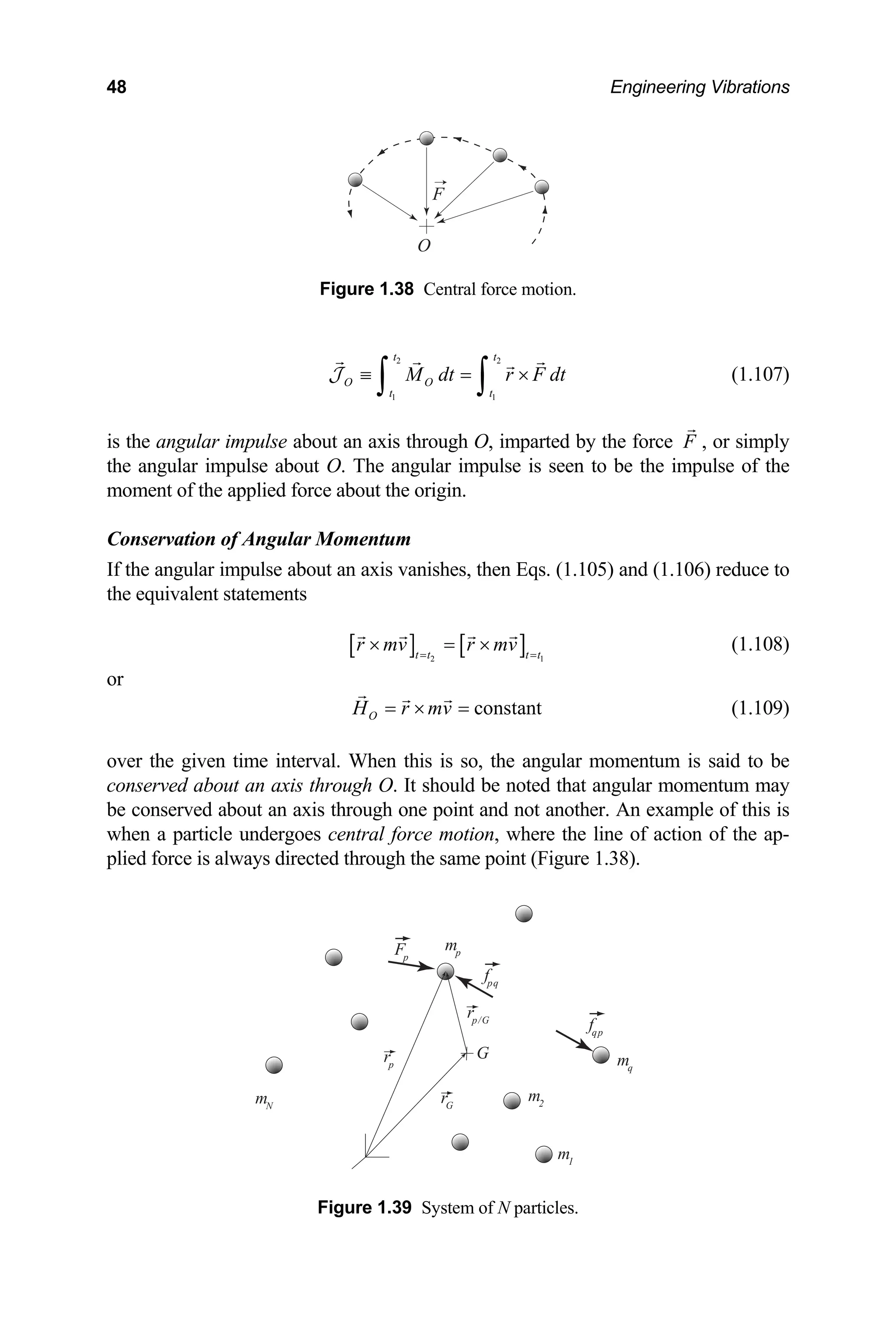 48 Engineering Vibrations
O
F
Figure 1.38 Central force motion.
2 2
1 1
t t
O O
t t
M dt r F dt
≡ = ×
∫ ∫
J (1.107)
is the angular impulse about an axis through O, imparted by the force F , or simply
the angular impulse about O. The angular impulse is seen to be the impulse of the
oment o
m f the applied force about the origin.
m
Conservation of Angular Momentu
If the angular impulse about an axis vanishes, then Eqs. (1.105) and (1.106) reduce to
the equivalent statements
[ ] [ ]
2 1
t t t t
r mv r mv
= =
× = × (1.108)
or
constant
O
H r mv
= × = (1.109)
e given time interval. When this is so, the angular momentum is said to be
onserved about an axis through O. It should be
e conserved about an axis through one point and not anoth
Figure 1.39 System of N particles.
over th
c noted that angular momentum may
er. An example of this is
b
when a particle undergoes central force motion, where the line of action of the ap-
lied force is always directed through the same point (Figure 1.38).
p
Fp
rp
rG
fpq
mp
m1
mq
m2
mN
G
fqp
rp/G
 