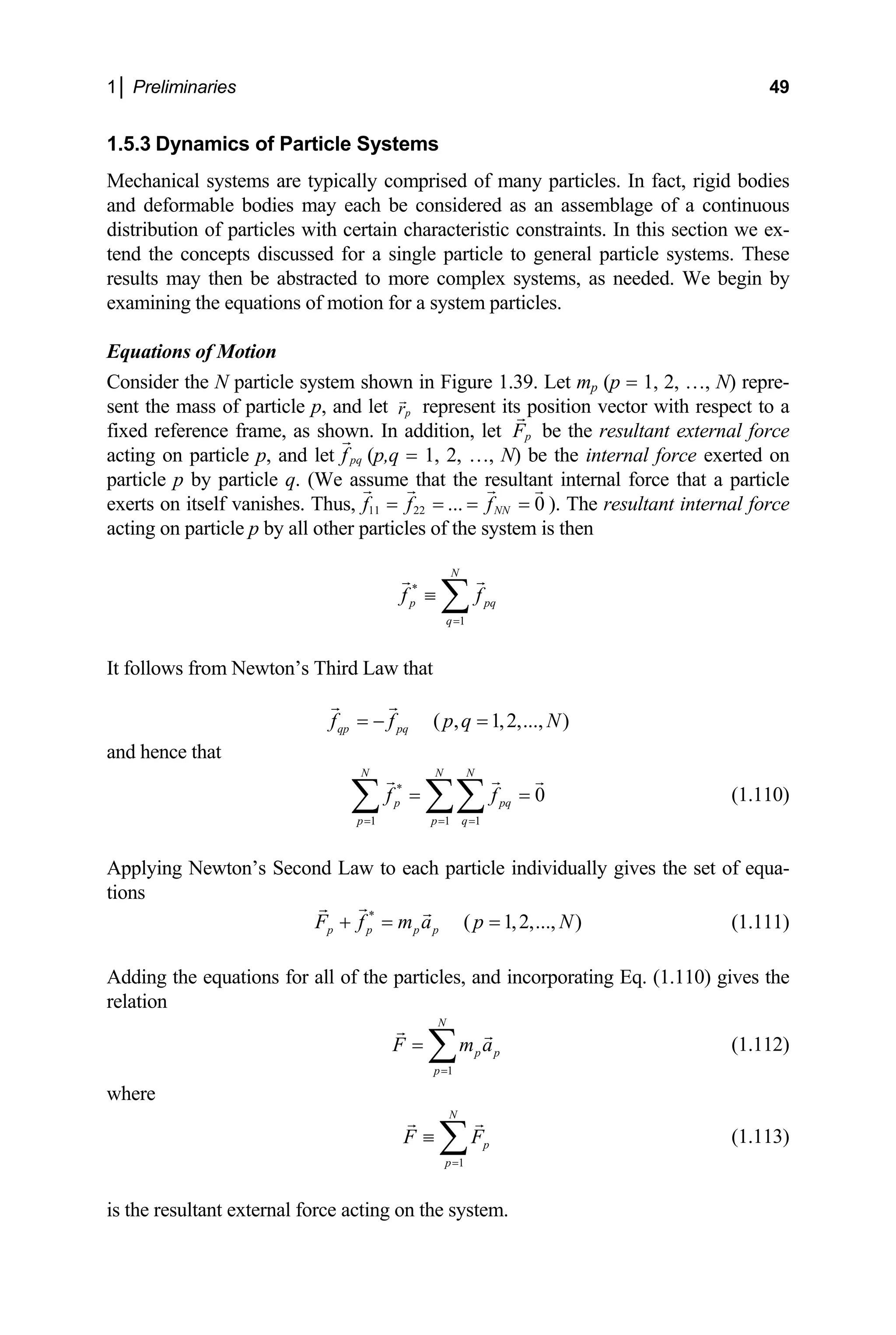 1│ Preliminaries 49
1.5.3 Dynamics of Particle Systems
Mechanical systems are typically comprised of many particles. In fact, rigid bodies
and deformable bodies may each be considered as an assemblage of a continuous
ibution of particles with certain characteristic constraints. In this section we ex-
nd t e concepts discussed for a single particle to general particle systems. These
as needed. We begin by
Equations of Motion
onsider the N particle system shown in Figure 1.39. Le
nt the mass of particle p, and let
distr
te h
results may then be abstracted to more complex systems,
examining the equations of motion for a system particles.
C t mp (p = 1, 2, …, N) repre-
p
r represent its position vector with respect to a
se
fixed reference frame, as shown. In addition, let p
F be the resultant e ternal force
acting on particle p, and let pq
f
x
(p,q = 1, 2, …, N) be the internal force exerted on
particle p by particle q. (We assume that the resultant internal force that a particle
exerts on itself vanishes. Thus, 11 22 ... 0
NN
f f f
= = = = ). The resultant internal force
of the system is then
acting on particle p by all other particles
N
*
1
p pq
q
f f
=
≡ ∑
llows from Newton’s Third Law that
qp pq
f f p q
= − =
It fo
)
N
( , 1,2,...,
and hence that
*
1 1 1
0
N N N
p pq
p p q
f f
= = =
= =
∑ ∑∑ (1.110)
pplying Newton’s Second Law to each particle individually gives
A
ti
the set of equa-
ons
*
( 1,2,..., )
p p p p
F f m a p N
+ = = (1.111)
Adding the equations for all of the particles, and incorporating Eq. (1.110) gives the
relation
1
N
p p
p
F m a
=
= ∑ (1.112)
where
1
N
p
p
F F
=
≡ ∑ (1.113)
is the resultant external force acting on the system.
 