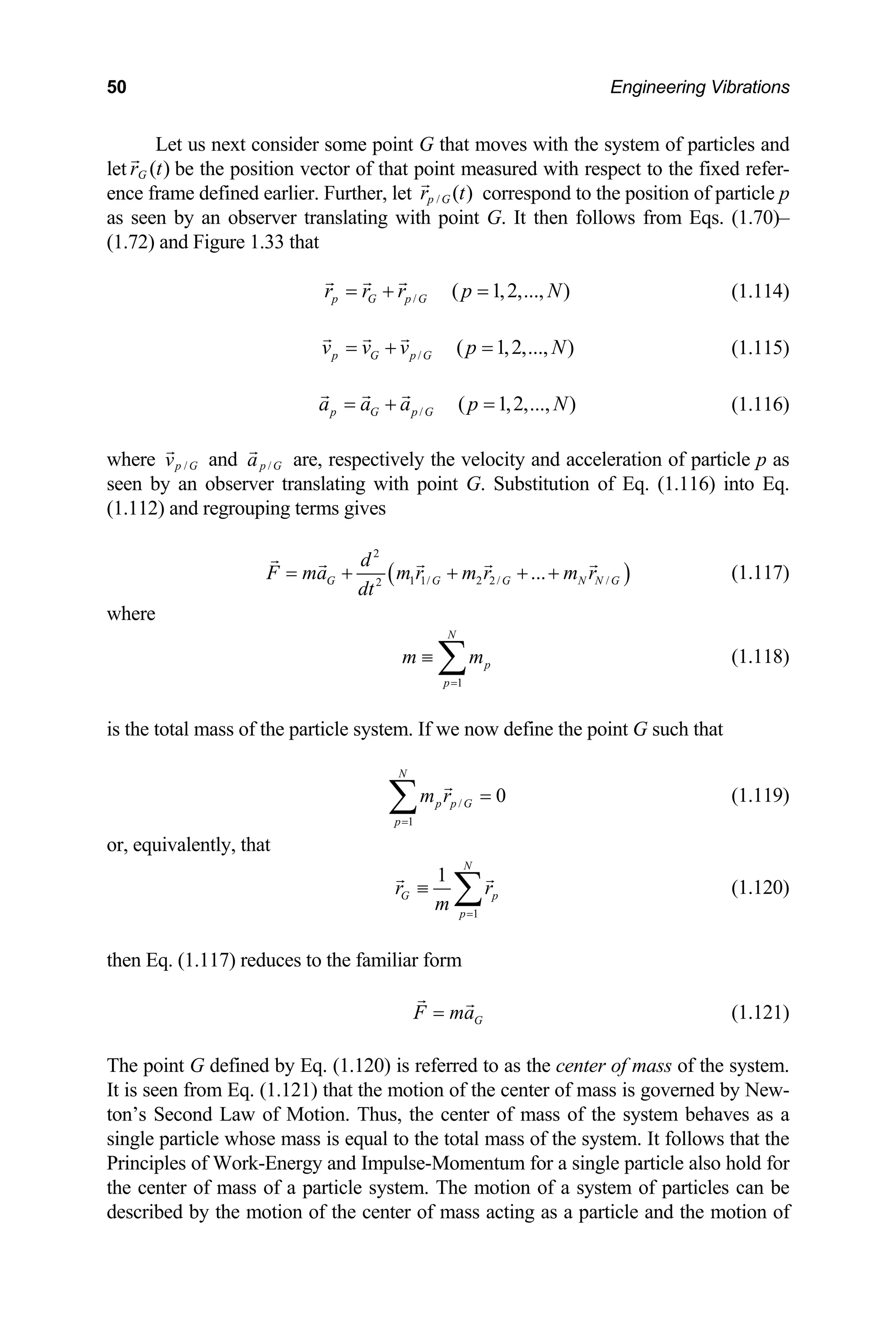 50 Engineering Vibrations
Let us next consider some point G that moves with the system of particles and
let ( )
G
r t be the position vector of that point measured with respect to the fixed refer-
ence frame defined earlier. Further, let / ( )
p G
r t correspond to the position of particle p
as seen by an observer translating with point G. It then follows from Eqs. (1.70)–
(1.72) and Figure 1.33 that
/ ( 1,2,..., )
p G p G
r r r p N
= + = (1.114)
/ ( 1,2,..., )
p G p G
v v v p N
= + = (1.115)
/ ( 1,2,..., )
p G p G
a a p N
a
= + = (1.116)
where /
p G
v and /
p G
a are, respectively the velocity and acceleration of particle p as
seen by an observer translating with ion of Eq. (1.116) into Eq.
(1.112) and regrouping terms gi
point G. Substitut
ves
( )
2
1 1/ 2 2/ /
2
...
G G G N
d
F ma m r m r m r
dt
= + + + + N G (1.117)
where
1
N
p
p
m ≡ m
=
∑ (1.118)
the total mass of the particle system. If we now define the point G such that
is
/
1
0
N
p p G
p
m r
=
=
∑
r, equivalently, that
(1.119)
o
1
1
N
G p
p
r r
m =
≡ ∑ (1.120)
then Eq. (1.117) reduces to the familiar form
G
F ma
= (1.121)
The point G defined by Eq. (1.120) is referred to as the center of mass of the system.
n from Eq. (1.121) that the motion of the center of mass is governed by New-
ton’s Second Law of Motion. Thus, the center of mass of the system behaves as a
ngle particle whose mass is equal to the total m
Principles of Work-Energy and Impulse-Momentum for a single particle also hold for
e center of mass of a particle system. The motion of a system of particles can be
g as a particle and the motion of
It is see
si ass of the system. It follows that the
th
described by the motion of the center of mass actin
 