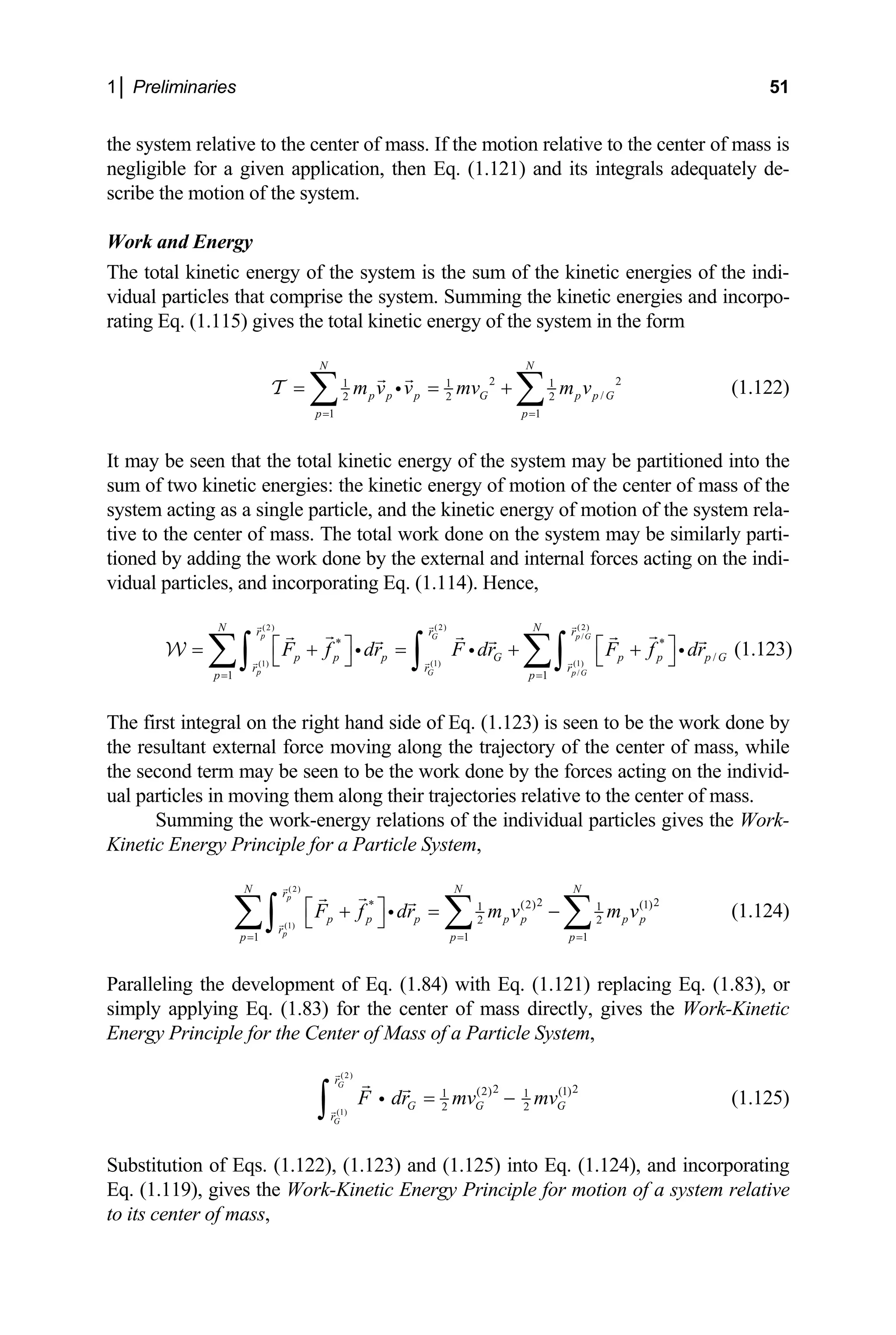 1│ Preliminaries 51
the system relative to the center of mass. If the motion relative to the center of mass is
negligible for a given application, then Eq. (1.121) and its integrals adequately de-
scribe the motion of the system.
Work and Energy
The total kinetic energy of the system is the sum of the kin
idual particles that comprise the system. Summing the ki
rating Eq. (1.115) gives the total kinetic energy of the system in the form
etic energies of the indi-
v netic energies and incorpo-
2 2
1 1 1
/
2 2 2
1 1
N N
p p p G
p p
m v v mv m
= =
= = +
∑ ∑
i
T
be s t th
d the kinetic energy of motion of the system rela-
ve to the center of mass. The total work done on the system may be similarly parti-
adding the work done by the external and internal forces act
idual particles, and incorporating Eq. (1.114). Hence,
(1)
*
1 1
p G p G
p G
N N
r r r
p p G
v (1.122)
It may een tha e total kinetic energy of the system may be partitioned into the
sum of two kinetic energies: the kinetic energy of motion of the center of mass of the
system acting as a single particle, an
ti
tioned by ing on the indi-
v
(1)
/
*
/
p G
(2) (2)
(2)
/
(1)
p p p
r r
p p
G p p p G
r
F f dr F dr
= =
⎡ ⎤
= + =
⎣ ⎦
∑∫ ∫ F f dr
⎡ ⎤
+ +
⎣ ⎦
∑∫
i i
W
one by
the second term may be seen to be the work done by the forces acting on the individ-
al particles in moving them along their trajectorie
Summing the work-energy relations of the individual particles gives the Work-
ple for a Particle System,
i (1.123)
The first integral on the right hand side of Eq. (1.123) is seen to be the work d
e resultant external force moving along the trajectory of the center of mass, while
th
u s relative to the center of mass.
Kinetic Energy Princi
(2)
(1)
2 2
* (2) (1)
N
1 1
2 2
1 1 1
p
p
N N
r
p p p p p p p
r
p p p
F f dr m v m v
= = =
⎡ ⎤
+ = −
⎣ ⎦
∑ ∑ ∑
∫ i (1.124)
aralleling the development of Eq. (1.84) with Eq. (1.121) replacing Eq. (1.83), or
mply applying Eq. (1.83) for the center of m
nergy Principle for the Center of Mass of a Particle System,
P
si ass directly, gives the Work-Kinetic
E
(2)
(1)
2 2
(2) (1)
1 1
2 2
G
G
r
G G G
r
F dr mv mv
= −
∫ i (1.125)
Substitution of Eqs. (1.122), (1.123) and (1.125) into Eq. (1.124), and incorporating
Eq. (1.119), gives the Work-Kinetic Energy Principle for motion of a system relative
to its center of mass,
 