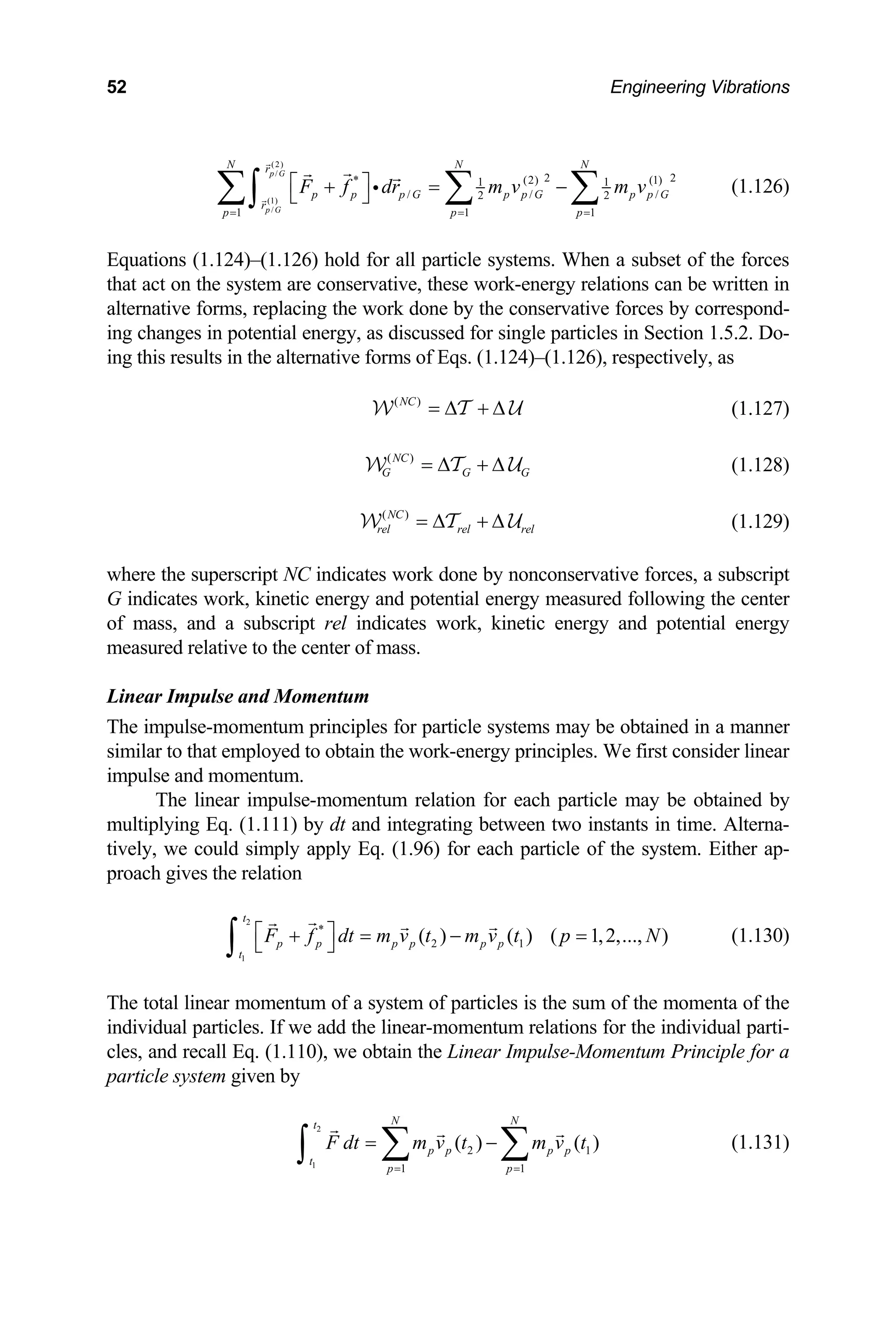 52 Engineering Vibrations
(2)
/
(1)
/
2 2
* (2) (1)
1 1
p G
p G
N N N
r
/ / /
2 2
1 1 1
p p
r
F f dr m v m v
⎡ ⎤ p G p p G p p G
p p p
= = =
+ = −
⎣ ⎦
∑ ∑ ∑
∫ (1.126)
i
n 1.5.2. Do-
g this results in the alternative forms of Eqs. (1.124)–(1.126), respectively, as
Equations (1.124)–(1.126) hold for all particle systems. When a subset of the forces
that act on the system are conservative, these work-energy relations can be written in
alternative forms, replacing the work done by the conservative forces by correspond-
ng changes in potential energy, as discussed for single particles in Sectio
i
in
( )
NC
= ∆ + ∆
W T U (1.127)
measured following the center
ass, and a subscript rel indicates work, kinetic energy and potential energy
easured relative to the center of mass.
inear Impulse and Momentum
by
ultip
ch particle of the system. Either ap-
roach gives the relation
( )
NC
G G G
= ∆ + ∆
W T U (1.128)
( )
NC
rel rel rel
= ∆ + ∆
W T U (1.129)
where the superscript NC indicates work done by nonconservative forces, a subscript
indicates work, kinetic energy and potential energy
G
of m
m
L
The impulse-momentum principles for particle systems may be obtained in a manner
similar to that employed to obtain the work-energy principles. We first consider linear
impulse and momentum.
The linear impulse-momentum relation for each particle may be obtained
m lying Eq. (1.111) by dt and integrating between two instants in time. Alterna-
tively, we could simply apply Eq. (1.96) for ea
p
2
1
*
2 1
( ) ( ) ( 1,2,..., )
t
p p p p p p
t
F f dt m v t m v t p N
⎡ ⎤
+ = − =
⎣ ⎦
∫ (1.130)
for a
particle system given by
( ) ( )
N N
t
The total linear momentum of a system of particles is the sum of the momenta of the
individual particles. If we add the linear-momentum relations for the individual parti-
les, and recall Eq. (1.110), we obtain the Linear Impulse-Momentum Principle
c
2
1
2 1
1 1
p p p p
t
p p
F dt m v t m v t
= −
∑ ∑
∫ (1.131)
= =
 
