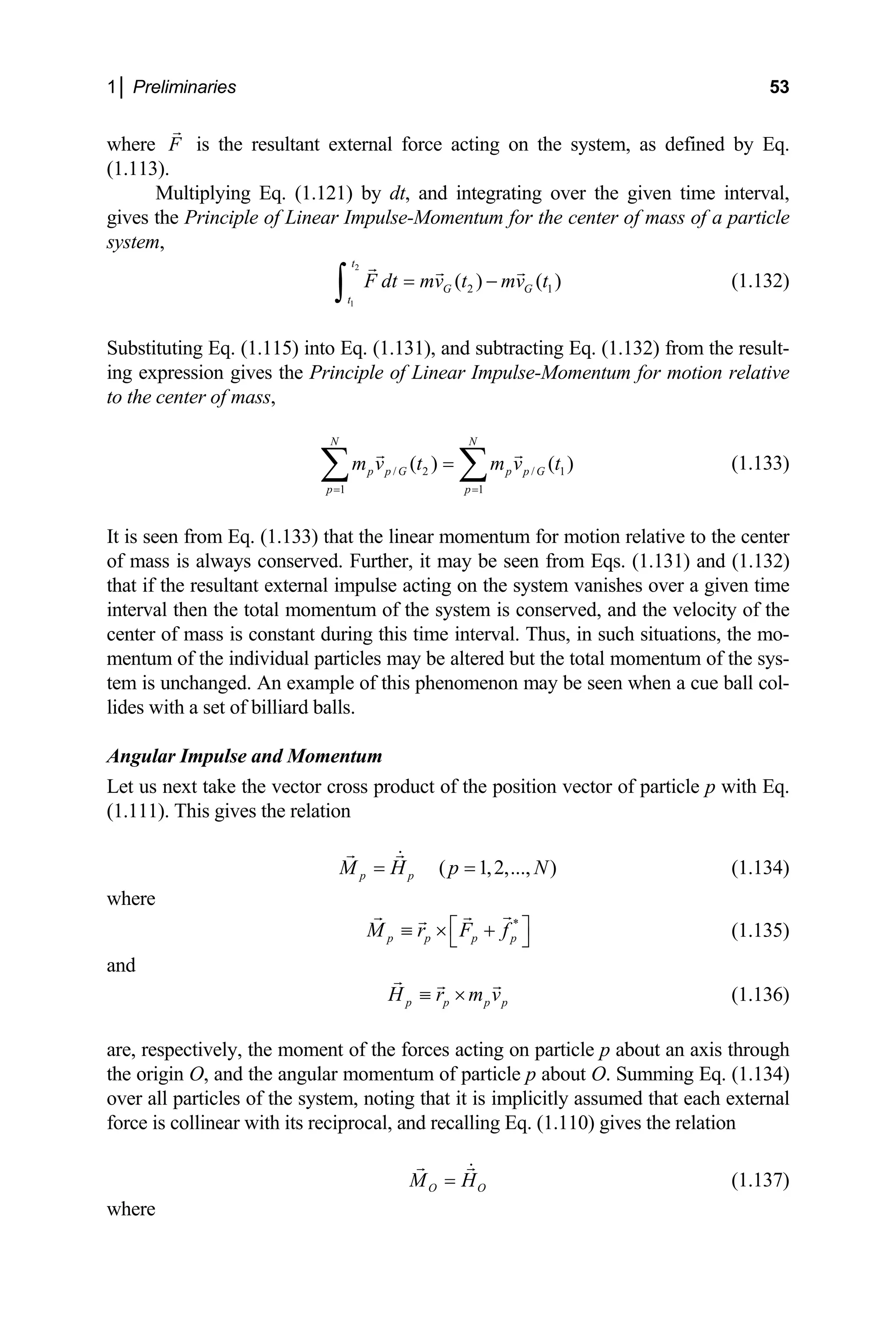1│ Preliminaries 53
where is the resultant external force acting on the system, as defined by Eq.
3).
Multiplying Eq. (1.121) by dt, and integrating over the given
Principle of Linear Impulse-Momentum for the center of mass of a particle
stem
F
(1.11
time interval,
gives the
sy ,
2
1
2 1
( ) ( )
t
G G
t
F dt mv t mv t
= −
∫ (1.132)
Substituting Eq. (1.115) into Eq. (1.131), and subtracting Eq. (1.132) from the result-
g expression gives the Principle of Linear Impulse-Momentum for motion rela
in tive
the center of mass,
1 1
( )
N N
p p G p p
p p
m v t m v
= =
=
∑ ∑
is seen from Eq. (1.133) that the linear momentum for
altered but the total momentum of the sys-
this phenomenon may be seen when a cue ball col-
to
1
( )
G t (1.133)
/ 2 /
motion relative to the center
It
of mass is always conserved. Further, it may be seen from Eqs. (1.131) and (1.132)
that if the resultant external impulse acting on the system vanishes over a given time
interval then the total momentum of the system is conserved, and the velocity of the
center of mass is constant during this time interval. Thus, in such situations, the mo-
mentum of the individual particles may be
tem is unchanged. An example of
lides with a set of billiard balls.
Angular Impulse and Momentum
Let us next take the vector cross product of the position vector of particle p with Eq.
(1.111). This gives the relation
( 1,2,..., )
p p
M H p N
= = (1.134)
here
w
*
p p p p
M r F f
⎡ ⎤
≡ × +
⎣ ⎦
nd
(1.135)
a
p p p p
H r m v
≡ × (1.136)
are, respectively, the moment of the forces acting on particle p about an axis through
the origin O, and the angular momentum of particle p about O. Summing Eq. (1.134)
ver all particles of the system, noting that it is implicitly assumed that each external
force is collinear with its reciprocal, and recalling Eq. (1.110) gives the relation
o
O O
M H
= (1.137)
where
 