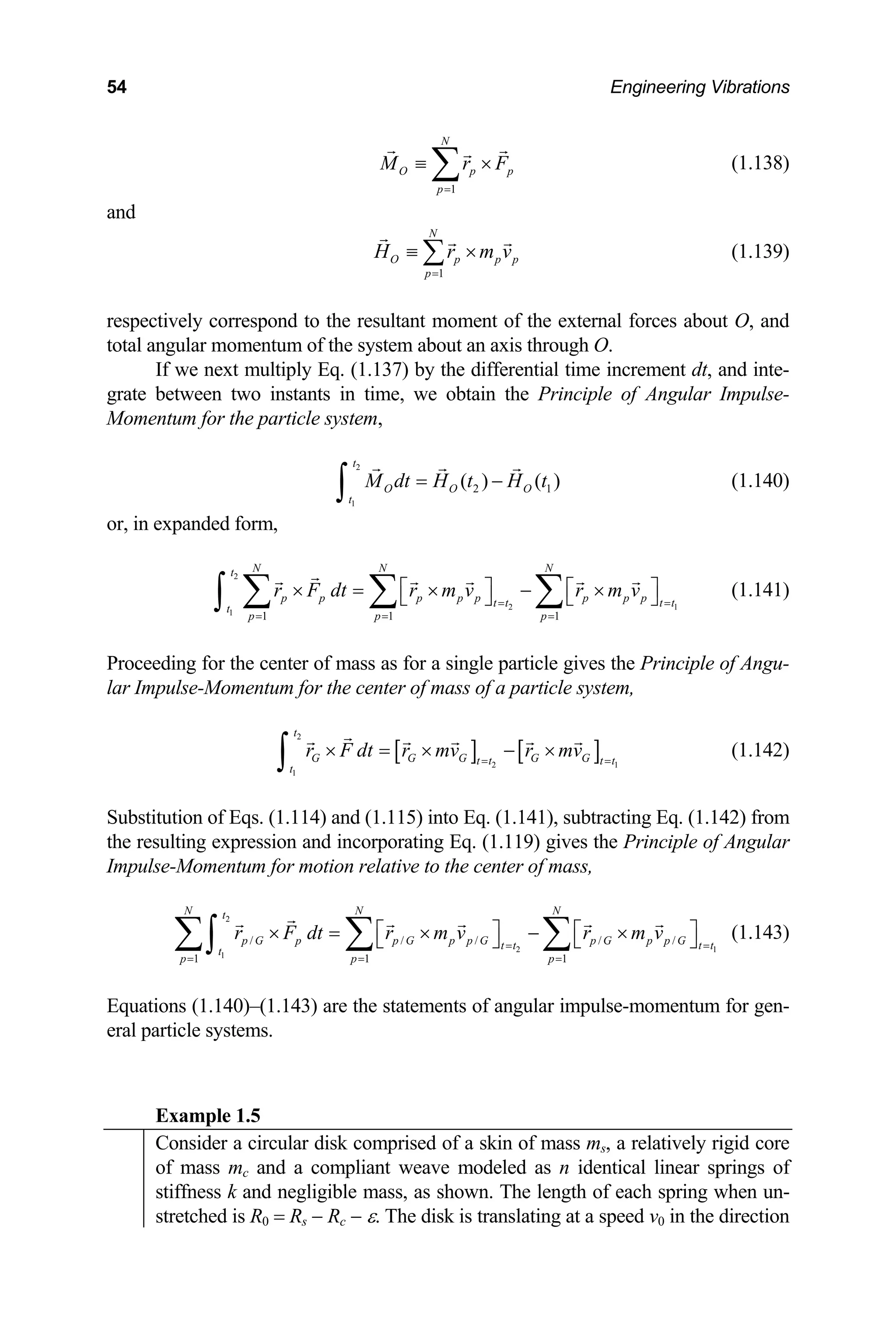 54 Engineering Vibrations
N
O p p
M r F
1
p=
≡ ×
∑ (1.138)
p
and
1
N
O p p
p
H r m v
=
≡ ×
∑ (1.139)
spectively correspond to the resultant moment of the external forces about O, and
stants in time, we obtain the Principle of Angular Impulse-
omentum for the particle system,
re
total angular momentum of the system about an axis through O.
If we next multiply Eq. (1.137) by the differential time increment dt, and inte-
grate between two in
M
2
1
2 1
( ) ( )
t
O O O
t
M dt H t H t
= −
∫ (1.140)
or, in expanded form,
2
2 1
1
1 1 1
N N N
t
p p p p p p p p
t t t t
t
p p p
r F dt r m v r m v
= =
= = =
⎡ ⎤ ⎡ ⎤
× = × − ×
⎣ ⎦ ⎣ ⎦
∑ ∑ ∑
∫ (1.141)
Proceeding for the center of mass as for a single particle gives the Principle of Angu-
lar Impulse-Momentum for the center of mass of a particle system,
G
t
r F dt [ ] [ ]
2
2 1
1
t
G G G G
t t t t
r mv r mv
= =
× − ×
× =
∫ (1.142)
(1.115) into Eq. (1.141), subtracting Eq. (1.142) from
e resulting expression and incorporating Eq. (1.119) gives the Principle of Angular
pulse-Momentum for motion relative to the center of m
1 1 1
N N N
t
p G p p G p p G t t
t
p p p
r F dt r m v
Substitution of Eqs. (1.114) and
th
Im ass,
/ /
p G p p G t t
r m v
2
2 1
1
/ / / = =
= = =
⎡ ⎤
× = × ⎡ ⎤
− ×
⎣ ⎦
∑ ∑
∫
quations (1.140)–(1.143) are the statements of an
ral particle systems.
⎣ ⎦
∑ (1.143)
E gular impulse-momentum for gen-
e
Example 1.5
Consider a circular disk comprised of a skin of mass ms, a relatively rigid core
of mass mc and a compliant weave modeled as n identical linear springs of
k and negligible mass, as shown
stiffness . The length of each spring when un-
stretched is R0 = Rs − Rc − ε. The disk is translating at a speed v0 in the direction
 