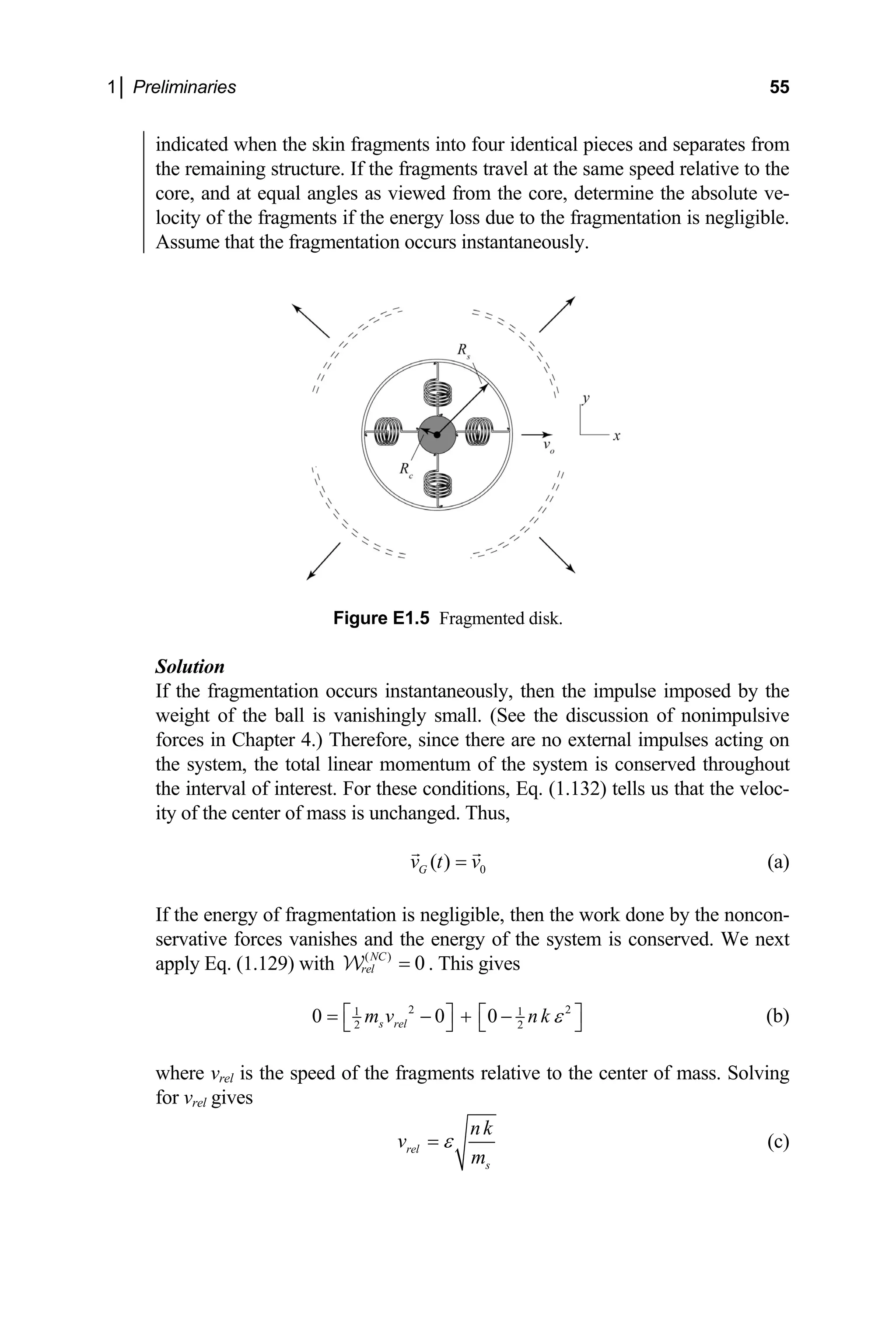1│ Preliminaries 55
indicated when the skin fragments into four identical pieces and separates from
the remaining structure. If the fragments travel at the same speed relative to the
core, and at equal angles as viewed from the core, determine the absolute ve-
locity of the fragments if the energy loss due to the fragmentation is negligible.
Assume that the fragmentation occurs instantaneously.
Figure E1.5 Fragmented disk.
e imposed by the
weight of the ball is vanishingly small. (See the discussion of nonimpulsive
forces in Chapter 4.) Therefore, since there are no extern
the system, the total linear momentum of the system is c
the interval of interest. For these conditions, Eq. (1.132) tells us that the veloc-
Solution
If the fragmentation occurs instantaneously, then the impuls
al impulses acting on
onserved throughout
ity of the center of mass is unchanged. Thus,
0
( )
G
v t v
= (a)
If the energy of fragmentation is negligible, then the work done by the noncon-
servative forces vanishes and the energy of the system is conserved.
apply Eq. (1.129) with
We next
( )
0
NC
rel =
W . This gives
2 2
1 1
0 0 0
s rel
m v nk
2 2
ε
⎡ ⎤ ⎡ ⎤
= − + −
⎣ ⎦ ⎣ ⎦ (b)
where vrel is the speed of the fragments relative to the center of mass. Solving
for v gives
rel
rel
s
nk
v
m
ε
= (c)
 