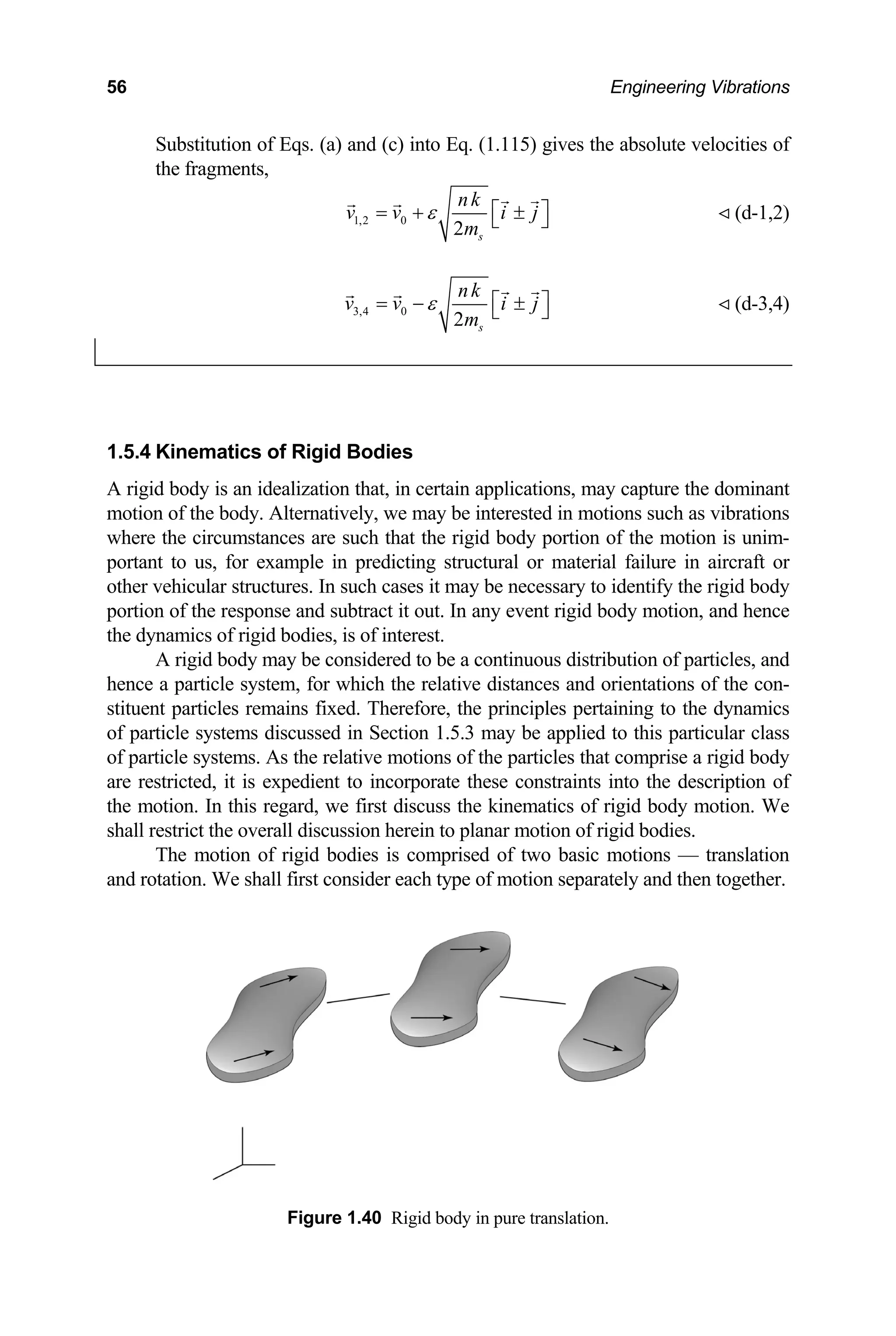 56 Engineering Vibrations
Substitution of Eqs. (a) and (c) into Eq. (1.115) gives the absolute velocities of
the fragments,
1,2 0
2 s
nk
v v i j
m
ε ⎡ ⎤
= + ±
⎣ ⎦ (d-1,2)
3,4 0
2 s
nk
v v i j
m
ε ⎡ ⎤
= − ±
⎣ ⎦ (d-3,4)
1.5.4 Kinematics of Rigid Bodies
A rigid body is an idealization that, in certain applications, may capture the dominant
motion of the body. Alternatively, we may be interested in motions such as vibrations
where the circumstances are such that the rigid body portion of the motion is unim-
portant to us, for example in predicting structural or material failure in aircraft or
ther vehicular structures. In such cases it may be necessary to identify the rigid body
id body motion, and hence
dy may be considered to be a continuous distribution of particles, and
hence
stitue
of pa
of par
are re
the m
shall r motion of rigid bodies.
motion of rigid bodies is comprised
l first consider each type of m
Figure 1.40 Rigid body in pure translation.
o
portion of the response and subtract it out. In any event rig
the dy amics of rigid bodies, is of interest.
n
A rigid bo
a particle system, for which the relative distances and orientations of the con-
nt particles remains fixed. Therefore, the principles pertaining to the dynamics
rticle systems discussed in Section 1.5.3 may be applied to this particular class
ticle systems. As the relative motions of the particles that comprise a rigid body
stricted, it is expedient to incorporate these constraints into the description of
otion. In this regard, we first discuss the kinematics of rigid body motion. We
strict the overall discussion herein to planar
e
The of two basic motions — translation
and rotation. We shal otion separately and then together.
 