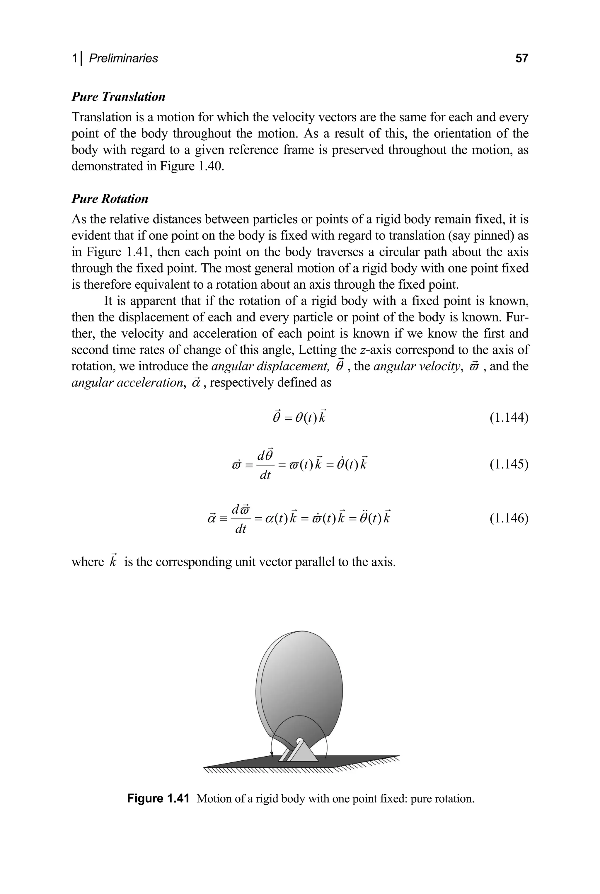 1│ Preliminaries 57
Pure
Trans n for which the velocity vectors are the same for each and every
oint of the body throughout the motion. As a result of this, the orientation
ody with regard to a given reference frame is preserved throughout the mo
demonstrated in Figure 1.40.
ure Rotation
As the relative distances between particles or points of a rigid body remain fixed, it is
vident that if one point on the body is fixed with regard to translation (say pinned) as
in Figure 1.41, then each point on the body traverses a circular path about the axis
through the fixed point. The most general motion of a rigid body with one point fixed
is therefore equivalent to a rotation about an axis through the fixed point.
of a rigid body with a fixed point is known,
Translation
lation is a motio
p of the
b tion, as
P
e
It is apparent that if the rotation
then the displacement of each and every particle or point of the body is known. Fur-
ther, the velocity and acceleration of each point is known if we know the first and
second time rates of change of this angle, Letting the z-axis correspond to the axis of
rotation, we introduce the angular displacement, θ , the angular velocity, ϖ , and the
angular acceleration, α , respectively defined as
( )
t k
θ θ
= (1.144)
( ) ( )
d
t k t k
dt
θ
ϖ ϖ θ
≡ = = (1.145)
( ) ( ) ( )
d
t k t k t k
dt
ϖ
α α ϖ θ
≡ = = = (1.146)
where k is the corresponding unit vector parallel to the axis.
otion of a rigid bod ne point fixed: pure rotation.
Figure 1.41 M y with o
 