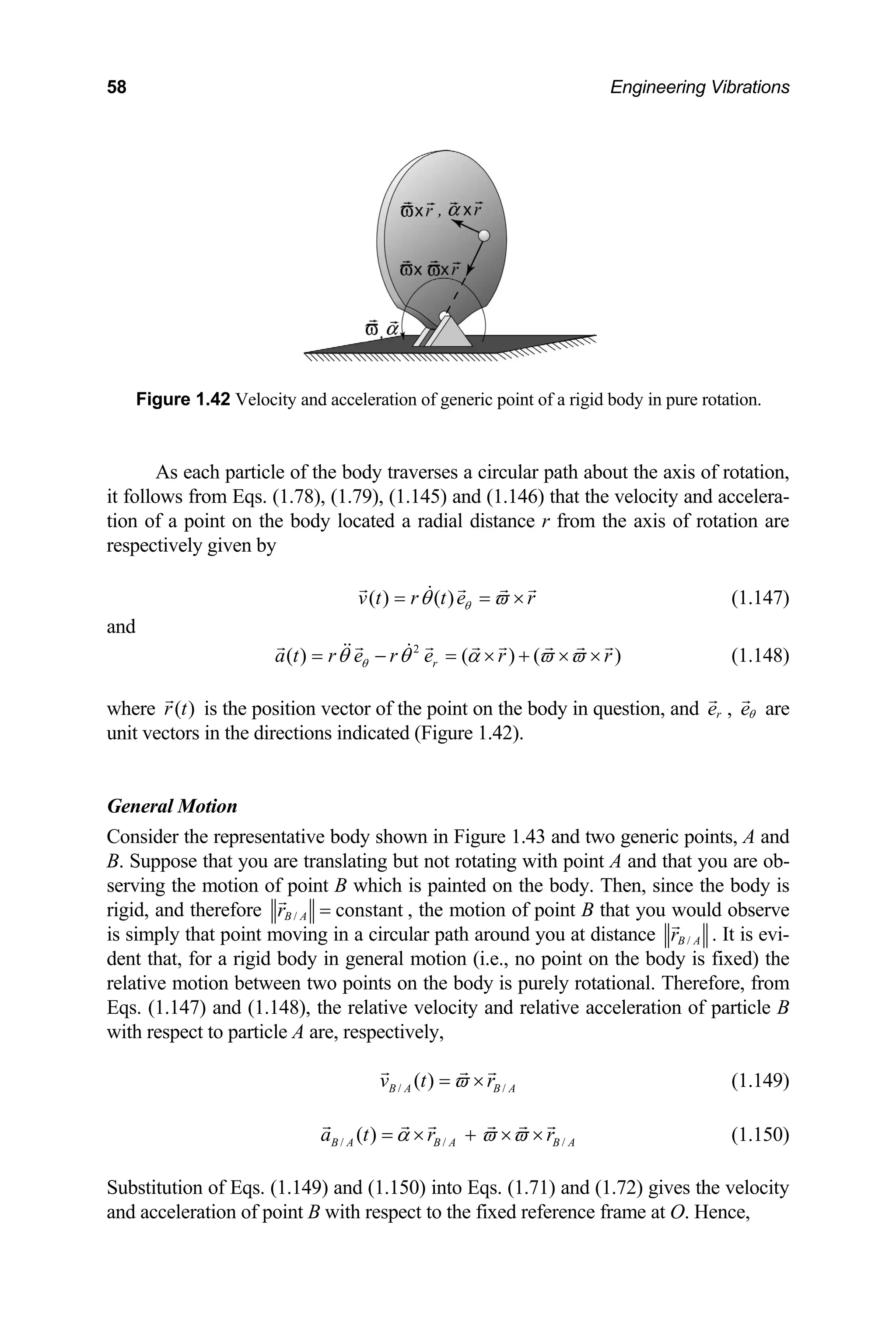 58 Engineering Vibrations
Figure 1.42 Velocity and acceleration of generic point of a rigid body in pure rotation.
As each particle of the body traverses a circular path about the axis of rotation,
foll
it ows from Eqs. (1.78), (1.79), (1.145) and (1.146) that the velocity and accelera-
tion of a point on the body located a radial distance r from the axis of rotation are
respectively given by
( ) ( )
v t r t e r
θ
θ ϖ
= = × (1.147)
and
2
( ) ( ) ( )
r r
ϖ ϖ
+ × × (1.148)
r
a t r e r e
θ
θ θ α
= − = ×
where is the position vector of the point on the body in question, and
( )
r t r
e , eθ are
nit vectors in the directions indicated (Figure 1.42).
l Motion
onsider the representative body shown in Figure 1.43 and t
B. Suppose that you are translating but not rotating with point A and that you are ob-
Then, since the body is
gid, and therefore
u
Genera
C wo generic points, A and
serving the motion of point B which is painted on the body.
ri / constant
B A
r = , the motion of point B that you would observe
simply that point moving in a circular path around you at distance /
B A
r
is . It is evi-
d body in general motion (i.e., no point on the body is fixed) the
relative motion between two points on the body is purely rotational. Therefore, from
Eqs. (1.147) and (1.148 acceleration of particle B
with respect to particle
dent that, for a rigi
), the relative velocity and relative
A are, respectively,
/ /
( )
B A B A
v t r
ϖ
= ×
/ /
( )
(1.149)
/
B A B A B
a t r r A
α ϖ ϖ
= × + × ×
tion of Eqs. (1.149) and (1.150) into Eqs. (1.71) and (1.72)
(1.150)
Substitu gives the velocity
and acceleration of point B with respect to the fixed reference frame at O. Hence,
 