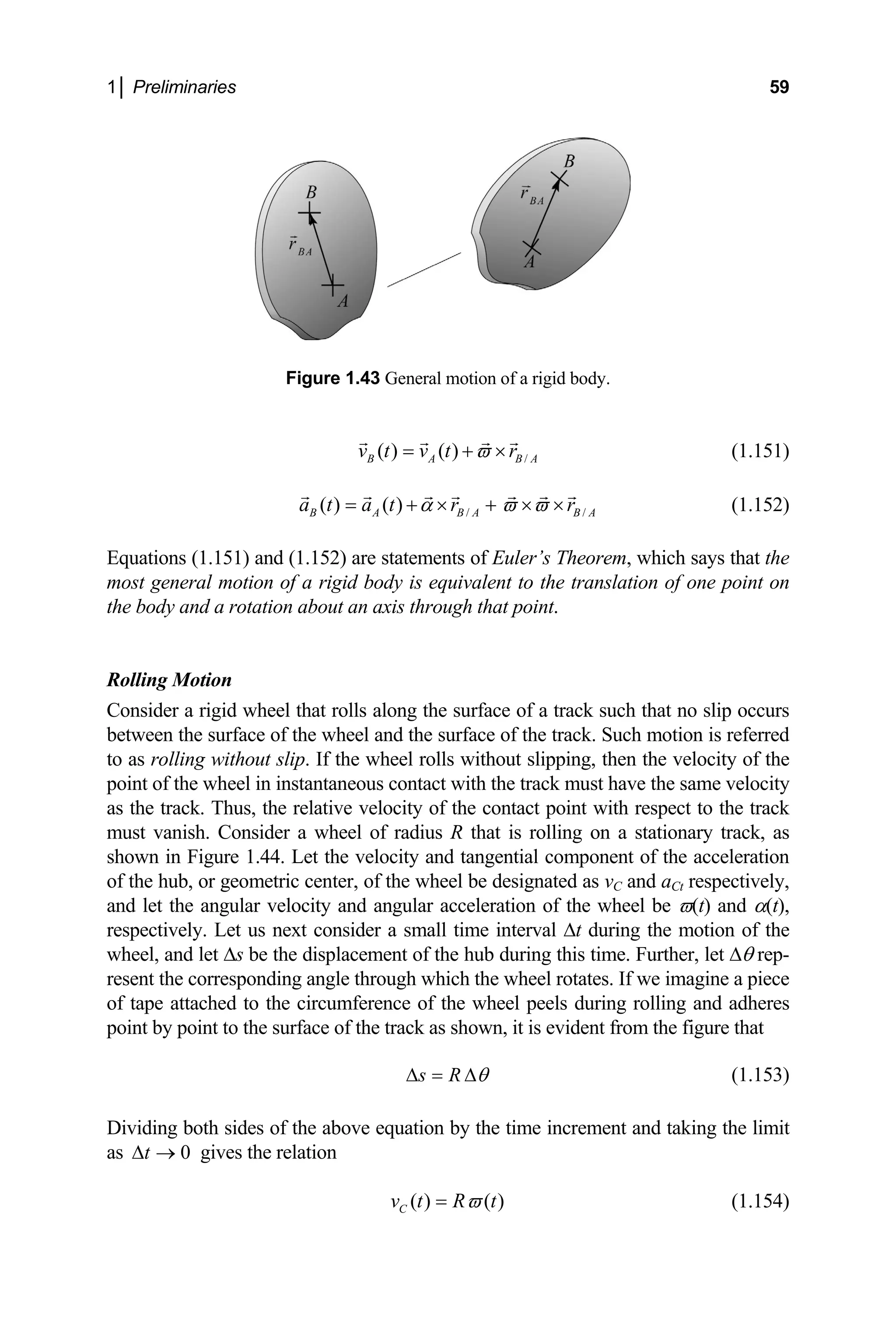 1│ Preliminaries 59
.
Figure 1.43 General motion of a rigid body
( ) ( ) /
B A B A
v t v t r
ϖ
= + × (1.151)
/ /
( ) ( )
B A B A
a t a t r rB A
α ϖ ϖ
= + × + × × (1.152)
olling Motion
ider a rigid wheel that rolls along the surface of a track such that no slip occurs
etween the surface of the wheel and the surface of the track. Su
as rolling without slip. If the wheel rolls without slipping, then the velocity of the
t point with respect to the track
ust vanish. Consider a wheel of radius R that is rolling on a stationary track, as
shown in Figure 1.44. Let the velocity and tangential component of the acceleration
metric center, of the wheel be designated as vC and aCt respectively,
ng and adheres
Equations (1.151) and (1.152) are statements of Euler’s Theorem, which says that the
most general motion of a rigid body is equivalent to the translation of one point on
the body and a rotation about an axis through that point.
R
Cons
b ch motion is referred
to
point of the wheel in instantaneous contact with the track must have the same velocity
as the track. Thus, the relative velocity of the contac
m
of the hub, or geo
and let the angular velocity and angular acceleration of the wheel be ϖ(t) and α(t),
respectively. Let us next consider a small time interval ∆t during the motion of the
wheel, and let ∆s be the displacement of the hub during this time. Further, let ∆θ rep-
resent the corresponding angle through which the wheel rotates. If we imagine a piece
of tape attached to the circumference of the wheel peels during rolli
point by point to the surface of the track as shown, it is evident from the figure that
s R θ
∆ = ∆ (1.153)
Dividing both sides of the above equation by the time increment and taking the limit
s gives the relation
a 0
t
∆ →
( ) ( )
C
v t R t
ϖ
= (1.154)
 