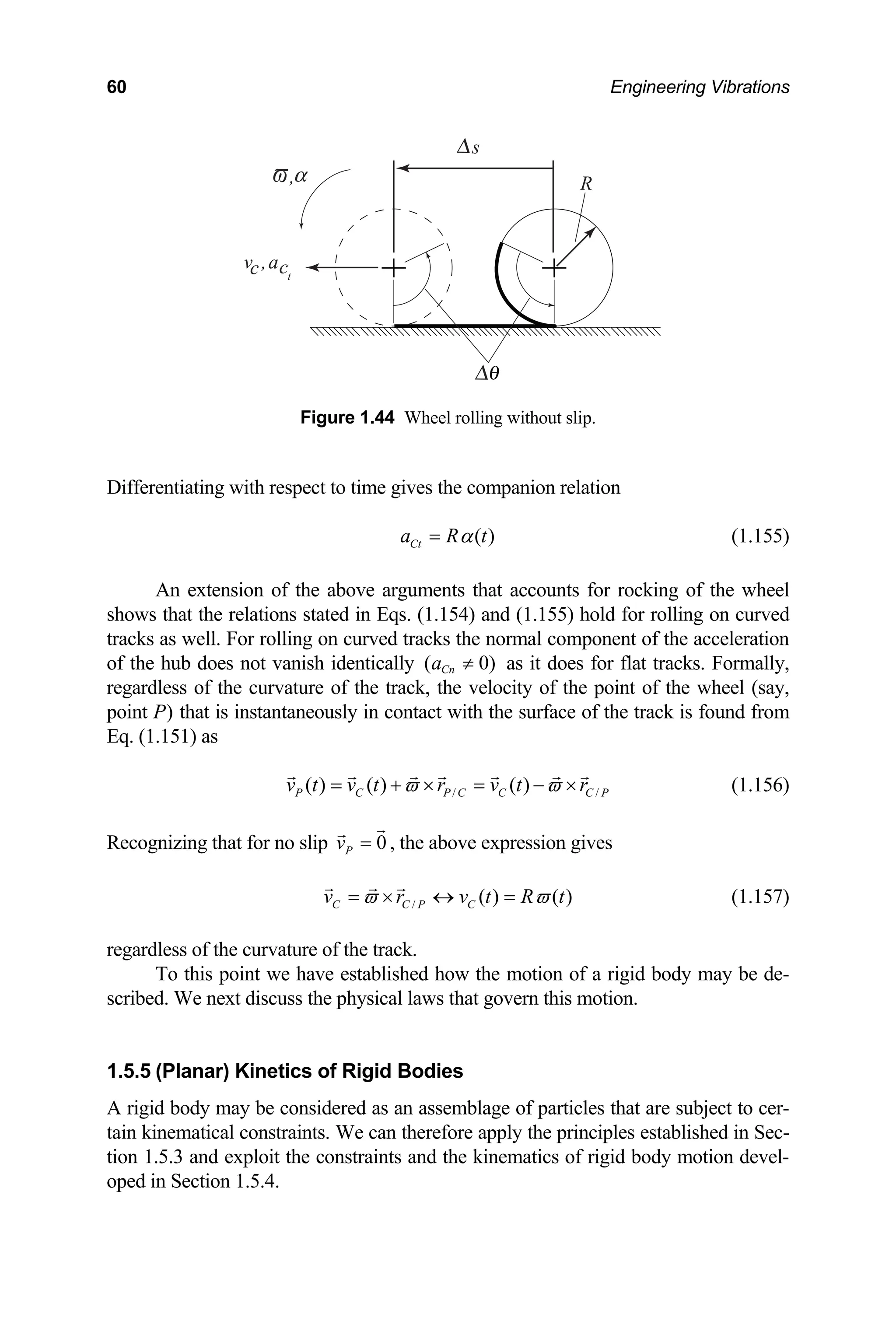 60 Engineering Vibrations
ifferentiating with respect to time gives the companion relation
s
R
v ,a
,
c ct
Figure 1.44 Wheel rolling without slip.
D
( )
Ct
a R t
α
=
An extension of the above arguments that accounts fo
(1.155)
r rocking of the wheel
shows that the relations stated in Eqs. (1.154) and (1.155) hold for rolling on curved
tracks as well. For rolling on curved tracks the normal component of the acceleration
of the hub does not vanish identically ( 0)
Cn
a ≠ as it does for flat tracks. Formally,
regardless of the curvature of the track, the velocity of the point of the wheel (say,
oint P) that is instantaneously in contact with the surface of the track is found from
p
Eq. (1.151) as
/ /
( ) ( ) ( )
P C P C C C P
v t v t r v t r
ϖ ϖ
= + × = − × (1.156)
Recognizing that for no slip 0
P
v = , the above expression gives
/ ( ) ( )
C C P C
v r v t R t
ϖ ϖ
= × ↔ = (1.157)
regardless of the curvature of the track.
To this point we have established how the motion of a rigid body may be de-
scribed. We next discuss the physical laws that govern this motion.
1.5.5 (Planar) Kinetics of Rigid Bodies
A rigid body may be considered as an assemblage of particles that are subject to cer-
in kinematical constraints. We can therefore apply
on 1.5.3 and exploit the constraints and the ki
ped in Section 1.5.4.
ta the principles established in Sec-
ti nematics of rigid body motion devel-
o
 
