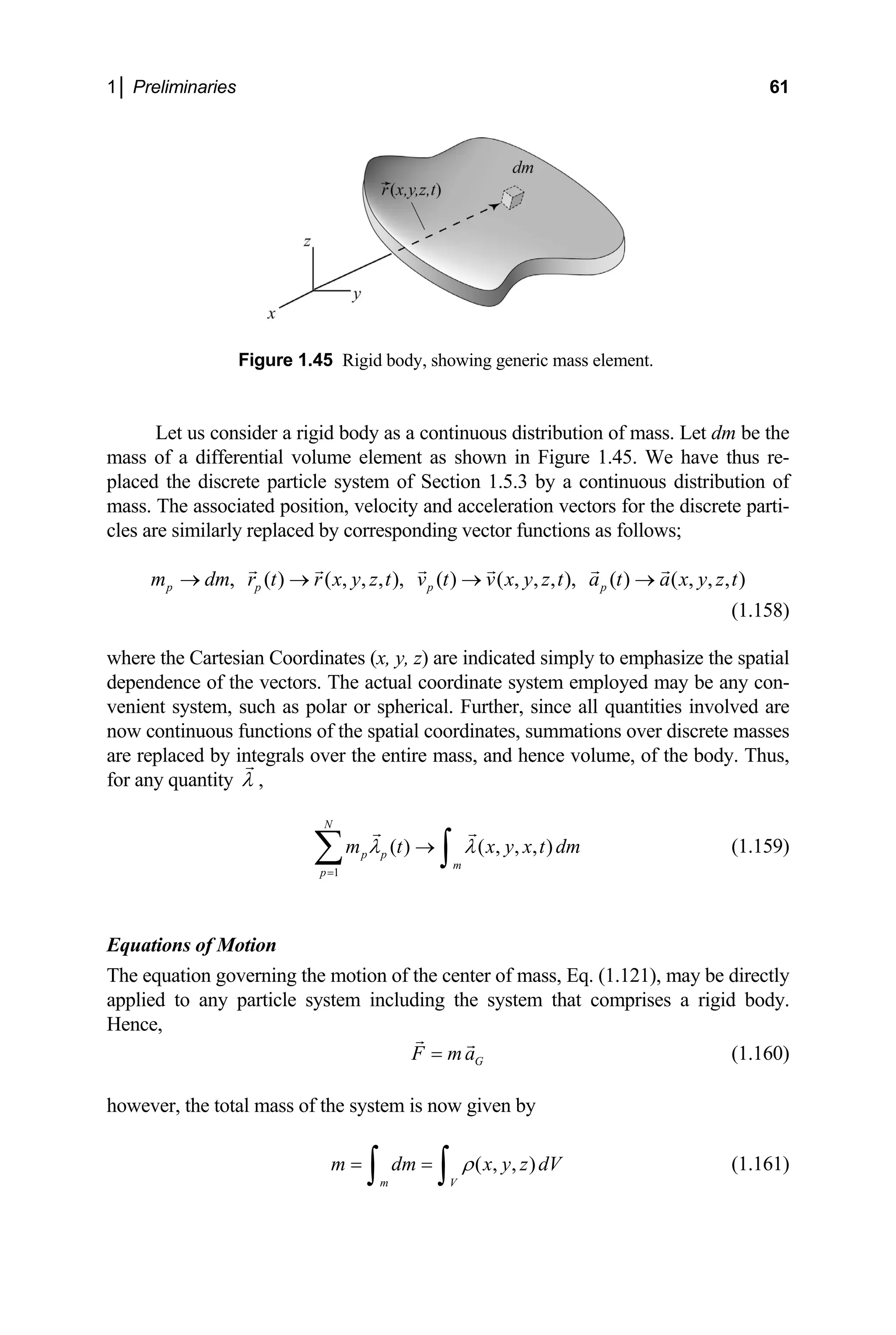 1│ Preliminaries 61
Figure 1.45 Rigid body, showing generic mass element.
Let us consider a rigid body as a continuous distribution of mass. Let dm be the
mass of a differential volume element as shown in Figure 1.45. We have thus re-
the discrete particle system of Section 1.5.3 by a continuous distribution of
discrete parti-
s follows;
a x y z t
→
(1.158)
here the Cartesian Coordinates (x, y, z) are indicat
placed
mass. The associated position, velocity and acceleration vectors for the
les are similarly replaced by corresponding vector functions a
c
, ( ) ( , , , ), ( ) ( , , , ), ( )
p p p p
m dm r t r x y z t v t v x y z t a t
→ → → ( , , , )
ed simply to emphasize the spatial
w
dependence of the vectors. The actual coordinate system employed may be any con-
venient system, such as polar or spherical. Further, since all quantities involved are
now continuous functions of the spatial coordinates, summations over discrete masses
are replaced by integrals over the entire mass, and hence volume, of the body. Thus,
for any quantity λ ,
N
1
( ) ( , , , )
p p
m
p
m t x y x t dm
λ λ
=
→
∑ ∫ (1.159)
he equation governing the motion of the center of mass, Eq. (1.121), may be directly
pplied to any particle system including the system tha
ence,
Equations of Motion
T
a t comprises a rigid body.
H
F G
ma
= (1.160)
V (1.161)
however, the total mass of the system is now given by
( , , )
m V
m dm x y z d
ρ
= =
∫ ∫
 