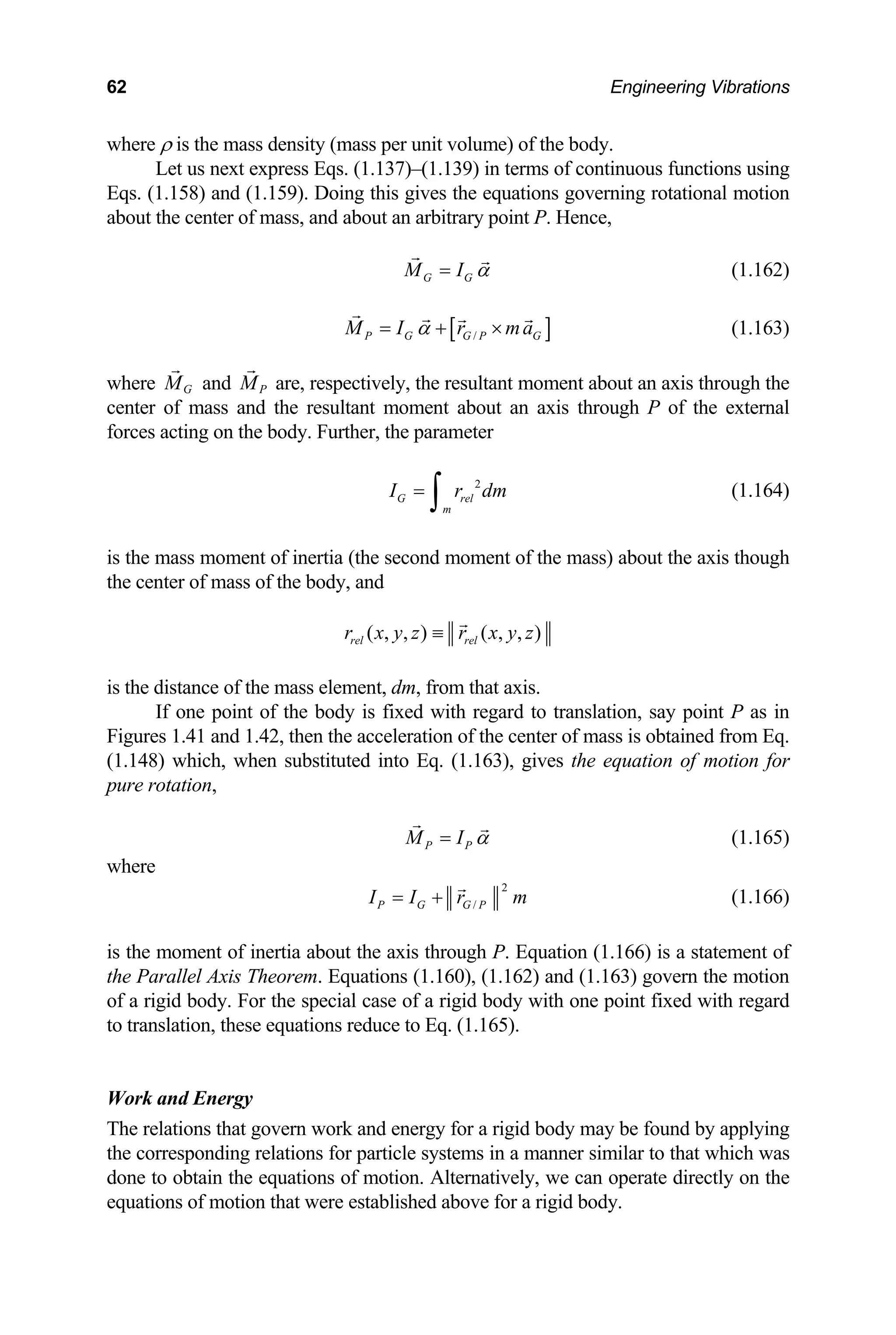 62 Engineering Vibrations
where ρ is the mass density (mass per unit volume) of the body.
Let us next express Eqs. (1.137)–(1.139) in terms of continuous functions using
Eqs. (1.158) and (1.159). Doing this gives the equations governing rotational motion
about the center of mass, and about an arbitrary point P. Hence,
G G
M I α
= (1.162)
[ ]
/
P G G P G
M I r ma
α
= + × (1.163)
where G
M and P
M
ss and the resu
are, respectively, the resultant moment about an axis through the
center of ma ltant moment about an axis through P of the external
forces acting on the body. Further, the parameter
2
G rel
m
I r dm
=
∫ (1.164)
the mass moment of inertia (the second moment of the mass) about the axis though
is
the center of mass of the body, and
( , , ) ( , , )
rel rel
r x y z r x y z
≡
is the distance of the mass element, dm, from that axis.
If one point of the body is fixed with regard to translation, say point P as in
igures 1.41 and 1.42, then the acceleration of the center of mass is obtained from Eq.
F
(1.148) which, when substituted into Eq. (1.163), gives the equation of motion for
ure rotation,
p
P P
M I α
= (1.165)
where
2
/
P G G P
I I r m
= + (1.166)
s the moment of ne
i
th
i rtia about the axis through P. Equation (1.166) is a statement of
e Parallel Axis Theorem. Equations (1.160), (1.162) and (1.163) govern the motion
f a rigid body. For the special case of a rigid body with o
to translation, these equations reduce to Eq. (1.165).
motion that were established above for a rigid body.
o ne point fixed with regard
Work and Energy
The relations that govern work and energy for a rigid body may be found by applying
the corresponding relations for particle systems in a manner similar to that which was
done to obtain the equations of motion. Alternatively, we can operate directly on the
equations of
 