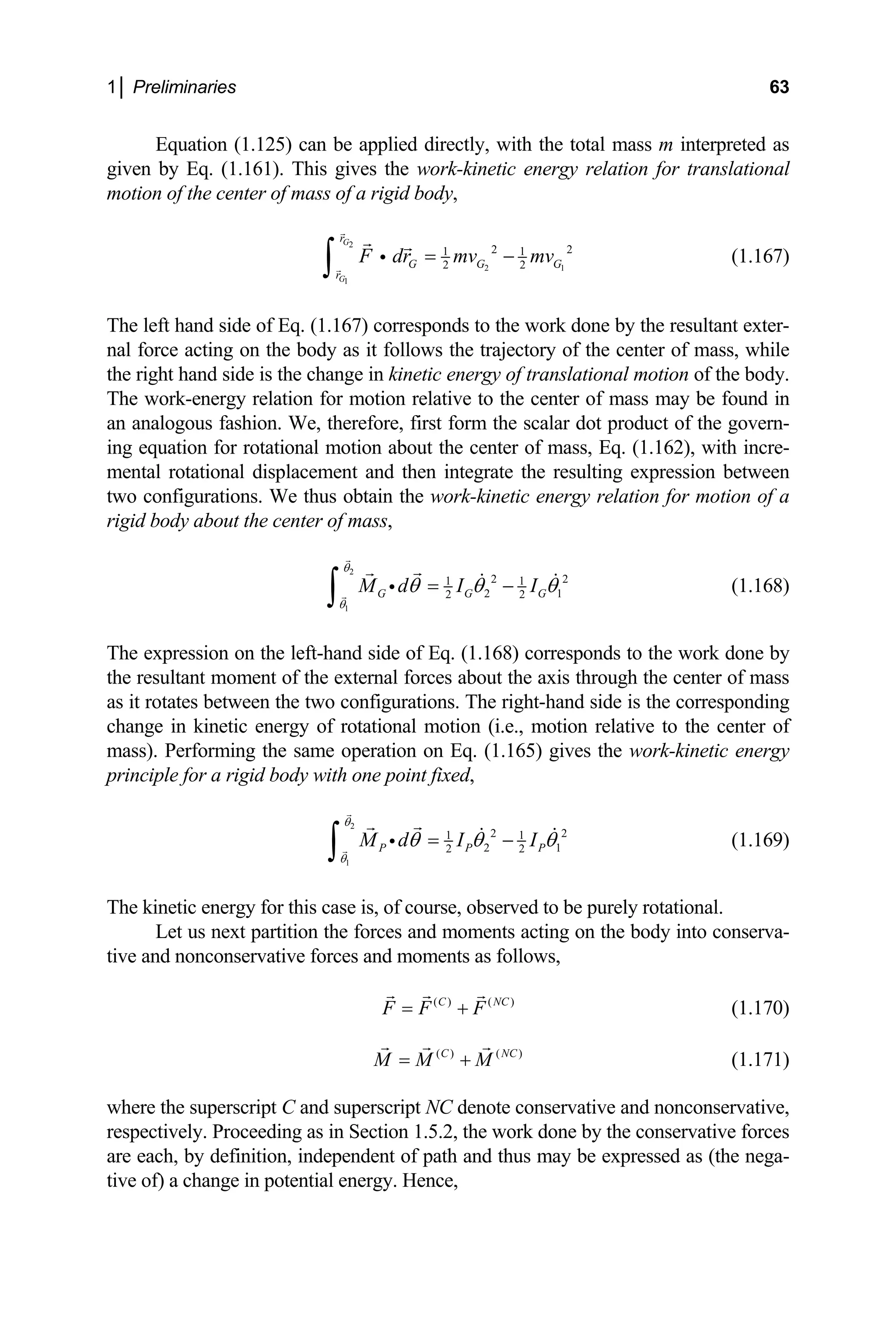 1│ Preliminaries 63
, with the total mass m interpreted as
energy relation for translational
Equation (1.125) can be applied directly
iven by Eq. (1.161). This gives the work-kinetic
g
motion of the center of mass of a rigid body,
2
2
1
2
1
1 1
2 2
G
G
r
G G G
r
2
F dr mv mv
= −
∫ i
y the resultant exter-
ass may be found in
n analogous fashion. We, therefore, first form the scalar dot product of the govern-
g equation for rotational motion about the cen
ental rotational displacement and then integrate the resulting expression between
o configurations. We thus obtain the work-kinetic en
gid body about the center of mass,
(1.167)
The left hand side of Eq. (1.167) corresponds to the work done b
nal force acting on the body as it follows the trajectory of the center of mass, while
the right hand side is the change in kinetic energy of translational motion of the body.
The work-energy relation for motion relative to the center of m
a
in ter of mass, Eq. (1.162), with incre-
m
tw ergy relation for motion of a
ri
2
1
2 2
1 1
2 1
2 2
G G G
M d I I
θ
θ
θ θ θ
= −
∫ i (1.168)
The expression on the left-hand side of Eq. (1.168) corresponds to the work done by
e resultant moment of the external forces about
s it rotates between the two configurations. The right-hand side is the corresponding
oint fixed,
th the axis through the center of mass
a
change in kinetic energy of rotational motion (i.e., motion relative to the center of
mass). Performing the same operation on Eq. (1.165) gives the work-kinetic energy
rinciple for a rigid body with one p
p
2
1
θ
2 2
1 1
2 1
2 2
P P P
M d I I
θ
θ θ θ
= −
∫ i (1.169)
C
The kinetic energy for this case is, of course, observed to be purely rotational.
Let us next partition the forces and moments acting on the body into conserva-
tive and nonconservative forces and moments as follows,
( ) ( )
C N
F F F
= + (1.170)
( ) ( )
C NC
M M M
= + (1.171)
here the superscript C and superscript NC denote conservative and nonconservative,
w
respectively. Proceeding as in Section 1.5.2, the work done by the conservative forces
are each, by definition, independent of path and thus may be expressed as (the nega-
tive of) a change in potential energy. Hence,
 
