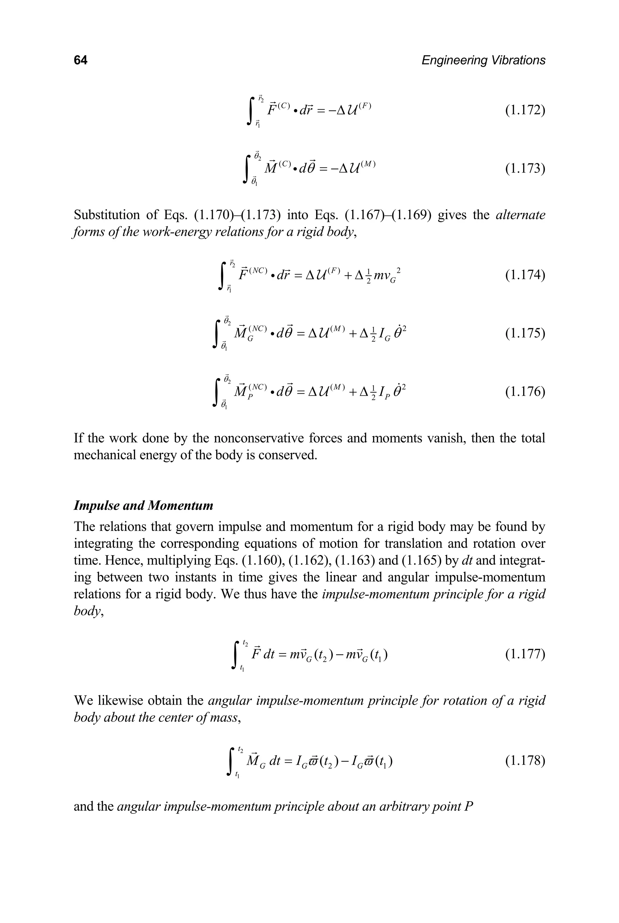 64 Engineering Vibrations
2
1
( ) ( )
r
C F
r
F dr = −∆
∫ i U (1.172)
2
1
( ) ( )
C M
M d
θ
θ
θ = −∆
∫ i U (1.173)
Substitution of Eqs. (1.170)–(1.173) into Eqs. (1.167)–(1.169) gives the alternate
forms of the work-energy relations for a rigid body,
2
1
( ) ( ) 2
1
2
r
NC F
G
r
F dr mv
= ∆ + ∆
∫ i U (1.174)
2
1
2
G G
θ
( ) ( ) 2
1
NC M
M d I
θ
θ θ
= ∆ + ∆
∫ i U (1.175)
2
1
( ) ( ) 2
1
2
NC M
P P
M d I
θ
θ
θ θ
= ∆ + ∆
∫ i U (1.176)
If the work done by the nonconservative forces and moments vanish, then the total
mechanical energy of the body is conserved.
Impulse and Momentum
he relations that govern impulse and momentum for a r
integrating the corresponding equations of motion for translation and rotation over
me. Hence, multiplying Eqs. (1.160), (1.162), (1.163) and (1.165) by dt and integrat-
1
( )
G
T igid body may be found by
ti
ing between two instants in time gives the linear and angular impulse-momentum
relations for a rigid body. We thus have the impulse-momentum principle for a rigid
body,
2
2
( )
t
G
t1
F dt mv t
=
∫ mv t
− (1.177)
e likewise obtain the angular impulse-momentum prin
body about the center of mass,
W ciple for rotation of a rigid
1
2 1
( ) ( )
G G G
t
2
t
M dt I t I t
ϖ ϖ
= −
∫ (1.178)
and the angular impulse-momentum principle about an arbitrary point P
 