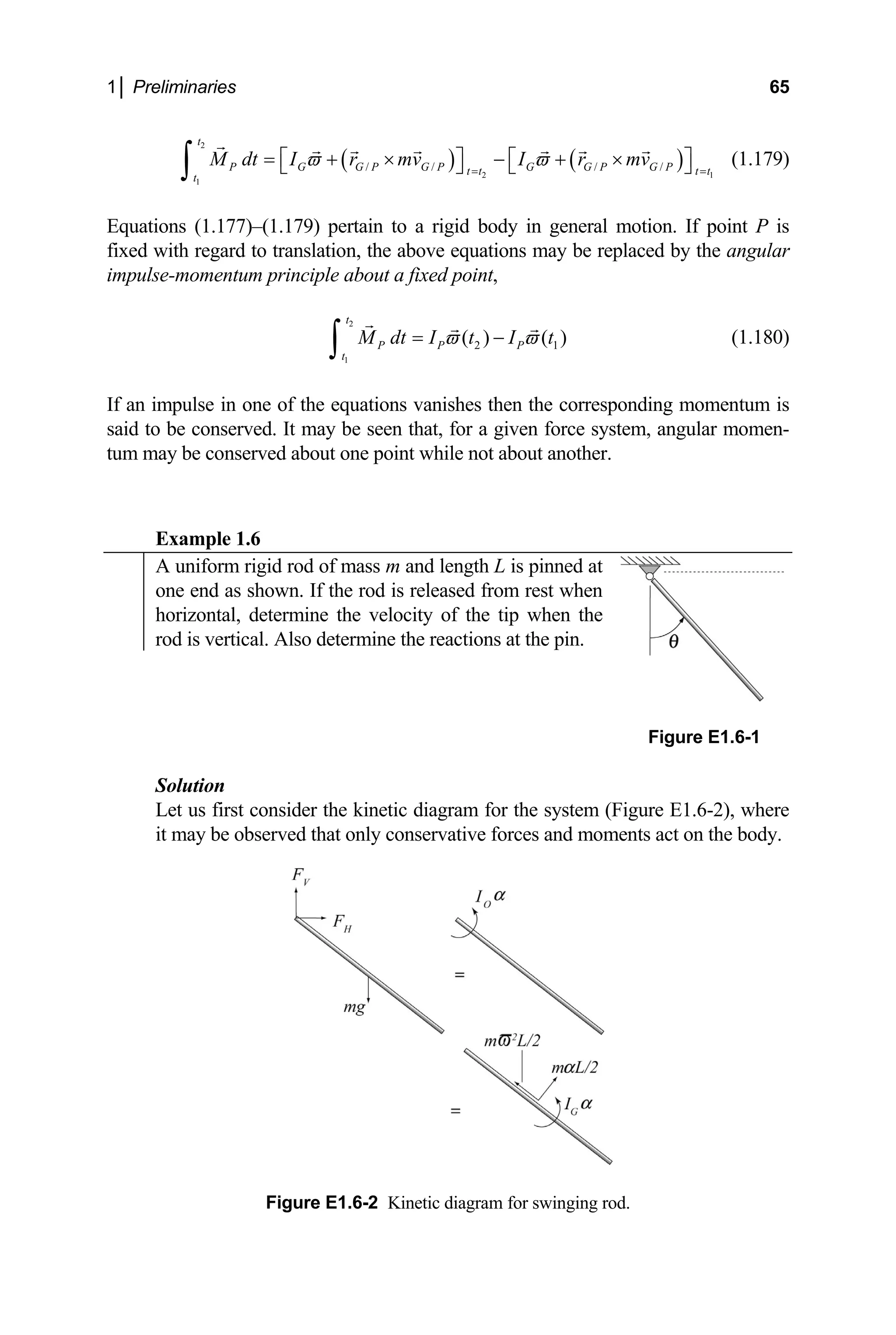 1│ Preliminaries 65
( ) ( )
r mv
ϖ
2
2 1
/ / / /
t
P G G P G P G G P G P
t t t t
M dt I r mv I
ϖ
1
t
= =
= + × −
⎡ ⎤ ⎡
⎣ ⎦ ⎣ ⎦
∫
int,
t
P P P
t
+ × ⎤ (1.179)
Equations (1.177)–(1.179) pertain to a rigid body in general motion. If point P is
fixed with regard to translation, the above equations may be replaced by the angular
impulse-momentum principle about a fixed po
( )
2
1
2 1
( )
M dt I t I
ϖ ϖ
= −
∫ t
an impulse in one of the equations vanishes then th
id to be conserved. It may be seen that, for a given
m may be conserved about one point while not about another.
Example 1.6
(1.180)
If e corresponding momentum is
sa force system, angular momen-
tu
A uniform rigid rod of mass m and length L is pinned at
one end as shown. If the rod is released from rest when
horizontal, determine the velocity of the tip when the
rod is vertical. Also determine the reactions at the pin.
Figure E1.6-1
Solution
e forces and moments act on the body.
Let us first consider the kinetic diagram for the system (Figure E1.6-2), where
it may be observed that only conservativ
Figure E1.6-2 Kinetic diagram for swinging rod.
 