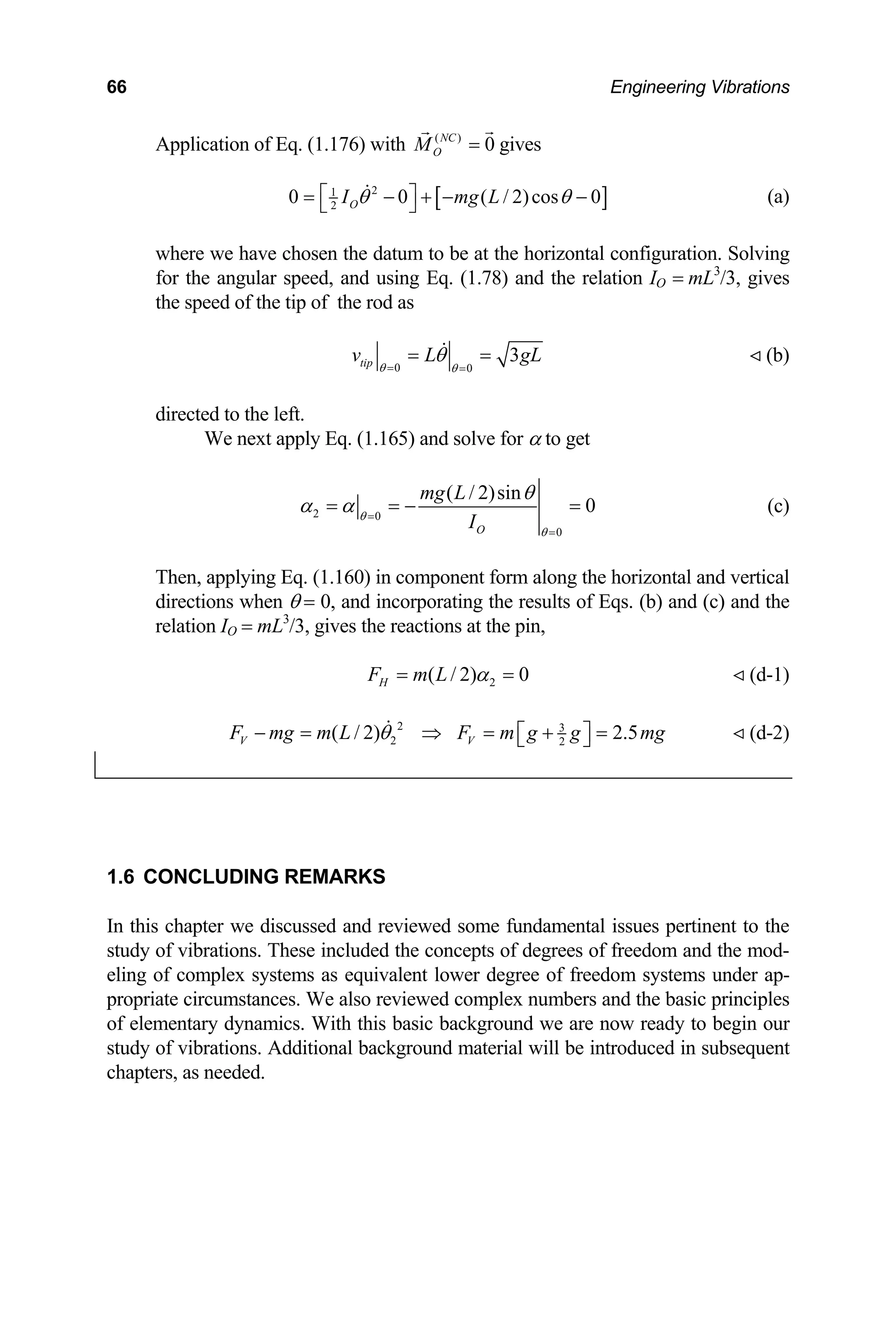 66 Engineering Vibrations
( )
0
NC
O
M =
Application of Eq. (1.176) with gives
[ ]
2
1
2
0 0 ( / 2)cos
O
I mg L
θ
⎡ ⎤
= − + −
⎣ ⎦
on. Solving
for the angular speed, and using Eq. (1.78) and the relation IO = mL3
/3, gives
the speed of the tip of the rod as
0
θ − (a)
where we have chosen the datum to be at the horizontal configurati
0 0
tip θ θ
= =
directed to the left.
We next apply Eq. (1.165) and solve f
3
v L gL
θ
= = (b)
or α to get
2 0
0
( / 2)sin
0
O
mg L
I
θ
θ
θ
α α =
=
= = −
s. (b) and (c) and the
relation IO = mL /3, gives the reactions at the pin,
= (c)
Then, applying Eq. (1.160) in component form along the horizontal and vertical
directions when θ = 0, and incorporating the results of Eq
3
2
( / 2) 0
H
F m L α
= = (d-1)
2 3
2 2
( / 2)
V V 2.5
F mg m L F m g g
θ
− = ⇒ = + =
⎡ ⎤
⎣ ⎦ mg (d-2)
some fundamental issues pertinent to the
udy
eling
propr
of elementary dynamics. With this basic background we are now ready to begin our
study of vibrations. Additional background material will be introduced in subsequent
chapters, as needed.
1.6 CONCLUDING REMARKS
In this chapter we discussed and reviewed
st of vibrations. These included the concepts of degrees of freedom and the mod-
of complex systems as equivalent lower degree of freedom systems under ap-
iate circumstances. We also reviewed complex numbers and the basic principles
 