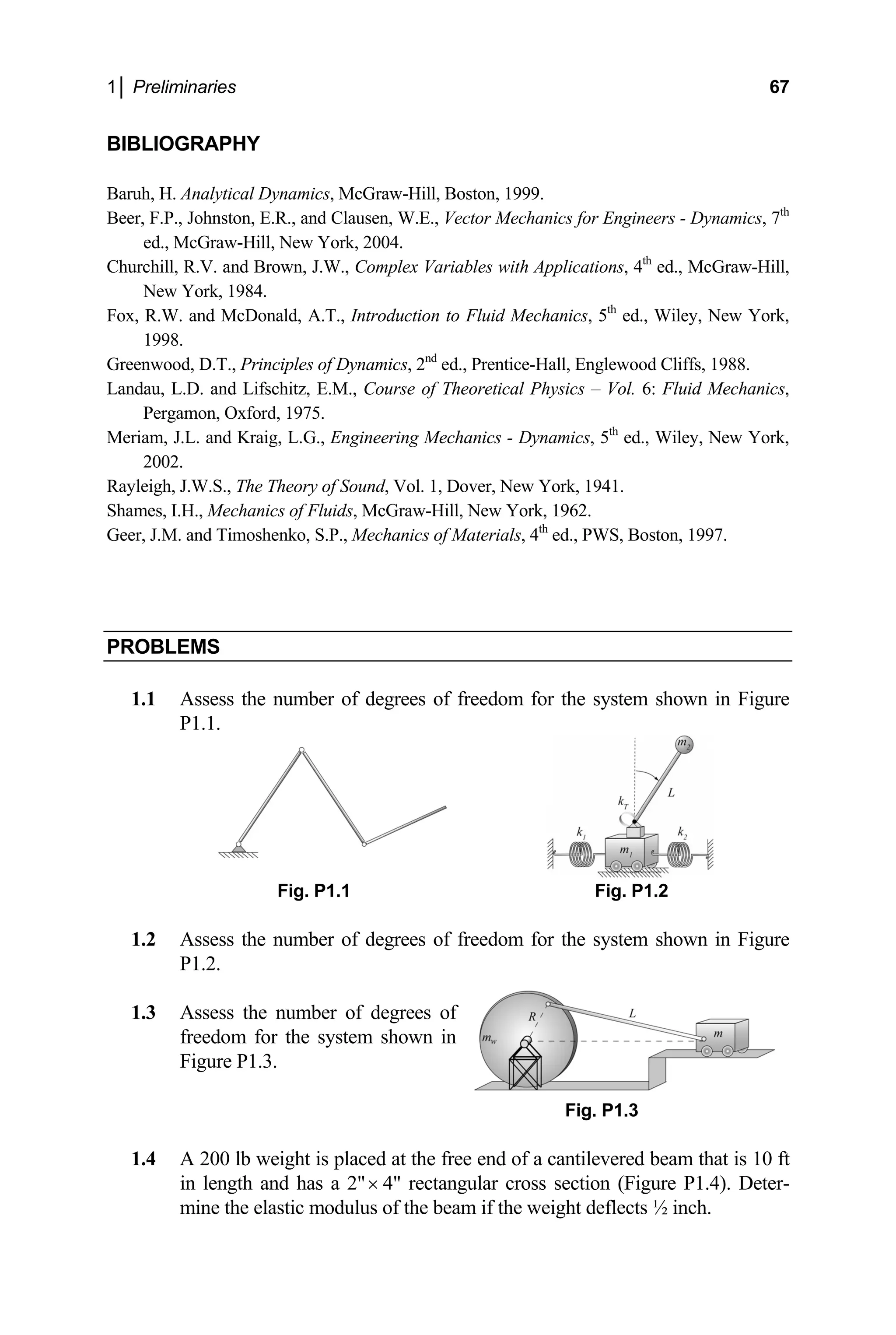 1│ Preliminaries 67
BIBLIOGRAPHY
Baruh, H. Analytical Dyna
Beer, F.P., John r Engineers - Dynamics, 7th
ed., McGraw-Hill, N
Churchill, R.V. and Brown, , 4th
ed., McGraw-Hill,
New York, 1984.
Fox, R.W. and McDonald, ed., Wiley, New York,
1998.
Greenwood, D.T., Principles o od Cliffs, 1988.
Landau, L.D. an Vol. 6: Fluid Mechanics,
Pergamon, Oxford
Meriam, J.L. and Kraig, L. ed., Wiley, New York,
2002.
ayleigh, J.W.S., Th
Shame -Hill, New 962.
eer, J.M. and Timoshenko, S.P., Mechanics of Materials, 4 ed., PWS, Boston, 1997.
PRO
mics, McGraw-Hill, Boston, 1999.
ston, E.R., and Clausen, W.E., Vector Mechanics fo
ew York, 2004.
J.W., Complex Variables with Applications
A.T., Introduction to Fluid Mechanics, 5th
f Dynamics, 2nd
ed., Prentice-Hall, Englewo
d Lifschitz, E.M., Course of Theoretical Physics –
, 1975.
G., Engineering Mechanics - Dynamics, 5th
R e Theory of Sound, Vol. 1, Dover, New York, 1941.
s, I.H., Mechanics of Fluids, McGraw York, 1
th
G
BLEMS
1.1 Assess the number of degrees of freedom for the system shown in Figure
P1.1.
Fig. P1.1 Fig. P1.
1.2
1.3
freedom for the system shown in
Figure P1.3.
Fig. P1.3
1.4 A 200 lb weight is placed at the free end of a cantilevered beam that is 10 ft
in length and has a 2"
2
Assess the number of degrees of freedom for the system shown in Figure
P1.2.
Assess the number of degrees of
× 4" rectangular cross section (Figure P1.4). Deter-
mine the elastic modulus of the beam if the weight deflects ½ inch.
 