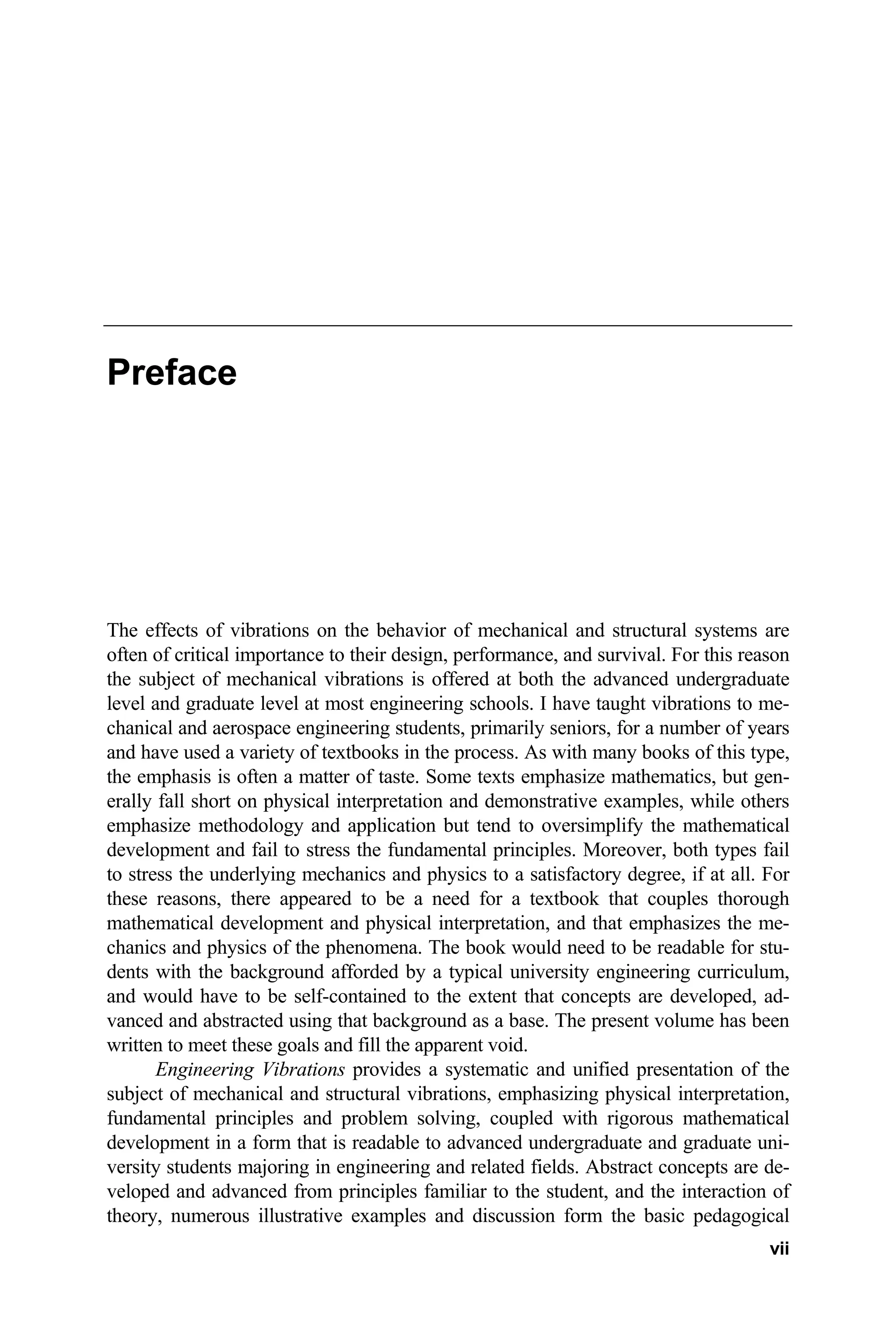 Preface
The effects of vibrations on the behavior of mechanical and structural systems are
often of critical importance to their design, performance, and survival. For this reason
the subject of mechanical vibrations is offered at both the advanced undergraduate
level and graduate level at most engineering schools. I have taught vibrations to me-
chanical and aerospace engineering students, primarily seniors, for a number of years
and have used a variety of textbooks in the process. As with many books of this type,
the emphasis is often a matter of taste. Some texts emphasize mathematics, but gen-
erally fall short on physical interpretation and demonstrative examples, while others
emphasize methodology and application but tend to oversimplify the mathematical
development and fail to stress the fundamental principles. Moreover, both types fail
to stress the underlying mechanics and physics to a satisfactory degree, if at all. For
these reasons, there appeared to be a need for a textbook that couples thorough
mathematical development and physical interpretation, and that emphasizes the me-
chanics and physics of the phenomena. The book would need to be readable for stu-
dents with the background afforded by a typical university engineering curriculum,
and would have to be self-contained to the extent that concepts are developed, ad-
vanced and abstracted using that background as a base. The present volume has been
written to meet these goals and fill the apparent void.
Engineering Vibrations provides a systematic and unified presentation of the
subject of mechanical and structural vibrations, emphasizing physical interpretation,
fundamental principles and problem solving, coupled with rigorous mathematical
development in a form that is readable to advanced undergraduate and graduate uni-
versity students majoring in engineering and related fields. Abstract concepts are de-
veloped and advanced from principles familiar to the student, and the interaction of
theory, numerous illustrative examples and discussion form the basic pedagogical
vii
 