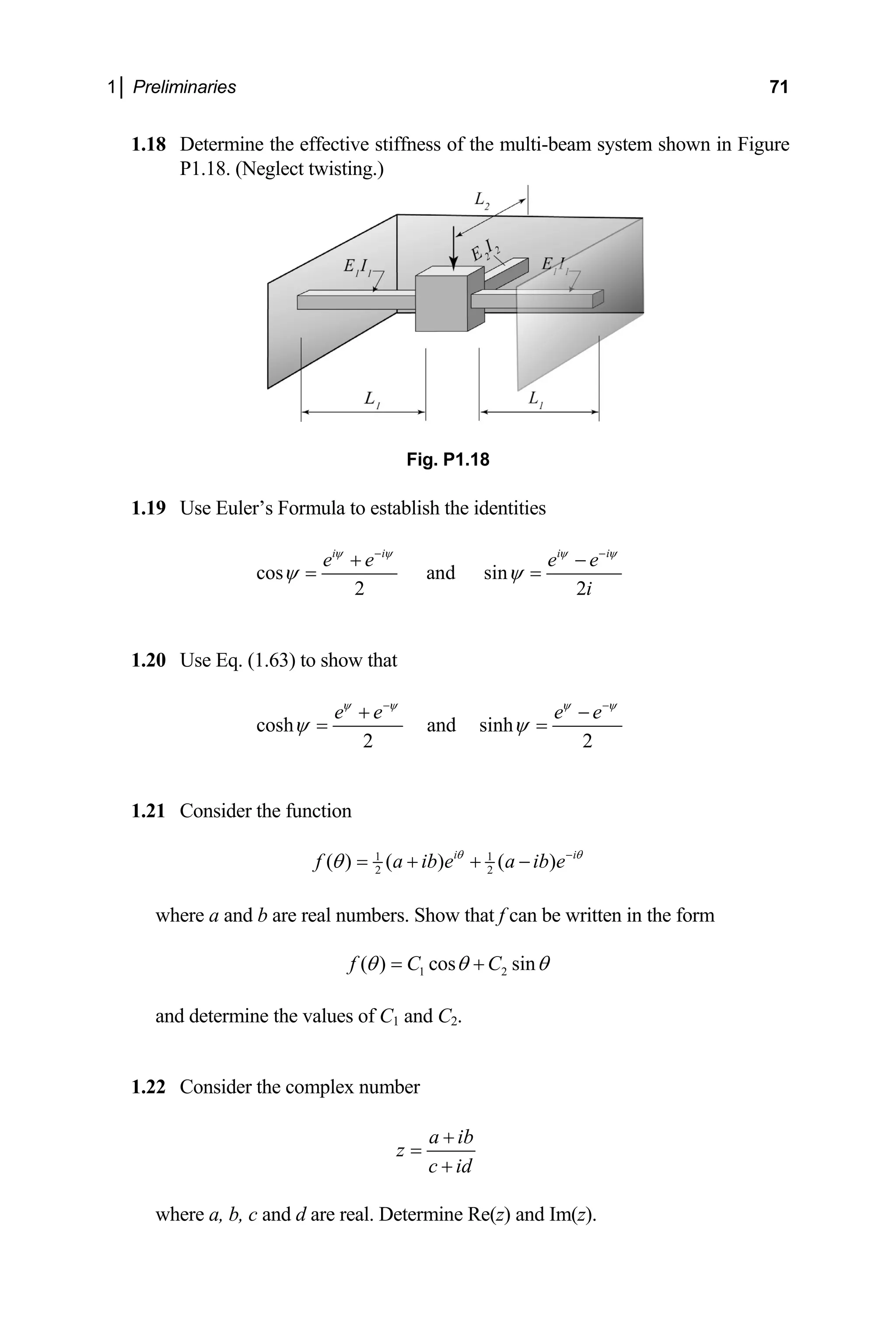 1│ Preliminaries 71
1.18 Determine the effective stiffness of the multi-beam system shown in Figure
P1.18. (Neglect twisting.)
Fig. P1.18
1.19 Use Euler’s Formula to establish the identities
cos and sin
2 2
e e e
i i i i
e
i
ψ ψ ψ ψ
− −
+ −
1.20 Use Eq. (1.63) to show that
ψ ψ
= =
cosh and sinh
2 2
e e e e
ψ ψ ψ
ψ ψ
− −
+ −
= =
ψ
1.21 Consider the function
1
2
( ) ( 1
2
) ( )
i i
f a ib e a ib e
θ θ
θ −
= +
ere a and b are real numbers. Show that f can be written in the for
+ −
wh m
1 2
( ) cos sin
f C C
θ θ θ
= +
and determine the values of C
1.22 Consider the co
1 and C2.
mplex number
a ib
z
c id
+
=
+
and d are real. Determine Re(z) and Im(z).
where a, b, c
 