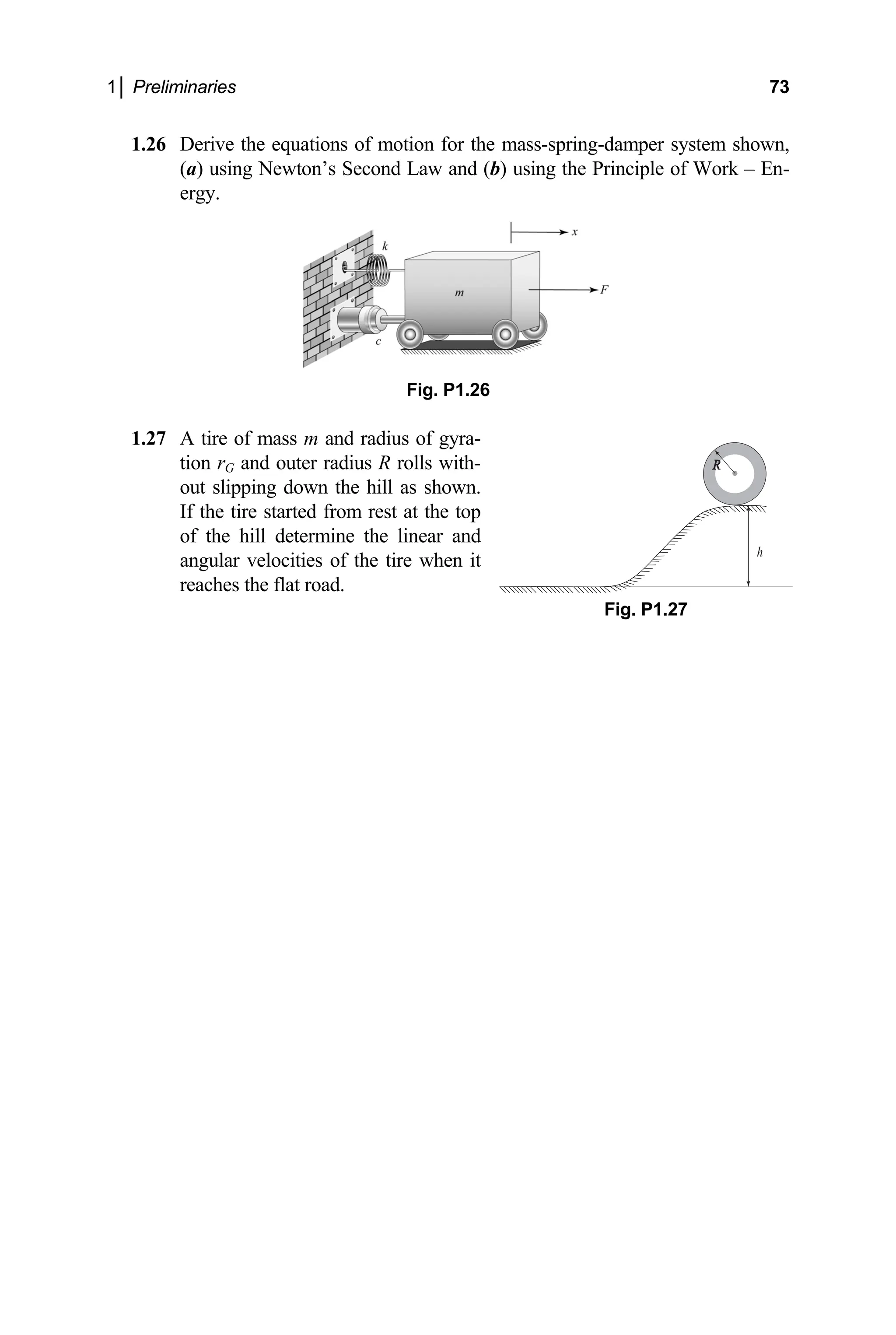 1│ Preliminaries 73
1│ Preliminaries 73
1.26 Derive the equations of motion for the mass-spring-damper system shown,
(a) using Newton’s Second Law and (b) using the Principle of Work – En-
.26
1.27 A tire of mass m and radius of gyra-
tion rG and outer radius R rolls with-
ergy.
Fig. P1
out slipping down the hill as shown.
If the tire started from rest at the top
of the hill determine the linear and
angular velocities of the tire when it
reaches the flat road.
Fig. P1.27
h
R
 