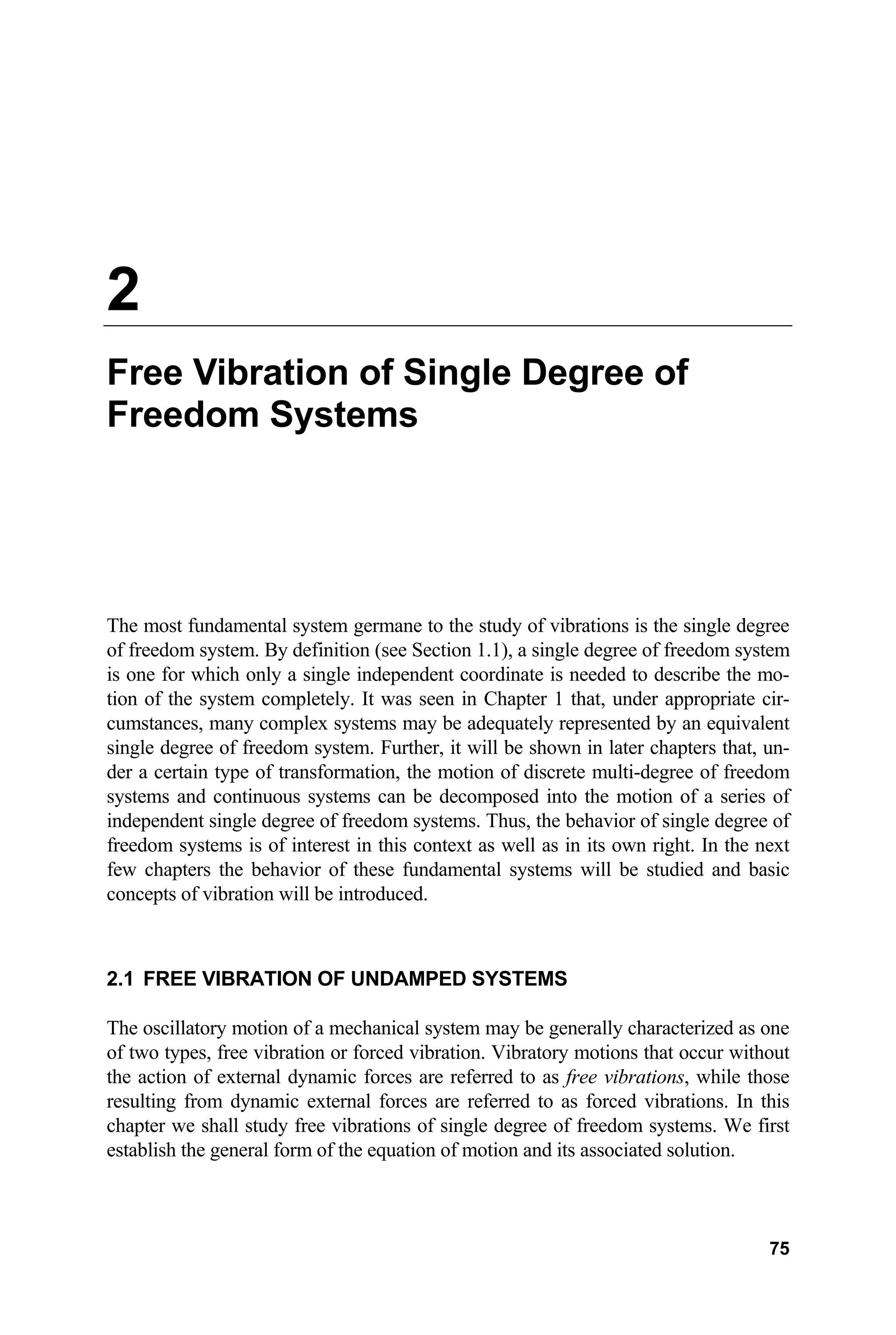 2
Free Vibration of Single Degree of
Freedom Systems
The most fundamental system germane to the study of vibrations is the single degree
of freedom system. By definition (see Section 1.1), a single degree of freedom system
is one for which only a single independent coordinate is needed to describe the mo-
tion of the system completely. It was seen in Chapter 1 that, under appropriate cir-
cumstances, many complex systems may be adequately represented by an equivalent
single degree of freedom system. Further, it will be shown in later chapters that, un-
der a certain type of transformation, the motion of discrete multi-degree of freedom
systems and continuous systems can be decomposed into the motion of a series of
independent single degree of freedom systems. Thus, the behavior of single degree of
freedom systems is of interest in this context as well as in its own right. In the next
few chapters the behavior of these fundamental systems will be studied and basic
concepts of vibration will be introduced.
2.1 FREE VIBRATION OF UNDAMPED SYSTEMS
The oscillatory motion of a mechanical system may be generally characterized as one
of two types, free vibration or forced vibration. Vibratory motions that occur without
the action of external dynamic forces are referred to as free vibrations, while those
resulting from dynamic external forces are referred to as forced vibrations. In this
chapter we shall study free vibrations of single degree of freedom systems. We first
establish the general form of the equation of motion and its associated solution.
75
 