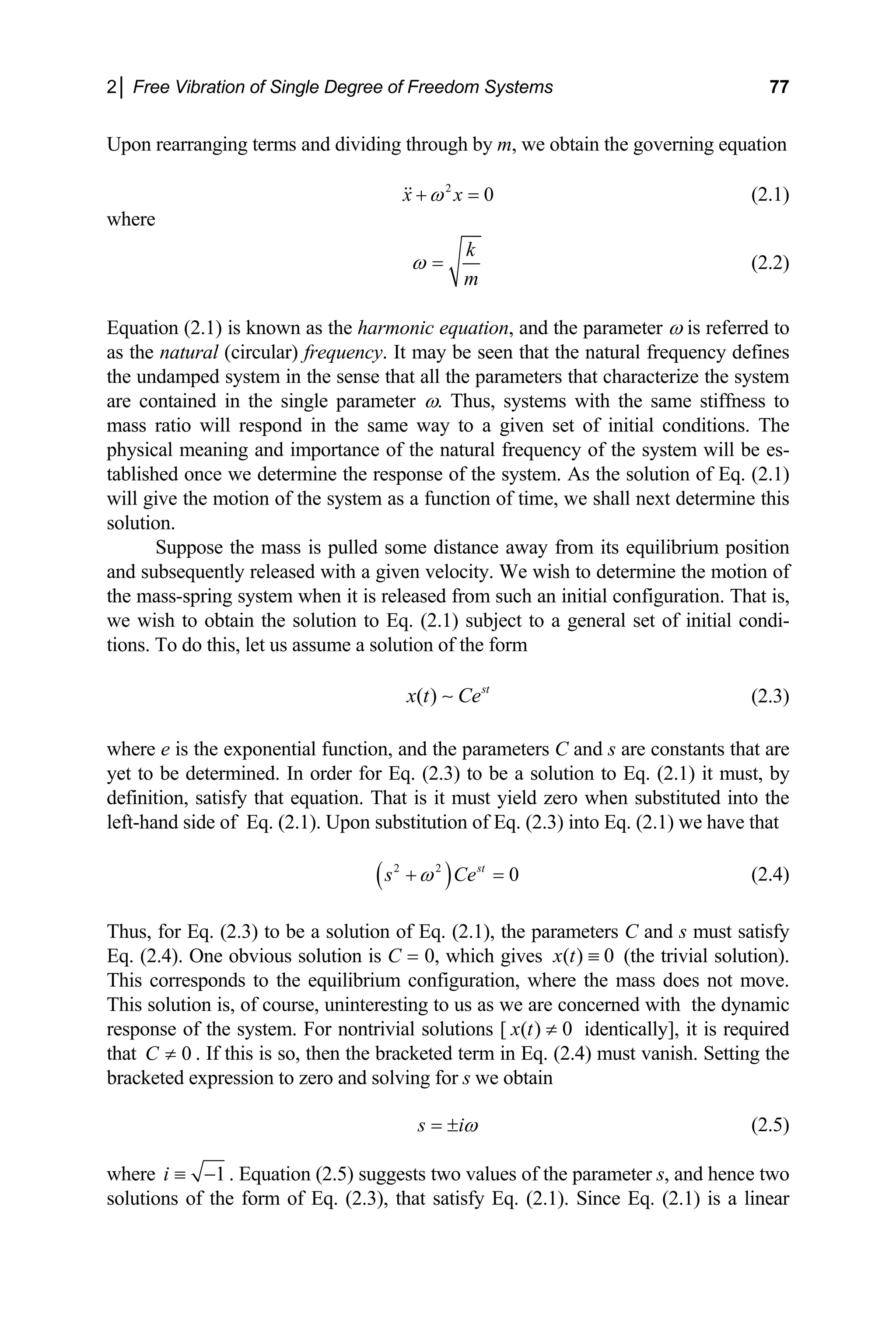 2│ Free Vibration of Single Degree of Freedom Systems 77
Upon rearranging terms and dividing through by m, we obtain the governing equation
2
0
x x
ω
+ = (2.1)
where
k
m
ω = (2.2)
Equation (2.1) is known as the harmonic equation, and the parameter ω is referred to
as the natural (circular) frequency. It may be seen that the natural frequency defines
the undamped system in the sense that all the parameters that characterize the system
are contained in the single parameter ω. Thus, systems with the same stiffness to
mass ratio will respond in the same way to a given set of initial conditions. The
physical meaning and importance of the natural frequency of the system will be es-
tablished once we determine the response of the system. As the solution of Eq. (2.1)
will give the motion of the system as a function of time, we shall next determine this
solution.
Suppose the mass is pulled some distance away from its equilibrium position
and subsequently released with a given velocity. We wish to determine the motion of
the mass-spring system when it is released from such an initial configuration. That is,
we wish to obtain the solution to Eq. (2.1) subject to a general set of initial condi-
tions. To do this, let us assume a solution of the form
( ) st
x t Ce
∼ (2.3)
where e is the exponential function, and the parameters C and s are constants that are
yet to be determined. In order for Eq. (2.3) to be a solution to Eq. (2.1) it must, by
definition, satisfy that equation. That is it must yield zero when substituted into the
left-hand side of Eq. (2.1). Upon substitution of Eq. (2.3) into Eq. (2.1) we have that
( )
2 2
0
st
s Ce
ω
+ = (2.4)
Thus, for Eq. (2.3) to be a solution of Eq. (2.1), the parameters C and s must satisfy
Eq. (2.4). One obvious solution is C = 0, which gives ( ) 0
x t ≡ (the trivial solution).
This corresponds to the equilibrium configuration, where the mass does not move.
This solution is, of course, uninteresting to us as we are concerned with the dynamic
response of the system. For nontrivial solutions [ ( ) 0
x t ≠ identically], it is required
that . If this is so, then the bracketed term in Eq. (2.4) must vanish. Setting the
bracketed expression to zero and solving for s we obtain
0
C ≠
s iω
= ± (2.5)
where 1
i ≡ − . Equation (2.5) suggests two values of the parameter s, and hence two
solutions of the form of Eq. (2.3), that satisfy Eq. (2.1). Since Eq. (2.1) is a linear
 